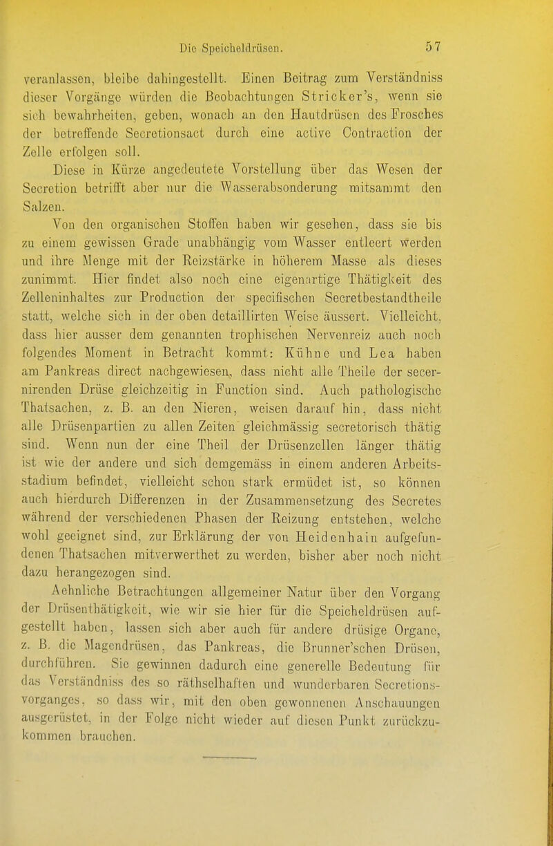 veranlassen, bleibe dahingestellt. Einen Beitrag zum Verständniss dieser Vorgjinge würden die Beobachtungen Stricker's, wenn sie sich bewahrheiten, geben, wonach an den Hautdrüsen des Frosches der betreffende Secretionsact durch eine active Contraction der Zelle erfolgen soll. Diese in Kürze angedeutete Vorstellung über das Wesen der Secretion betrifft aber nur die Wasserabsonderung mitsammt den Salzen. Von den organischen Stoffen haben wir gesehen, dass sie bis zu einem gewissen Grade unabhängig vom Wasser entleert werden und ihre Menge mit der Reizstcärke in höherem Masse als dieses zunimmt. Hier findet also noch eine eigenartige Thätigkeit des Zelleninhaltes zur Production der specifischen Secretbestandtheile statt, welche sich in der oben detaillirten Weise äussert. Vielleicht, dass hier ausser dem genannten trophischen Nervenreiz auch noch folgendes Moment in Betracht kommt: Kühne und Lea haben am Pankreas direct nachgewiesen, dass nicht alle Theile der secer- nirenden Drüse gleichzeitig in Function sind. Auch pathologische Thatsachen, z. B. an den Nieren, weisen darauf hin, dass nicht alle Drüsenpartien zu allen Zeiten gleichmässig secretorisch thätig sind. Wenn nun der eine Theil der Drüsenzellen länger thätig ist wie der andere und sich demgemäss in einem anderen Arbeits- .stadium befindet, vielleicht schon stark ermüdet ist, so können auch hierdurch Differenzen in der Zusammensetzung des Secretes während der verschiedenen Phasen der Reizung entstehen, welche wohl geeignet sind, zur Erklärung der von Heidenhain aufgefun- denen Thatsachen mitverwerthet zu werden, bisher aber noch nicht dazu herangezogen sind. Aehnliohe Betrachtungen allgemeiner Natur über den Vorgang der Drüsenthätigl<cit, wie wir sie hier für die Speicheldrüsen auf- gestellt haben, lassen sich aber auch für andere drüsige Organe, z. B. die Magendrüsen, das Pankreas, die Brunner'schen Drüsen, durchführen. Sic gewinnen dadurch eine generelle Bedeutung für das Verständniss des so räthselhaften und wunderbaren Sccretion.s- vorgangcs, so dass wir, mit den oben gewonnenen Anschauungen ausgerüstet, in der Folge nicht wieder auf diesen Punkt zurückzu- kommen brauchen.