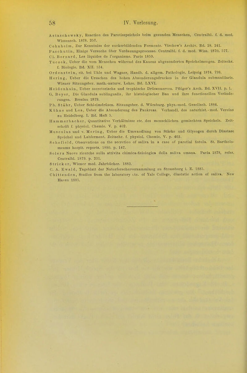 Astasohewsky, Ileaction des Parotisspeichels beim gesunden Menschen, Centralbl. f. d. med. Wissensch. 1878. 257. Cohnheim, Zur Konntniss der zuckerbildcuden Fermente. Virchow'fi Archiv. Bd. 28. 241. Pascliutin, Einige Versuche über Verdauungsprocesse. Centralbl. I^. d. med. Wiss. 1870. 577. Cl. Bernard, Les liquides de rorganisme. Paris 1859. Tuczek, Ueber die vom Menschen während des Kauens abgesonderten Speichelmengen. Zeitschr. f. Biologie. Bd. Xn. 534. Ordenstein, cit. bei Uhle und Wagner, Handb. d. allgem. Pathologie. Leipzig 1874. 793. Hering, Ueber die Ursachen des hohen Absonderungsdruclses in der Glandula submaxillaris. Wiener Sitzungsber. math.-naturw. Lehre. Bd. LXVI. Heidenhain, Ueber secretorische und trophische Drüsennerveu. Pflüger's Arcli. Bd. XVIL p. 1. G. Beyer, Die Glandula subungualis, ihr histologischer Bau und ihre functionellen Verände- rungen. Breslau 1879. Ph. Stuhr, Ueber Schleimdrüsen. Sitzungsber. d. Würzburg, pliys.-med. Gesellsch. 1884. Kühne und Lea, Ueber die Absonderung des Pankreas. Verhandl. des naturhist.-med. Vereins zu Heidelberg. L Bd. Heft 5. Hammerhacher, Quantitative Verhältnisse etc. des menschlichen gemischten Speichels. Zeit- schrift f. physiol. Chemie. V. p. 402. Musculus und v. Mering, Ueber die Umwandlung von Stärke und Glycogen durch Diastase Speichel und Labferment. Zeitschr. f. physiol. Chemie. V. p. 403. Schofield, Observations on the sccretion of snliva in a case of parotial fistula. St. Bartholo- meums hospit. reports. 1880. p. 147. Solera Nuove ricerche suUa attivita chimica-fisiologica della saliva umana. Pavia 1878, refer. Centralbl. 1879. p. 231. Stricker, Wiener med. Jahrbücher. 1883. C. A. Ewald, Tageblatt der Naturforscherversammlung zu Strassburg i. E. 1885. Chittenden, Studies from the laboratory etc. of Yale College, diastatlo action of saliva. New Häven 1885.