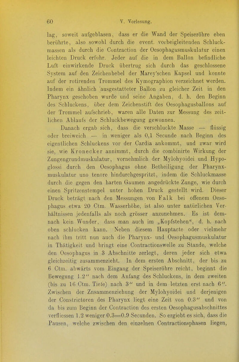 lag, soweit aufgeblasen, dass er die Wand der Speiseröhre eben berührte, also sowohl durch die event. voibeigleitenden Schluck- niassen als durch die Cuntraction der Oesophagusrauskulatur einen leichten Druck erfuhr. Jeder auf die in denn Ballon befindliche Luft einwirkende Druck übertrug sich durch das geschlossene System auf den Zeichenhebel der Marey'schen Kapsel und konnte auf der rotirenden Trommel des Kymographion verzeichnet werden. Indem ein ähnlich 'ausgestatteter Ballon zu gleicher Zeit in den Pharynx geschoben wurde und seine Angaben, d. h. den Beginn des Schluckens, über dem Zeichenstift des Oesophagusballons auf der Trommel aufschrieb, waren alle Daten zur Messung des zeit- lichen Ablaufs der Schluckbewegung gewonnen. Danach ergab sich, dass die verschluckte Masse — flüssig oder breiweich — in weniger als 0,1 Secunde nach Beginn des eigentlichen Schluckens vor der Cardia ankommt, und zwar wird sie, wie Kronecker annimmt, durch die combinirte Wirkung der Zuugengrundrauskulatur, vornehmlich der Mylohyoidei und Hypo- glossi durch den Oesophagus ohne Betheiligung der Pharynx- muskulatur uno tenore hindurchgespritzt, indem die Schluckmasse durch die gegen den harten Gaumen angedrückte Zunge, wie durch einen Spritzenstempel unter hohen Druck gestellt wird. Dieser Druck beträgt nach den Messungen von Falk bei offenem Oeso- phagus etwa 20 Ctm. Wasserhöhe, ist also unter natürlichen Ver- hältnissen jedenfalls als noch grösser anzunehmen. Es ist dem- nach kein Wunder, dass man auch im „Kopfstehen, d. h. nach oben schlucken kann. Neben diesem Hauptacte oder vielmehr nach ihm tritt nun auch die Pharynx- und Oesophagusrauskulatur in Thätigkeit und bringt eine Contractionswelle zu Stande, welche den Oesophagus in 3 Abschnitte zerlegt, deren jeder sich etwa gleichzeitig zusammenzieht. In dem ersten Abschnitt, der bis zu 6 Ctm. abwärts vom Eingang der Speiseröhre reicht, beginnt die Bewegung 1.2 nach dem Anfang des Schluckens, in dem zweiten (bis zu 16 Ctm. Tiefe) nach 3 und in dem letzten erst nach 6. Zwischen der Znsammenziehung der Mylohyoidei und derjenigen der Constrictoren des Pharynx liegt eine Zeit von 0.3 und von da bis zum Beginn der Contraction des ersten Oesophagusabschnittes verfliessen 1.2 weniger 0.3=0.9 Secunden. So ergiebt es sich, dass die Pausen, Avelche zwischen den einzelnen Cont.ractions])hasen liegen,