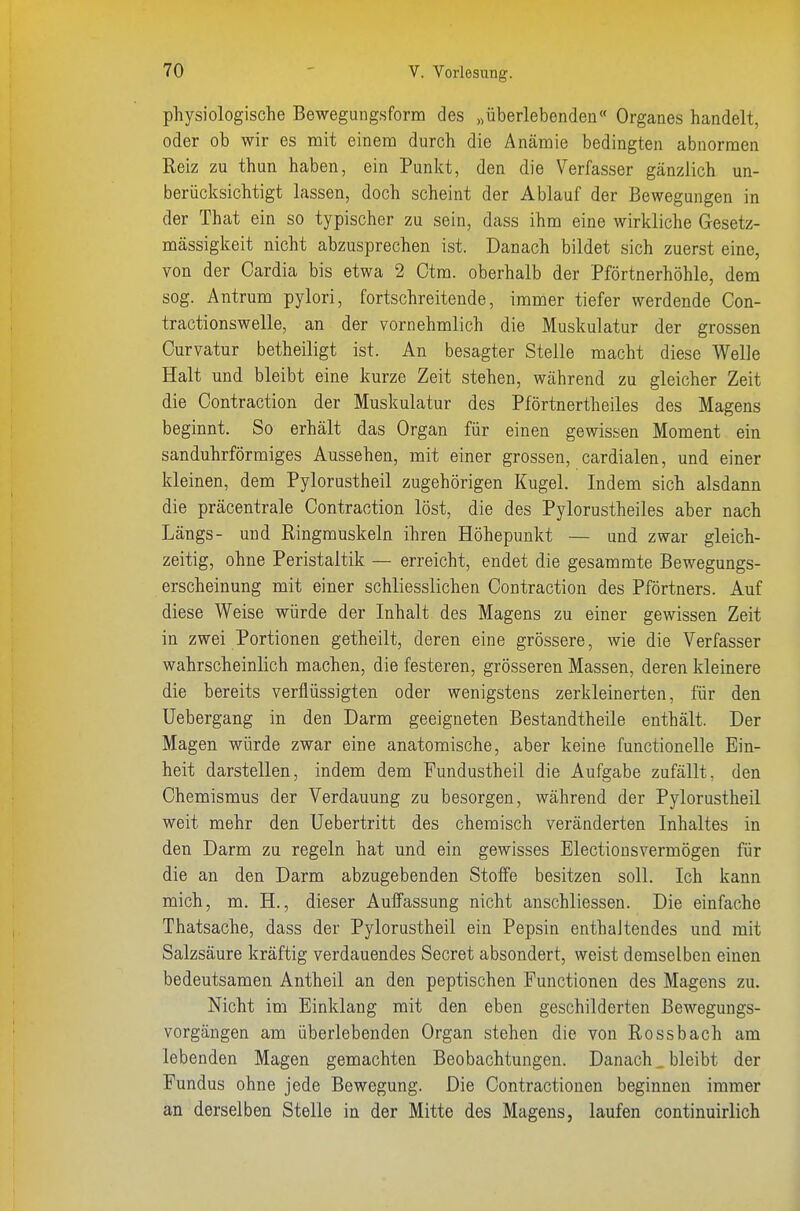 physiologische Bewegungsform des „überlebenden« Organes handelt, oder ob wir es mit einem durch die Anämie bedingten abnormen Reiz zu thun haben, ein Punkt, den die Verfasser gänzlich un- berücksichtigt lassen, doch scheint der Ablauf der Bewegungen in der That ein so typischer zu sein, dass ihm eine wirkliche Gesetz- mässigkeit nicht abzusprechen ist. Danach bildet sich zuerst eine, von der Cardia bis etwa 2 Otm. oberhalb der Pförtnerhöhle, dem sog. Antrum pylori, fortschreitende, immer tiefer werdende Con- tractionswelle, an der vornehmlich die Muskulatur der grossen Curvatur betheiligt ist. An besagter Stelle macht diese Welle Halt und bleibt eine kurze Zeit stehen, während zu gleicher Zeit die Oontraction der Muskulatur des Pförtnertheiles des Magens beginnt. So erhält das Organ für einen gewissen Moment ein sanduhrförmiges Aussehen, mit einer grossen, cardialen, und einer kleinen, dem Pylorustheil zugehörigen Kugel. Indem sich alsdann die präcentrale Oontraction löst, die des Pylorustheiles aber nach Längs- und Ringmuskeln ihren Höhepunkt — und zwar gleich- zeitig, ohne Peristaltik — erreicht, endet die gesammte Bewegungs- erscheinung mit einer schliesslichen Oontraction des Pförtners. Auf diese Weise würde der Inhalt des Magens zu einer gewissen Zeit in zwei Portionen getheilt, deren eine grössere, wie die Verfasser wahrscheinlich machen, die festeren, grösseren Massen, deren kleinere die bereits verflüssigten oder wenigstens zerkleinerten, für den Uebergang in den Darm geeigneten Bestandtheile enthält. Der Magen würde zwar eine anatomische, aber keine functionelle Ein- heit darstellen, indem dem Fundustheil die Aufgabe zufällt, den Ohemismus der Verdauung zu besorgen, während der Pylorustheil weit mehr den Uebertritt des chemisch veränderten Inhaltes in den Darm zu regeln hat und ein gewisses Electionsvermögen für die an den Darm abzugebenden Stoffe besitzen soll. Ich kann mich, m. H., dieser Auifassung nicht anschliessen. Die einfache Thatsache, dass der Pylorustheil ein Pepsin enthaltendes und mit Salzsäure kräftig verdauendes Secret absondert, weist demselben einen bedeutsamen Antheil an den peptischen Functionen des Magens zu. Nicht im Einklang mit den eben geschilderten Bewegungs- vorgängen am überlebenden Organ stehen die von Rossbach am lebenden Magen gemachten Beobachtungen. Danach, bleibt der Fundus ohne jede Bewegung. Die Oontractiouen beginnen immer an derselben Stelle in der Mitte des Magens, laufen continuirlich