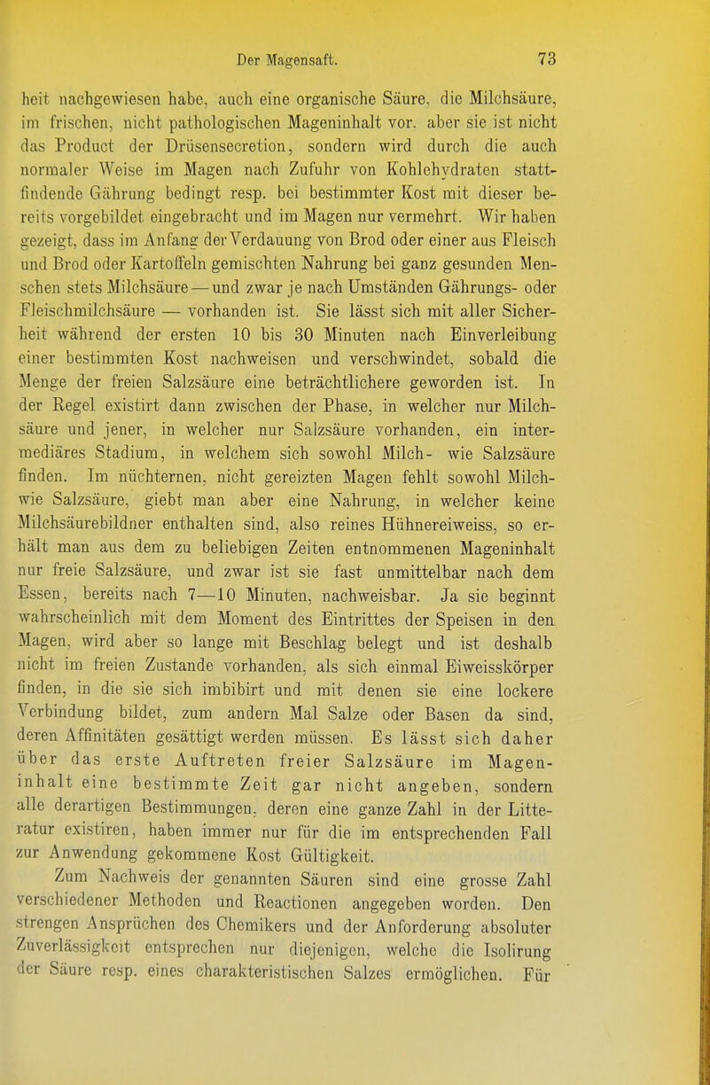 heit nachgewiesen habe, auch eine organische Säure, die Milchsäure, im frischen, nicht pathologischen Mageninhalt vor. aber sie ist nicht das Product der Drüsensecretion, sondern wird durch die auch normaler Weise im Magen nach Zufuhr von Kohlehydraten statt- findende Gährung bedingt resp. bei bestimmter Kost mit dieser be- reits vorgebildet eingebracht und im Magen nur vermehrt. Wir haben gezeigt, dass im Anfang der Verdauung von Brod oder einer aus Fleisch und Brod oder Kartoffeln gemischten Nahrung bei ganz gesunden Men- schen stets Milchsäure — und zwar je nach Umständen Gährungs- oder Fleischmilchsäure — vorhanden ist. Sie lässt sich mit aller Sicher- heit während der ersten 10 bis 30 Minuten nach Einverleibung einer bestimmten Kost nachweisen und verschwindet, sobald die Menge der freien Salzsäure eine beträchtlichere geworden ist. In der Regel existirt dann zwischen der Phase, in welcher nur Milch- säure und jener, in welcher nur Salzsäure vorhanden, ein inter- mediäres Stadium, in welchem sich sowohl Milch- wie Salzsäure finden. Im nüchternen, nicht gereizten Magen fehlt sowohl Milch- wie Salzsäure, giebt man aber eine Nahrung, in welcher keine Milchsäurebildner enthalten sind, also reines Hühnereiweiss, so er- hält man aus dem zu beliebigen Zeiten entnommenen Mageninhalt nur freie Salzsäure, und zwar ist sie fast unmittelbar nach dem Essen, bereits nach 7—10 Minuten, nachweisbar. Ja sie beginnt wahrscheinlich mit dem Moment des Eintrittes der Speisen in den Magen, wird aber so lange mit Beschlag belegt und ist deshalb nicht im freien Zustande vorhanden, als sich einmal Eiweisskörper finden, in die sie sich imbibirt und mit denen sie eine lockere Verbindung bildet, zum andern Mal Salze oder Basen da sind, deren Affinitäten gesättigt werden müssen. Es lässt sich daher über das erste Auftreten freier Salzsäure im Magen- inhalt eine bestimmte Zeit gar nicht angeben, sondern alle derartigen Bestimmungen, deren eine ganze Zahl in der Litte- ratur existiren, haben immer nur für die im entsprechenden Fall zur Anwendung gekommene Kost Gültigkeit. Zum Nachweis der genannten Säuren sind eine grosse Zahl verschiedener Methoden und Reactionen angegeben worden. Den strengen Ansprüchen des Chemikers und der Anforderung absoluter Zuverlässigkeit entsprechen nur diejenigen, welche die Isolirung der Säure resp. eines charakteristischen Salzes ermöglichen. Für