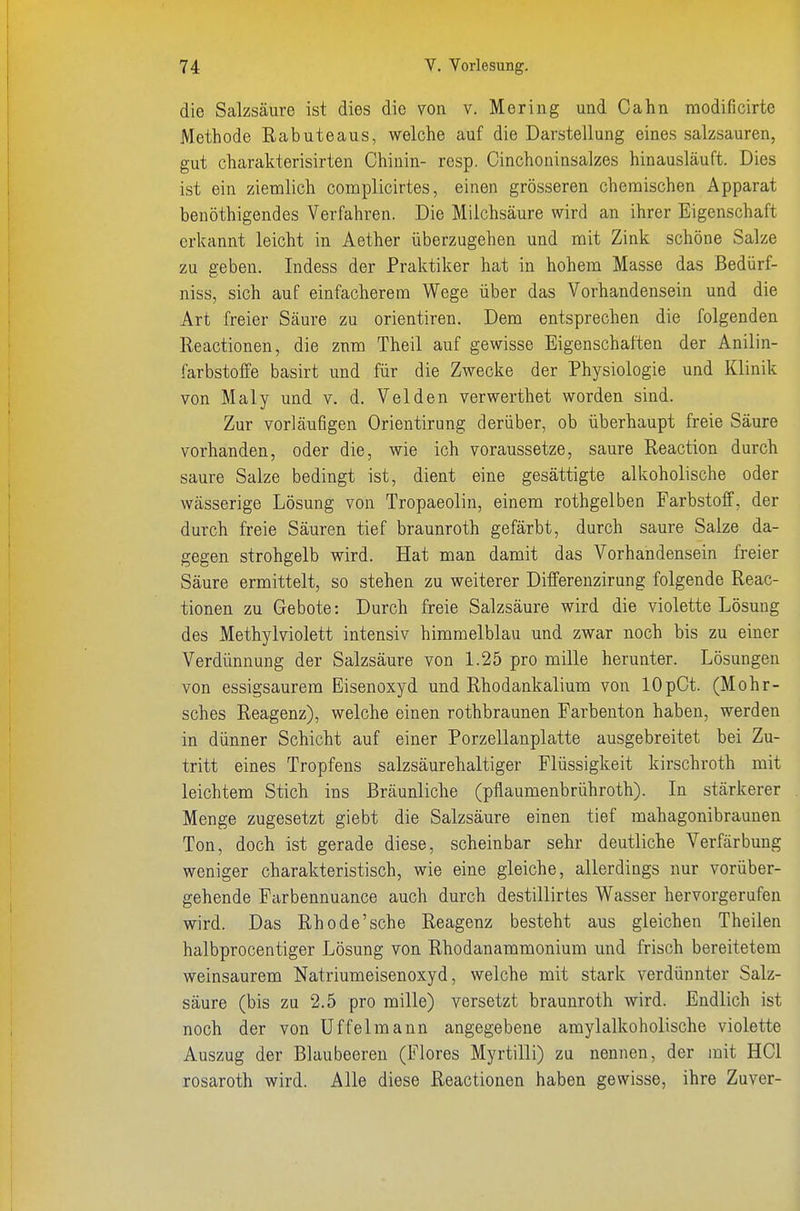 die Salzsäure ist dies die von v. Mering und Cahn modificirte Methode Rabuteaus, welche auf die Darstellung eines salzsauren, gut charakterisirten Chinin- resp. Cinchoninsalzes hinausläuft. Dies ist ein ziemlich complicirtes, einen grösseren chemischen Apparat benöthigendes Verfahren. Die Milchsäure wird an ihrer Eigenschaft erkannt leicht in Aether überzugehen und mit Zink schöne Salze zu geben. Indess der Praktiker hat in hohem Masse das Bedürf- niss, sich auf einfacherem Wege über das Vorhandensein und die Art freier Säure zu orientiren. Dem entsprechen die folgenden Reactionen, die zum Theil auf gewisse Eigenschaften der Anilin- farbstoffe basirt und für die Zwecke der Physiologie und Klinik von Maly und v. d. Velden verwerthet worden sind. Zur vorläufigen Orientirung derüber, ob überhaupt freie Säure vorhanden, oder die, wie ich voraussetze, saure Reaction durch saure Salze bedingt ist, dient eine gesättigte alkoholische oder wässerige Lösung von Tropaeolin, einem rothgelben Farbstoff, der durch freie Säuren tief braunroth gefärbt, durch saure Salze da- gegen strohgelb wird. Hat man damit das Vorhandensein freier Säure ermittelt, so stehen zu weiterer Differenzirung folgende Reac- tionen zu Gebote: Durch freie Salzsäure wird die violette Lösung des Methylviolett intensiv himmelblau und zwar noch bis zu einer Verdünnung der Salzsäure von 1.25 pro mille herunter. Lösungen von essigsaurem Eisenoxyd und Rhodankalium von lOpCt. (Mohr- sches Reagenz), welche einen rothbraunen Farbenton haben, werden in dünner Schicht auf einer Porzellanplatte ausgebreitet bei Zu- tritt eines Tropfens salzsäurehaltiger Flüssigkeit kirschroth mit leichtem Stich ins Bräunliche (pflaumenbrühroth). In stärkerer Menge zugesetzt giebt die Salzsäure einen tief mahagonibraunen Ton, doch ist gerade diese, scheinbar sehr deutliche Verfärbung weniger charakteristisch, wie eine gleiche, allerdings nur vorüber- gehende Farbennuance auch durch destillirtes Wasser hervorgerufen wird. Das Rhode'sche Reagenz besteht aus gleichen Theilen halbprocentiger Lösung von Rhodanammonium und frisch bereitetem weinsaurem Natriumeisenoxyd, welche mit stark verdünnter Salz- säure (bis zu 2.5 pro mille) versetzt braunroth wird. Endlich ist noch der von üffelmann angegebene amylalkoholische violette Auszug der Blaubeeren (Flores Myrtilli) zu nennen, der mit HCl rosaroth wird. Alle diese Reactionen haben gewisse, ihre Zuvor-