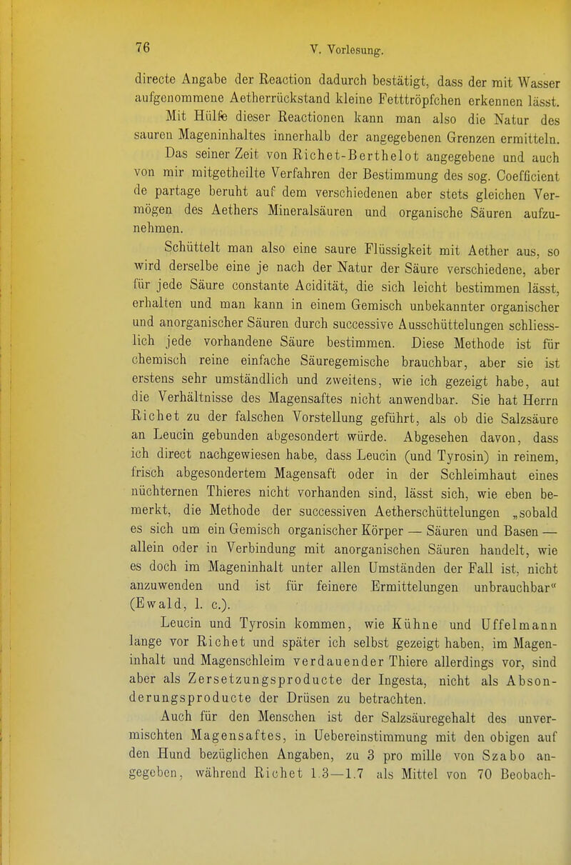 directe Angabe der Reaction dadurch bestätigt, dass der mit Wasser aufgenommene Aetherrückstand kleine Fetttröpfchen erkennen lässt. Mit Hülfe dieser Reactionen kann man also die Natur des sauren Mageninhaltes innerhalb der angegebenen Grenzen ermitteln. Das seinerzeit von Richet-Berthelot angegebene und auch von mir mitgetheilte Verfahren der Bestimmung des sog. Coefficient de partage beruht auf dem verschiedenen aber stets gleichen Ver- mögen des Aethers Mineralsäuren und organische Säuren aufzu- nehmen. Schüttelt man also eine saure Flüssigkeit mit Aether aus, so wird derselbe eine je nach der Natur der Säure verschiedene, aber für jede Säure constante Acidität, die sich leicht bestimmen lässt, erhalten und man kann in einem Gemisch unbekannter organischer und anorganischer Säuren durch successive Ausschüttelungen schliess- lich jede vorhandene Säure bestimmen. Diese Methode ist für chemisch reine einfache Säuregemische brauchbar, aber sie ist erstens sehr umständlich und zweitens, wie ich gezeigt habe, aut die Verhältnisse des Magensaftes nicht anwendbar. Sie hat Herrn Riebet zu der falschen Vorstellung geführt, als ob die Salzsäure an Leucin gebunden abgesondert würde. Abgesehen davon, dass ich direct nachgewiesen habe, dass Leucin (und Tyrosin) in reinem, frisch abgesondertem Magensaft oder in der Schleimhaut eines nüchternen Thieres nicht vorhanden sind, lässt sich, wie eben be- merkt, die Methode der successiven Aetherschüttelungen „sobald es sich um ein Gemisch organischer Körper — Säuren und Basen — allein oder in Verbindung mit anorganischen Säuren handelt, wie es doch im Mageninhalt unter allen Umständen der Fall ist, nicht anzuwenden und ist für feinere Ermittelungen unbrauchbar« (Ewald, 1. c). Leucin und Tyrosin kommen, wie Kühne und Uffeimann lange vor Riebet und später ich selbst gezeigt haben, im Magen- inhalt und Magenschleim verdauender Thiere allerdings vor, sind aber als Zersetzungsproducte der Ingesta, nicht als Abson- derungsproducte der Drüsen zu betrachten. Auch für den Menschen ist der Salzsäuregehalt des unver- mischten Magensaftes, in Uebereinstiramung mit den obigen auf den Hund bezüglichen Angaben, zu 3 pro mille von Szabo an- gegeben, während Riebet 1.3 — 1.7 als Mittel von 70 Beobach- I