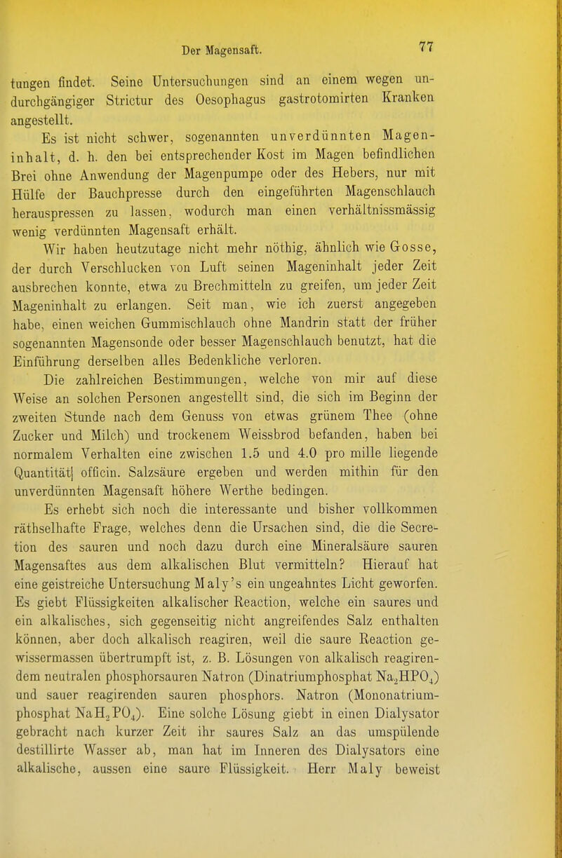 tungen findet. Seine Untersuchungen sind an einem wegen un- durchgängiger Strictur des Oesophagus gastrotomirten Kranken angestellt. Es ist nicht schwer, sogenannten unverdünnten Magen- inhalt, d. h. den bei entsprechender Kost im Magen befindlichen Brei ohne Anwendung der Magenpumpe oder des Hebers, nur mit Hülfe der Bauchpresse durch den eingeführten Magenschlauch herauspressen zu lassen, wodurch man einen verhältnissmässig wenig verdünnten Magensaft erhält. Wir haben heutzutage nicht mehr nöthig, ähnlich wie Gosse, der durch Verschlucken von Luft seinen Mageninhalt jeder Zeit ausbrechen konnte, etwa zu Brechmitteln zu greifen, um jeder Zeit Mageninhalt zu erlangen. Seit man, wie ich zuerst angegeben habe, einen weichen Gummischlauch ohne Mandrin statt der früher sogenannten Magensonde oder besser Magenschlauch benutzt, hat die Einführung derselben alles Bedenkliche verloren. Die zahlreichen Bestimmungen, welche von mir auf diese Weise an solchen Personen angestellt sind, die sich im Beginn der zweiten Stunde nach dem Genuss von etwas grünem Thee (ohne Zucker und Milch) und trockenem Weissbrod befanden, haben bei normalem Verhalten eine zwischen 1.5 und 4.0 pro mille liegende Quantität! officin. Salzsäure ergeben und werden mithin für den unverdünnten Magensaft höhere Werthe bedingen. Es erhebt sich noch die interessante und bisher vollkommen räthselhafte Frage, welches denn die Ursachen sind, die die Secre- tion des sauren und noch dazu durch eine Mineralsäure sauren Magensaftes aus dem alkalischen Blut vermitteln? Hierauf hat eine geistreiche Untersuchung Maly's ein ungeahntes Licht geworfen. Es giebt Flüssigkeiten alkalischer Reaction, welche ein saures und ein alkalisches, sich gegenseitig nicht angreifendes Salz enthalten können, aber doch alkalisch reagiren, weil die saure Reaction ge- wissermassen übertrumpft ist, z. B. Lösungen von alkalisch reagiren- dem neutralen phosphorsauren Natron (Dinatriumphosphat Na2HP04) und sauer reagirenden sauren phosphors. Natron (Mononatrium- phosphat NaHoP04). Eine solche Lösung giebt in einen Dialysator gebracht nach kurzer Zeit ihr saures Salz an das umspülende destillirte Wasser ab, man hat im Inneren des Dialysators eine alkalische, aussen eine saure Flüssigkeit. Herr Maly beweist