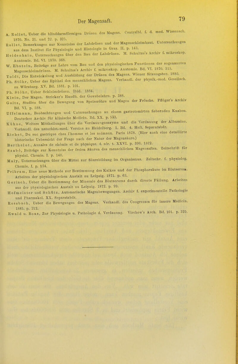 A. Uollet, üeber die blinddarmförmigeu Drüsen des Magens. Centralbl. f. d. med. Wissonsch. 1870. No. 21. und 2:>. p. 32.i. Rollet, Beraerknngen zur Kenntnis« der Labdrüsen und der Magenschleimhaut. Untersuchungen aus dem Institut für Physiologie und Histologie in Graz. II. p. 143. lleidenhain, Untersuchungen über den liau der Labdrüsen. M. Schultze's Archiv f. mikroskop. Anatomie. Bd. VI. 1870. 368. W. Ebstein, Beiträge zur Lehre vom Bau nnd den physiologisclien Functionen der sogenanntou Mageiischleimdrüsen. M. Schultzo-s Archiv f. mikroskop. Anatomie. Bd. VT. 1870. 515. Toldt Die EntNvickelung und Ausbildung der Drüsen des Magens. Wiener Sitznngsber. 1880. Pli. St'öhr, Ueber das Epithel des menschlichen Magens. Verhaudl. der physik.-med. Gesellsch. zu Würzburg. XV. Bd. 1S81. p. 101. Ph. Stöhr, Ueber Schleimdrüsen. Ibid. 1884. Klein, Der Magen. Stricker's Handb. der Gewebelehre, p. 388. Goltz, Studien über die Bewegung von Speiseröhre und Magen der Frösche. Pflüger's Archiv Bd. VL p. .=i88. üffelmaun, Beobaclitungen und Untersuchungen an einem gastrotomirten fiebernden Knaben. Deutsches Archiv für klinische Modicin. Bd. XX. p. .533. Kühne, Weitere Mittheilungen über die Verdauungsenzyme und die Verdauung der Albumine. Verhandl. des naturhist.-med. Vereins zu Heidelberg. 1. Bd. 4. Heft. Separatabdr. Riebet, Du suc gastrique chez Phomme et les animaux. Paris 1878. (Hier auch eine detaillirte historisclie Uebersicht der Frage nach der Natur der Magensäure.) Berthelot, Annales de ch^mie et de pliysique. 4. ser. t. XXVL p. 396. 1872. SzabÄ, Beiträge zur Kenntuiss der freien Säuren des menschlichen Magensaftes. Zeitsclirift für physiol. Chemie. I. p. 140. Maly, Untersucliuugeu über die Mittel zur Säurebildung im Organismus. Zeitschr. f. pliysiolog. Chemie. I. p. 174. Pribram, Eine neue Methode zur Bestimmung des Kalkes und der Phosphorsäure im Blutserum. Arbeiten der physiologischen Austalt zu Leipzig. 1871. p. 63. Gerlach, Ueber die Bestimmung der Minerale des Blutserums durch directe Fällung. Arbeiten aus der physiologischen Anstalt zu Leipzig. 1872. p. 99. Hofmeister und Schütz, Automatische Magenbewegungen. Arcliiv f. experimentelle Pathologie und Pharmakol. XX. Separatabdr. Rossbach, Deber die Bewegungen des Mageus. Verhandl. des Congresses für innere Medicin. 1885. p. 212. Ewald u. Boas, Zur Physiologie u. Pathologie d. Verdauung. Virchow's Arch. Bd. 101. p. 325.