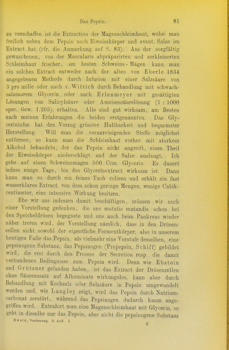 zu verschaffen ist die Extraction der Magenschleimhaut, wobei man freilich neben dem Pepsin noch Eiweisskörper und event. Salze im Extract hat (cfr. die Anraerl^ung auf S. 83). Aus der sorgfältig gewaschenen, von der Muscularis abpräparirten und zerkleinerten Schleimhaut frischer, am besten Schweins - Mägen kann man ein solches Extract entweder nach der alten von Eberle 1834 angegebenen Methode durch Infusion mit einer Salzsäure von 3 pro mille oder nach v. Wittich durch Behandlung mit schwach- salzsaurem Glycerin oder nach Erlenmeyer mit gesättigten Lösungen von Salicylsäure oder Ameisensäurelösung (1 : 1000 spec. Gew. 1.205), erhalten. Alle sind gut wirksam, am Besten nach meinen Erfahrungen die beiden erstgenannten. Das Gly- cerininfus hat den Vorzug grösster Haltbarkeit und bequemster Herstellung. Will man die verunreinigenden Stoffe möglichst entfernen, so kann man die Schleimhaut vorher mit starkem Alkohol behandeln, der das Pepsin nicht angreift, einen Theil der Eiweisskörper niederschlägt und der Salze auslaugt. Ich gebe auf einen Schweinemageu 500 Gern. Glycerin. Es dauert indess einige Tage, bis das Glycerinextract wirksam ist. Dann kann man es durch ein feines Tuch coliren und erhält ein fast wasserklares Extract, von dem schon geringe Mengen, wenige Cubik- centimeter, eine intensive Wirkung besitzen. Ehe wir uns indessen damit beschäftigen, müssen wir noch einer Vorstellung gedenken, die uns mutatis mutandis schon bei den Speicheldrüsen begegnete und uns auch beim Pankreas wieder näher treten wird, der Vorstellung nämlich, dass in den Drüsen- zellen nicht sowohl der eigentliche Fermentkörper, also in unserem heutigen Falle das Pepsin, als vielmehr eine Vorstufe desselben, eine pepsinogene Substanz, das Pepsinogen (Propepsin, Schiff) gebildet wird, die erst durch den Process der Secretion resp. die damit verbundenen Bedingnisse zum Pepsin wird. Denn wie Ebstein und Grützner gefunden haben, ist das Extract der Drüsenzellen ohne Säurezusatz auf Albuminate wirkungslos, kann aber durch Behandlung mit Kochsalz oder Salzsäure in Pepsin umgewandelt werden und, wie Langley zeigt, wird das Pepsin durch Natrium- carbonat zerstört, während das Pepsinogen dadurch kaum ange- griffen wird. Extrahirt man eine Magenschleimhaut mit Glycerin, so geht in dieselbe nur das Pepsin, aber nicht die pepsinogene Substanz Ewald, Verdauung. 2. Aufl. I.