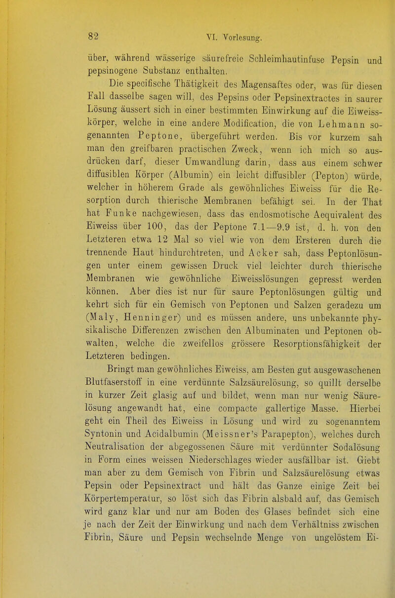 über, während wässerige säurefreie Schleimhautinfuse Pepsin und pepsinogene Substanz enthalten. Die specifische Thätigkeit des Magensaftes oder, was für diesen Fall dasselbe sagen will, des Pepsins oder Pepsinextractes in saurer Lösung äussert sich in einer bestimmten Einwirkung auf die Eiweiss- körper, welche in eine andere Modification, die von Lehmann so- genannten Peptone, übergeführt werden. Bis vor kurzem sah man den greifbaren practischen Zweck, wenn ich mich so aus- drücken darf, dieser Umwandlung darin, dass aus einem schwer diffusiblen Körper (Albumin) ein leicht diffusibler (Pepton) würde, welcher in höherem Grade als gewöhnliches Eiweiss für die Re- sorption durch thierische Membranen befähigt sei. Li der That hat Funke nachgewiesen, dass das endosmotische Aequivalent des Eiweiss über 100, das der Peptone 7.1—9.9 ist, d. h. von den Letzteren etwa 12 Mal so viel wie von dem Ersteren durch die trennende Haut hindurchtreten, und Acker sah, dass Peptonlösun- gen unter einem gewissen Druck viel leichter durch thierische Membranen wie gewöhnliche Eiweisslösungen gepresst werden können. Aber dies ist nur für saure Peptonlösungen gültig und kehrt sich für ein Gemisch von Peptonen und Salzen geradezu um (Maly, Henninger) und es müssen andere, uns unbekannte phy- sikalische Differenzen zwischen den Albuminaten und Peptonen ob- walten, welche die zweifellos grössere Resorptionsfähigkeit der Letzteren bedingen. Bringt man gewöhnliches Eiweiss, am Besten gut ausgewaschenen Blutfaserstoff in eine verdünnte Salzsäurelösung, so quillt derselbe in kurzer Zeit glasig auf und bildet, wenn man nur wenig Säure- lösung angewandt hat, eine compacte gallertige Masse. Hierbei geht ein Theil des Eiweiss in Lösung und wird zu sogenanntem Syntonin und Acidalbumin (Meissner's Parapepton), welches durch Neutralisation der abgegossenen Säure mit verdünnter Sodalösung in Form eines weissen Niederschlages wieder ausfällbar ist. Giebt man aber zu dem Geraisch von Fibrin und Salzsäurelösung etwas Pepsin oder Pepsinextract und hält das Ganze einige Zeit bei Körpertemperatur, so löst sich das Fibrin alsbald auf, das Gemisch wird ganz klar und nur am Boden des Glases befindet sich eine je nach der Zeit der Einwirkung und nach dem Verhältniss zwischen Fibrin, Säure und Pepsin wechselnde Menge von ungelöstem Ei-