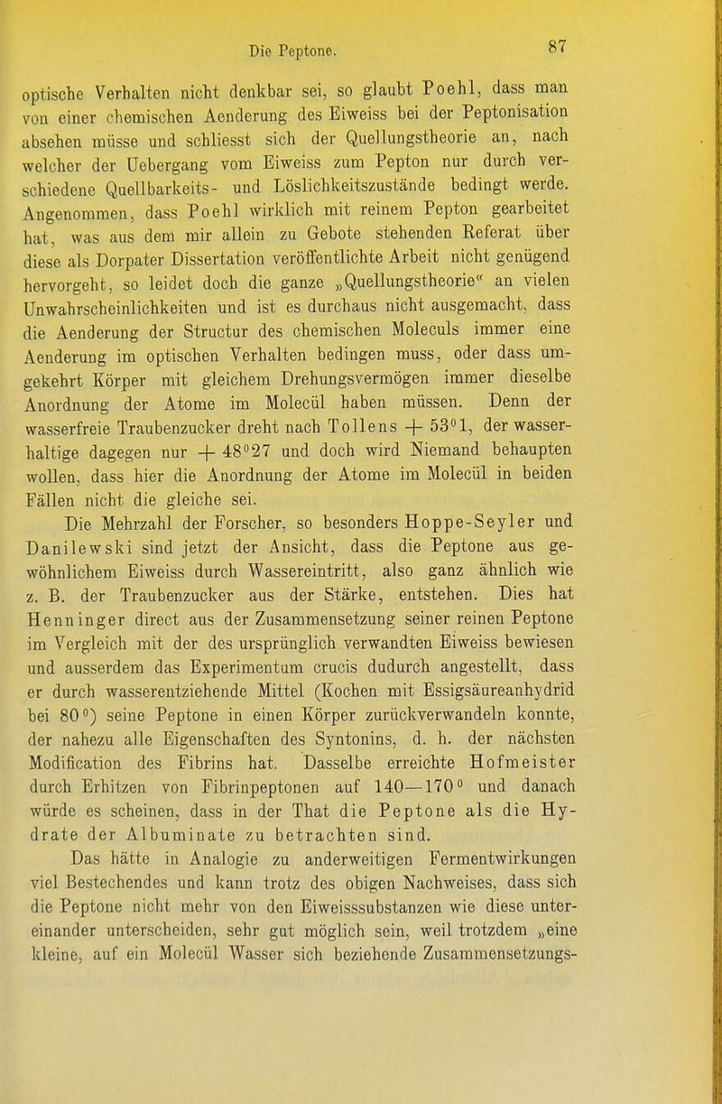 optische Verhalten nicht denkbar sei, so glaubt Poehl, dass nian von einer chemischen Aenderung des Eiweiss bei der Peptonisation absehen müsse und schliesst sich der Quellungstheorie an, nach welcher der Uebergang vom Eiweiss zum Pepton nur durch ver- schiedene Quellbarkeits- und Löslichkeitszustände bedingt werde. Angenommen, dass Poehl wirldich mit reinem Pepton gearbeitet hat, was aus dem mir allein zu Gebote stehenden Referat über diese als Dorpater Dissertation veröffentlichte Arbeit nicht genügend hervorgeht, so leidet doch die ganze „Quellungstheorie« an vielen UnWahrscheinlichkeiten und ist es durchaus nicht ausgemacht, dass die Aenderung der Structur des chemischen Moleculs immer eine Aenderung im optischen Verhalten bedingen muss, oder dass um- gekehrt Körper mit gleichem Drehungsvermögen immer dieselbe Anordnung der Atome im Molecül haben müssen. Denn der wasserfreie Traubenzucker dreht nach Tollens -f öS»!, der wasser- haltige dagegen nur -f 48''27 und doch wird Niemand behaupten wollen, dass hier die Anordnung der Atome im Molecül in beiden Fällen nicht die gleiche sei. Die Mehrzahl der Forscher, so besonders Hoppe-Seyler und Danilewski sind jetzt der Ansicht, dass die Peptone aus ge- wöhnlichem Eiweiss durch Wassereintritt, also ganz ähnlich wie z. B. der Traubenzucker aus der Stärke, entstehen. Dies hat Henninger direct aus der Zusammensetzung seiner reinen Peptone im Vergleich mit der des ursprünglich verwandten Eiweiss bewiesen und ausserdem das Experimentam crucis dudurch angestellt, dass er durch wasserentziehende Mittel (Kochen mit Essigsäureanhydrid bei 80) seine Peptone in einen Körper zurückverwandeln konnte, der nahezu alle Eigenschaften des Syntonins, d. h. der nächsten Modification des Fibrins hat. Dasselbe erreichte Hofmeister durch Erhitzen von Fibrinpeptonen auf 140—170 und danach würde es scheinen, dass in der That die Peptone als die Hy- drate der Albuminate zu betrachten sind. Das hätte in Analogie zu anderweitigen Fermentwirkungen viel Bestechendes und kann trotz des obigen Nachweises, dass sich die Peptone nicht mehr von den Eiweisssubstanzen wie diese unter- einander unterscheiden, sehr gut möglich sein, weil trotzdem „eine kleine, auf ein Molecül Wasser sich beziehende Zusammensetzungs-