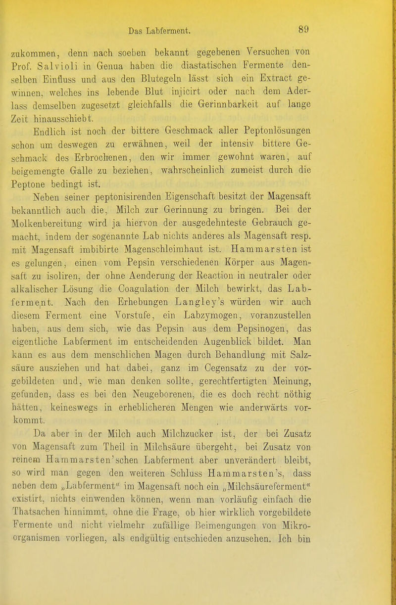 zukommen, denn nach soeben bekannt gegebenen Versuchen von Prof. Salvioli in Genua haben die diastatischen Fermente den- selben Einfluss und aus den Blutegeln lässt sich ein Extract ge- winnen, welches ins lebende Blut injicirt oder nach dem Ader- lass demselben zugesetzt gleichfalls die Gerinnbarkeit auf lange Zeit hinausschiebt. Endlich ist noch der bittere Geschmack aller Peptonlösungen schon um deswegen zu erwähnen, weil der intensiv bittere Ge- schmack des Erbrochenen, den wir immer gewohnt waren, auf beigemengte Galle zu beziehen, wahrscheinlich zumeist durch die Peptone bedingt ist. Neben seiner peptonisirenden Eigenschaft besitzt der Magensaft bekanntlich auch die, Milch zur Gerinnung zu bringen. Bei der Molkenbereitung wird ja hiervon der ausgedehnteste Gebrauch ge- macht, indem der sogenannte Lab nichts anderes als Magensaft resp. mit Magensaft imbibirte Magenschleimhaut ist. Hammarsten ist es gelungen, einen vom Pepsin verschiedenen Körper aus Magen- saft zu isoliren, der ohne Aenderung der Reaction in neutraler oder alkalischer Lösung die Coagulation der Milch bewirkt, das Lab- ferme.nt. Nach den Erhebungen Langley's würden wir auch diesem Ferment eine Vorstufe, ein Labzymogen, voranzustellen haben, aus dem sich, wie das Pepsin aus dem Pepsinogen, das eigentliche Labferment im entscheidenden Augenblick bildet. Man kann es aus dem menschlichen Magen durch Behandlung mit Salz- säure ausziehen und hat dabei, ganz im Gegensatz zu der vor- gebildeten und, wie man denken sollte, gerechtfertigten Meinung, gefunden, dass es bei den Neugeborenen, die es doch recht nöthig hätten, keineswegs in erheblicheren Mengen wie anderwärts vor- kommt. Da aber in der Milch auch Milchzucker ist, der bei Zusatz von Magensaft zum Theil in Milchsäure übergeht, bei Zusatz von reinem Hammarsten'sehen Labferment aber unverändert bleibt, so wird man gegen den weiteren Schluss Harn marsten's, dass neben dem „Labferment« im Magensaft noch ein „Milchsäureferment« existirt, nichts einwenden können, wenn man vorläufig einfach die Thatsachen hinnimmt, ohne die Frage, ob hier wirklich vorgebildete Fermente und nicht vielmehr zufällige Beimengungen von Mikro- organismen vorliegen, als endgültig entschieden anzusehen. Ich bin