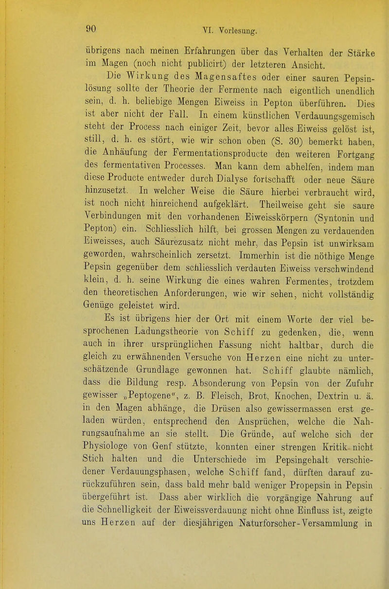 übrigens nach meinen Erfahrungen über das Verhalten der Stärke im Magen (noch nicht publicirt) der letzteren Ansicht. Die Wirkung des Magensaftes oder einer sauren Pepsin- lösung sollte der Theorie der Fermente nach eigentlich unendlich sein, d. h. beliebige Mengen Eiweiss in Pepton überführen. Dies ist aber nicht der Fall. In einem künstlichen Verdauungsgemisch steht der Process nach einiger Zeit, bevor alles Eiweiss gelöst ist, still, d. h. es stört, wie wir schon oben (S. 30) bemerkt haben, die Anhäufung der Fermentationsproducte den weiteren Fortgang des fermentativen Processes. Man kann dem abhelfen, indem man diese Producte entweder durch Dialyse fortschafft oder neue Säure hinzusetzt. In welcher Weise die Säure hierbei verbraucht wird, ist noch nicht hinreichend aufgeklärt. Theilweise geht sie saure Verbindungen mit den vorhandenen Eiweisskörpern (Syntonin und Pepton) ein. Schliesslich hilft, bei grossen Mengen zu verdauenden Eiweisses, auch Säurezusatz nicht mehr, das Pepsin ist unwirksam geworden, wahrscheinlich zersetzt. Immerhin ist die nöthige Menge Pepsin gegenüber dem schliesslich verdauten Eiweiss verschwindend klein, d. h. seine Wirkung die eines wahren Fermentes, trotzdem den theoretischen Anforderungen, wie wir sehen, nicht vollständig Genüge geleistet wird. Es ist übrigens hier der Ort mit einem Worte der viel be- sprochenen Ladungstheorie von Schiff zu gedenken, die, wenn auch in ihrer ursprünglichen Fassung nicht haltbar, durch die gleich zu erwähnenden Versuche von Herzen eine nicht zu unter- schätzende Grundlage gewonnen hat. Schiff glaubte nämlich, dass die Bildung resp. Absonderung von Pepsin von der Zufuhr gewisser „Peptogene«, z. B. Fleisch, Brot, Knochen, Dextrin u. ä. in den Magen abhänge, die Drüsen also gewissermassen erst ge- laden würden, entsprechend den Ansprüchen, welche die Nah- rungsaufnahme an sie stellt. Die Gründe, auf welche sich der Physiologe von Genf stützte, konnten einer strengen Kritik, nicht Stich halten und die Unterschiede im Pepsingehalt verschie- dener Verdauungsphasen, welche Schiff fand, dürften darauf zu- rückzuführen sein, dass bald mehr bald weniger Propepsin in Pepsin übergeführt ist. Dass aber wirklich die vorgängige Nahrung auf die Schnelligkeit der Eiweissverdauung nicht ohne Einfluss ist, zeigte uns Herzen auf der diesjährigen Naturforscher-Versammlung in