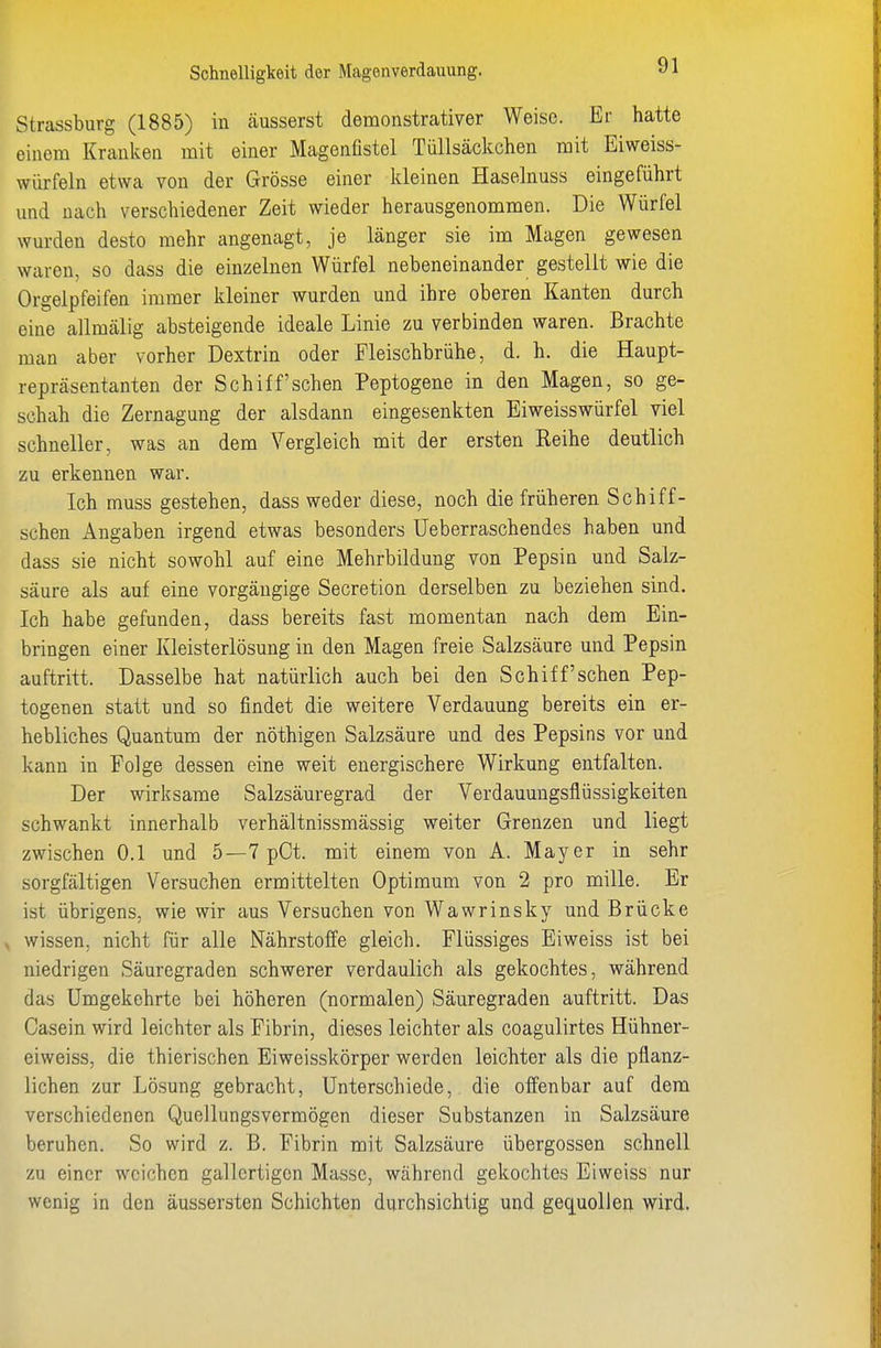 Schnelligkeit der Magenverdauung. Strassburg (1885) in äusserst demonstrativer Weise. Er hatte einem Kranken mit einer Magenüstel Tüllsäckchen mit Eiweiss- würfeln etwa von der Grösse einer Ideinen Haselnuss eingeführt und nach verschiedener Zeit wieder herausgenommen. Die Würfel wurden desto mehr angenagt, je länger sie im Magen gewesen waren, so dass die einzelnen Würfel nebeneinander gestellt wie die Orgelpfeifen immer kleiner wurden und ihre oberen Kanten durch eine allmälig absteigende ideale Linie zu verbinden waren. Brachte man aber vorher Dextrin oder Fleischbrühe, d. h. die Haupt- repräsentanten der Schiff sehen Peptogene in den Magen, so ge- schah die Zernagung der alsdann eingesenkten Eiweisswürfel viel schneller, was an dem Vergleich mit der ersten Reihe deutlich zu erkennen war. Ich muss gestehen, dass weder diese, noch die früheren Schiff- schen Angaben irgend etwas besonders üeberraschendes haben und dass sie nicht sowohl auf eine Mehrbildung von Pepsin und Salz- säure als auf eine vorgängige Secretion derselben zu beziehen sind. Ich habe gefunden, dass bereits fast momentan nach dem Ein- bringen einer Kleisterlösung in den Magen freie Salzsäure und Pepsin auftritt. Dasselbe hat natürlich auch bei den Schiff sehen Pep- togenen statt und so findet die weitere Verdauung bereits ein er- hebliches Quantum der nöthigen Salzsäure und des Pepsins vor und kann in Folge dessen eine weit energischere Wirkung entfalten. Der wirksame Salzsäuregrad der Verdauuugsflüssigkeiten schwankt innerhalb verhältnissmässig weiter Grenzen und liegt zwischen 0.1 und 5—7 pCt. mit einem von A. Mayer in sehr sorgfältigen Versuchen ermittelten Optimum von 2 pro mille. Er ist übrigens, wie wir aus Versuchen von Wawrinsky und Brücke . wissen, nicht für alle Nährstoffe gleich. Flüssiges Eiweiss ist bei niedrigen Säuregraden schwerer verdaulich als gekochtes, während das Umgekehrte bei höheren (normalen) Säuregraden auftritt. Das Casein wird leichter als Fibrin, dieses leichter als coagulirtes Hühner- eiweiss, die thierischen Eiweisskörper werden leichter als die pflanz- lichen zur Lösung gebracht, Unterschiede, die offenbar auf dem verschiedenen Quellungsvermögen dieser Substanzen in Salzsäure beruhen. So wird z. ß. Fibrin mit Salzsäure Übergossen schnell zu einer weichen gallertigen Masse, während gekochtes Eiweiss nur wenig in den äussersten Schichten durchsichtig und gequollen wird.