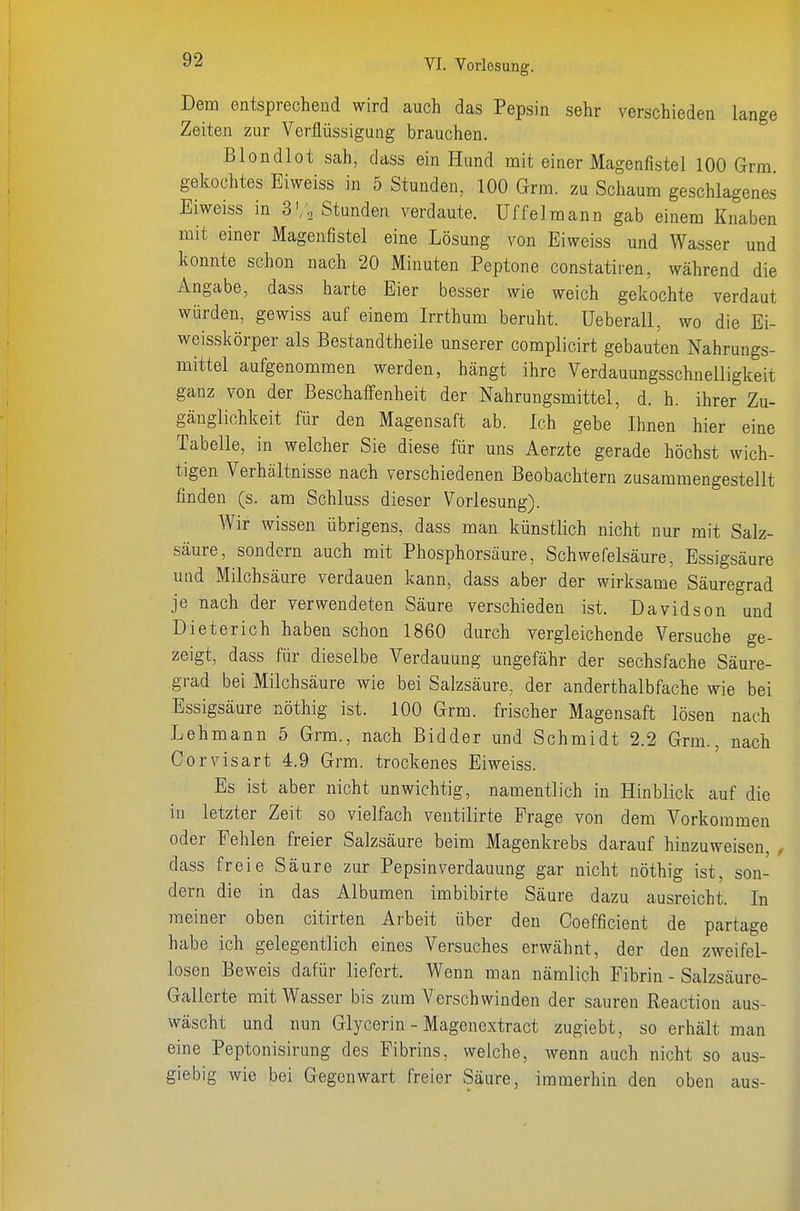 Dem entsprechend wird auch das Pepsin sehr verschieden lange Zeiten zur Verflüssigung brauchen. .Blondlot sah, dass ein Hund mit einer Magenfistel 100 Grm gekochtes Eiweiss in 5 Stunden, 100 Grm. zu Schaum geschlagenes Eiweiss in S'/, Stunden verdaute. Uffeimann gab einem Knaben mit einer Magenfistel eine Lösung von Eiweiss und Wasser und konnte schon nach 20 Minuten Peptone constatiren, während die Angabe, dass harte Eier besser wie weich gekochte verdaut würden, gewiss auf einem Irrthum beruht, üeberall, wo die Ei- weisskörper als Bestandtheile unserer complicirt gebauten Nahrungs- mittel aufgenommen werden, hängt ihre Verdauungsschnelligkeit ganz von der Beschaffenheit der Nahrungsmittel, d. h. ihrer Zu- gäuglichkeit für den Magensaft ab. Ich gebe Ihnen hier eine Tabelle, in welcher Sie diese für uns Aerzte gerade höchst wich- tigen Verhältnisse nach verschiedenen Beobachtern zusammengestellt finden (s. am Schluss dieser Vorlesung). Wir wissen übrigens, dass mau künstlich nicht nur mit Salz- säure, sondern auch mit Phosphorsäure, Schwefelsäure, Essigsäure und Milchsäure verdauen kann, dass aber der wirksame Säuregrad je nach der verwendeten Säure verschieden ist. Davidson und Dieterich haben schon 1860 durch vergleichende Versuche ge- zeigt, dass für dieselbe Verdauung ungefähr der sechsfache Säure- grad bei Milchsäure wie bei Salzsäure, der anderthalbfache wie bei Essigsäure nöthig ist. 100 Grm. frischer Magensaft lösen nach Lehmann 5 Grm., nach Bidder und Schmidt 2.2 Grm., nach Corvisart 4.9 Grm. trockenes Eiweiss. Es ist aber nicht unwichtig, namentlich in Hinblick auf die in letzter Zeit so vielfach ventilirte Frage von dem Vorkommen oder Fehlen freier Salzsäure beim Magenkrebs darauf hinzuweisen, , dass freie Säure zur Pepsinverdauung gar nicht nöthig ist, son- dern die in das Albumen ioibibirte Säure dazu ausreicht. In meiner oben citirten Arbeit über den Ooefficient de partage habe ich gelegentlich eines Versuches erwähnt, der den zweifel- losen Beweis dafür liefert. Wenn man nämlich Fibrin - Salzsäure- Gallerte mit Wasser bis zum Verschwinden der sauren Reaction aus- wäscht und nun Glycerin - Magenextract zugiebt, so erhält man eine Peptonisirung des Fibrins, welche, wenn auch nicht so aus- giebig wie bei Gegenwart freier Säure, immerhin den oben aus-