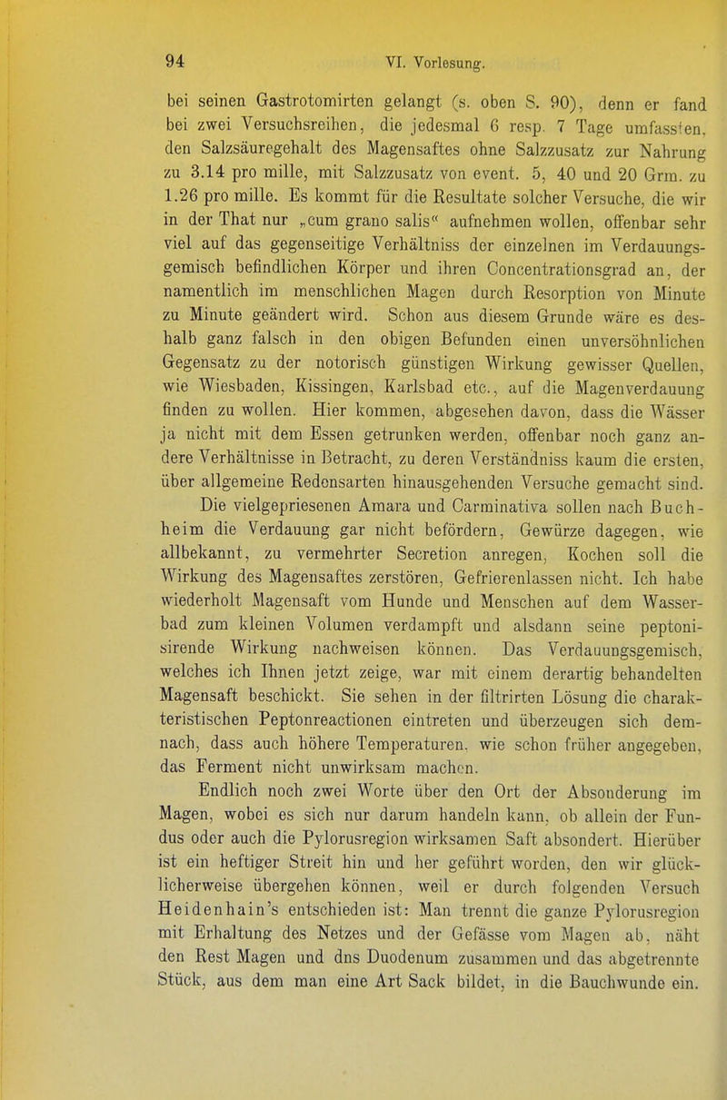 bei seinen Gastrotomirten gelangt (s. oben S. 90), denn er fand bei zwei Versuchsreihen, die jedesmal 6 resp. 7 Tage umfassfen, den Salzsäuregehalt des Magensaftes ohne Salzzusatz zur Nahrung zu 3.14 pro mille, mit Salzzusatz von event. 5, 40 und 20 Grra. zu 1.26 pro mille. Es kommt für die Resultate solcher Versuche, die wir in der That nur „cum grauo salis« aufnehmen wollen, olfenbar sehr viel auf das gegenseitige Verhältniss der einzelnen im Verdauungs- gemisch befindlichen Körper und ihren Concentrationsgrad an, der namentlich im menschlichen Magen durch Resorption von Minute zu Minute geändert wird. Schon aus diesem Grunde wäre es des- halb ganz falsch in den obigen Befunden einen unversöhnlichen Gegensatz zu der notorisch günstigen Wirkung gewisser Quellen, wie Wiesbaden, Kissingen, Karlsbad etc., auf die Mageuverdauung finden zu wollen. Hier kommen, abgesehen davon, dass die Wässer ja nicht mit dem Essen getrunken werden, offenbar noch ganz an- dere Verhältnisse in Betracht, zu deren Verständniss kaum die ersten, über allgemeine Redensarten hinausgehenden Versuche gemacht sind. Die vielgepriesenen Amara und Oarminativa sollen nach Buch- heim die Verdauung gar nicht befördern, Gewürze dagegen, wie allbekannt, zu vermehrter Secretion anregen, Kochen soll die Wirkung des Magensaftes zerstören, Gefrierenlassen nicht. Ich habe wiederholt Magensaft vom Hunde und Menschen auf dem Wasser- bad zum kleinen Volumen verdampft und alsdann seine peptoni- sirende Wirkung nachweisen können. Das Verdauungsgemisch, welches ich Ihnen jetzt zeige, war mit einem derartig behandelten Magensaft beschickt. Sie sehen in der filtrirten Lösung die charak- teristischen Peptonreactionen eintreten und überzeugen sich dem- nach, dass auch höhere Temperaturen, wie schon früher angegeben, das Ferment nicht unwirksam machen. Endlich noch zwei Worte über den Ort der Absonderung im Magen, wobei es sich nur darum handeln kann, ob allein der Fun- dus oder auch die Pylorusregion wirksamen Saft absondert. Hierüber ist ein heftiger Streit hin und her geführt worden, den wir glück- licherweise übergehen können, weil er durch folgenden Versuch Heidenhain's entschieden ist: Man trennt die ganze Pjdorusregion mit Erhaltung des Netzes und der Gefässe vom Magen ab, näht den Rest Magen und dns Duodenum zusammen und das abgetrennte Stück, aus dem man eine Art Sack bildet, in die Bauchwunde ein.