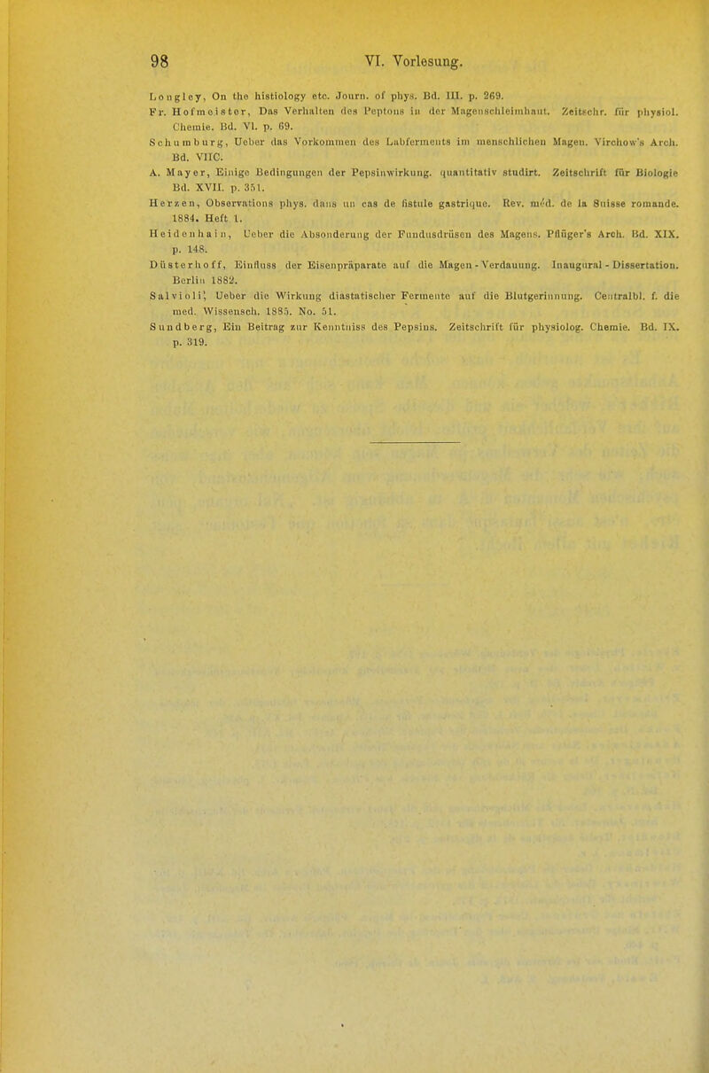 fjongloy, On tlio histiology etc. Joiirn. of phy.s. Bd. UI. p. 269. Fr. Ho I m oi s tor, Das Vorlmlteu des l'eptoiis in der Mageiisclilcimhsiit. ZeiUchr. für pliysiol. Chemie. Bd. VI. p. G9. Schumburg, Uelier das Vorkommen des Labfenneiits im menschliclien Mageu. Vircliow's Arcli. Bd. VlIC. A. Mayer, Einige Bedingungen der Pepsinwirkung, niiantitativ studirt. Zeltgclirift fiir Biologie Bd. XVII. p. 3,11. Herzen, Obsorvations pliys. daiis un cas de listule gastriiiuc. Rev. mt'd. de la Suisse romandc. 1884. Heft l. Heidenliain, Ucher die Absonderung der Fnudusdriiseu des Magens. Pflüger's Arcli. I5d. XIX. p. 148. Düsterlioff, Eintinss der Eisenpräparate auf die Magen-Verdauung. Inaugnral - Dissertation. Berlin 1882. Salvioli', lieber die Wirlcuug diastatisclier Fermente auf die Blutgerinnung. Ceiitralbl. f. die med. VVissensoh. ISS.i. No. 51. Sundberg, Ein Beitrag zur Kenntniss des Pepsins. Zeitsclirift für physiolog. Ciiemie. Bd. IX. p. 319.