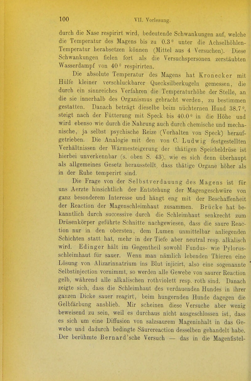 durch die Nase respirirt wird, bedeutende Schwankungen auf, welche die Temperatur des Magens bis zu 0.3 unter die Achselhöhlen- Temperatur herabsetzen können (Mittel aus 4 Versuchen). Diese Schwankungen fielen fort als die Versuchspersonen zerstäubten Wasserdampf von 40 respirirten. Die absolute Temperatur des Magens hat Krön eck er mit Hülfe kleiner verschluckbarer Quecksilberkugeln gemessen, die durch ein sinnreiches Verfahren die Temperaturhöhe der Stelle, an die sie innerhalb des Organismus gebracht werden, zu bestimmen gestatten. Danach beträgt dieselbe beim nüchternen Hund 38.7 steigt nach der Fütterung mit Speck bis 40.0 in die Höhe und wird ebenso wie durch die Nahrung auch durch chemische und mecha- nische, ja selbst psychische Reize (Vorhalten von Speck) herauf- getrieben. Die Analogie mit den von 0. Ludwig festgestellten Verhältnissen der Wärmesteigerung der thätigen Speicheldrüse ist hierbei unverkennbar (s. oben S. 43), wie es sich denn überhaupt als allgemeines Gesetz herausstellt, dass thätige Organe höher als in der Ruhe teraperirt sind. Die Frage von der SeibstVerdauung des Magens ist für uns Aerzte hinsichtlich der Entstehung der Magengeschwüre von ganz besonderem Interesse und hängt eng mit der Beschaffenheit der Reaction der Magenschleimhaut zusammen. Brücke hat be- kanntlich durch successive durch die Schleimhaut senkrecht zum Drüsenkörper geführte Schnitte nachgewiesen, dass die saure Reac- tion nur in den obersten, dem Lumen unmittelbar anliegenden Schichten statt hat, mehr in der Tiefe aber neutral resp. alkalisch wird. Edinger hält im Gegentheil sowohl Fundus- wie Pylorus- schleimhaut für sauer. Wenn man nämlich lebenden Thieren eine Lösung von Alizarinnatrium ins Blut injicirt, also eine sogenannte * Selbstinjection vornimmt, so werden alle Gewebe von saurer Reaction gelb, während alle alkalischen rothviolett resp. roth sind. Danach zeigte sich, dass die Schleimhaut des verdauenden Hundes in ihrer ganzen Dicke sauer reagirt, beim hungernden Hunde dagegen die Gelbfärbung ausblieb. Mir scheinen diese Versuche aber wenig beweisend zu sein, weil es durchaus nicht ausgeschlossen ist, dass es sich um eine Diffusion von salzsaurem Mageninhalt in das Ge- webe und dadurch bedingte Säurereaction desselben gehandelt habe. Der berühmte Bernard'sche Versuch — das in die Magenfistel-