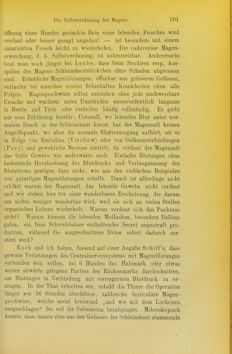 öfFiiung eines Hundes gesteckte Bein eines lebenden Frosches wird verdaut oder besser gesagt angedaut — ist besonders mit einem curarisirten Frosch leicht zu wiederholen. Die cadaveröse Magen- erweichung, d. h. Selbstverdauung, ist unbestreitbar. Andererseits liest mau noch jüngst bei Leube, dass beim Sondiren resp. Aus- spülen des Magens Schleimhautstückchen ohne Schaden abgerissen sind. Erhebliche Magenblutungen, offenbar aus grösseren Gefässen, verlaufen bei manchen acuten fieberhaften Krankheiten ohne alle Folgen. Magengeschwüre selbst entstehen ohne jede nachweisbare Ursache und wachsen unter Umständen ausserordentlich langsam in Breite und Tiefe oder verheilen häufig vollständig. Es giebt nur eine Erklärung hierfür: Ueberall, wo lebendes Blut unter nor- malem Druck in der Schleimhaut kreist, hat der Magensaft keinen Angriffspunkt, wo aber die normale Blutversorgung aufhört, sei es in Folge von Embolien (Virchow) oder von Gefässunterbindungen (Pavy) und gewebliche Necrose eintritt, da verdaut der Magensaft das todte Gewebe wie anderwärts auch. Einfache Blutungen ohne bedeutende Herabsetzung des Blutdrucks und Verlangsamung des Blutstroms geniigen dazu nicht, wie aus den vielfachen Beispielen von gutartigen Magenblutungen erhellt. Damit ist allerdings nicht erklärt warum der Magensaft das lebende Gewebe nicht verdaut und wir stehen hier vor einer wunderbaren Erscheinung, die darum um nichts weniger wunderbar wird, weil sie sich an vielen Stellen organischen Lebens wiederholt. Warum verdaut sich das Pankreas nicht? Warum können die lebenden Mollusken, besonders Dolium galea, ein freie Schwefelsäure enthaltendes Secret ungestraft pro- duciren, während die ausgeschnittene Drüse sofort dadurch zer- stört wird? Koch und icb haben, fussend auf einer Angabe Schiffs, dass gewisse Verletzungen des Centrainervensystems mit Magenblutungen verbunden sein sollen, bei 6 Hunden das Halsmark oder etwas weiter abwärts gelegene Partien des Rückenmarks durchschnitten, um Blutungen in Verbindung mit verringertem Blutdruck zu er- zeugen. In der That erhielten wir, sobald die Thiere die Operation länger wie 36 Stunden überlebten, zahlreiche lenticuläre Magen- geschwüre, welche meist kreisrund „und wie mit dem Locheisen ausgeschlagen« bis auf die Submucosa herabgingen. Mikroskopisch konnte man immer eine aus den Gefässen der Schleimhaut stammende