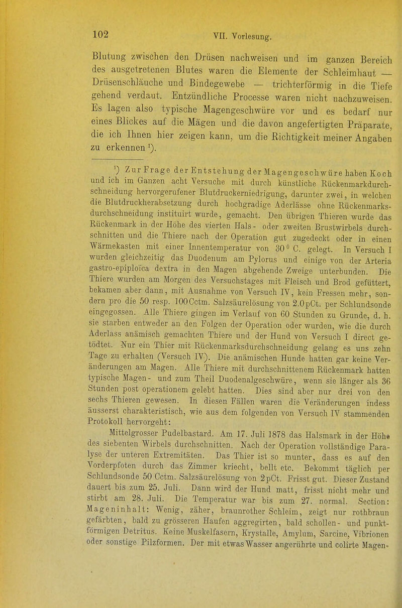 Blutung zwischen den Drüsen nachweisen und im ganzen Bereich des ausgetretenen Blutes waren die Elemente der Schleimhaut — Drüsenschläuche und Bindegewebe — trichterförmig in die Tiefe gehend verdaut. Entzündliche Processe waren nicht nachzuweisen. Es lagen also typische Magengeschwüre vor und es bedarf nur eines Blickes auf die Mägen und die davon angefertigten Präparate, die ich Ihnen hier zeigen kann, um die Richtigkeit meiner Angaben zu erkennen ') Zur Frage der Entstehung der Magengeschwüre haben Koch und ich im Ganzen acht Versuche mit durch künstliche Rüclcenmarkdurch- schneidung hervorgerufener Blutdruckerniedrigung, darunter zwei, in welchen die Blutdruckherabsetzung durch hochgradige Aderlässe ohne Rückenmarks- durchschneidung instituirt wurde, gemacht. Den übrigen Thieren wurde das Rückenmark in der Höhe des vierten Hals - oder zweiten Brustwirbels durch- schnitten und die Thiere nach der Operation gut zugedeckt oder in einen Wärmekasten mit einer Innentemperatur von 30» C. gelegt. In Versuch I wurden gleichzeitig das Duodenum am Pylorus und einige von der Arteria gastro-epiploica dextra in den Magen abgehende Zweige unterbunden. Die Thiere wurden am Morgen des Versuchstages mit Fleisch und Brod gefüttert, bekamen aber dann, mit Ausnahme von Versuch IV, kein Fressen mehr, son- dern pro die 50 resp. lOOOctm. Salzsäurelösung von 2.0pCt. per Schlund'sonde eingegossen. Alle Thiere gingen im Verlauf von 60 Stunden zu Grunde, d. h. sie starben entweder an den Folgen der Operation oder wurden, wie die durch Aderlass anämisch gemachten Thiere und der Hund von Versuch I direct ge- tödtet. Nur ein Thier mit Rückenmarksdurchschneidung gelang es uns zehn Tage zu erhalten (Versuch IV). Die anämischen Hunde hatten gar keine Ver- änderungen am Magen. Alle Thiere mit durchschnittenem Rückenmark hatten typische Magen- und zum Theil Duodenalgeschwüre, wenn sie länger als 36 Stunden post operationem gelebt hatten. Dies sind aber nur drei von den sechs Thieren gewesen. In diesen Fällen waren die Veränderungen indess äusserst charakteristisch, wie aus dem folgenden von Versuch IV stammenden Protokoll hervorgeht: Mittelgrosser Pudelbastard. Am 17. Juli 1878 das Halsmark in der Höhe des siebenten Wirbels durchschnitten. Nach der Operation vollständige Para- lyse der unteren Extremitäten. Das Thier ist so munter, dass es auf den Vorderpfoten durch das Zimmer kriecht, bellt etc. Bekommt täglich per Schlundsonde 50 Cctm. Salzsäurelösung von 2pCt. Frisst gut. Dieser Zustand dauert bis zum 25. Juli. Dann wird der Hund matt, frisst nicht mehr und stirbt am 28. Juli. Die Temperatur war bis zum 27. normal. Section: Mageninhalt: Wenig, zäher, braunrother Schleim, zeigt nur rothbraun gefärbten, bald zu grösseren Plaufen aggregirten, bald schollen- und punkt- förmigen Detritus. Keine Muskelfasern, Krystalle, Amylum, Sarcine, Vibrionen oder sonstige Pilzformen. Der mit etwas Wasser angerührte und colirte Magen-