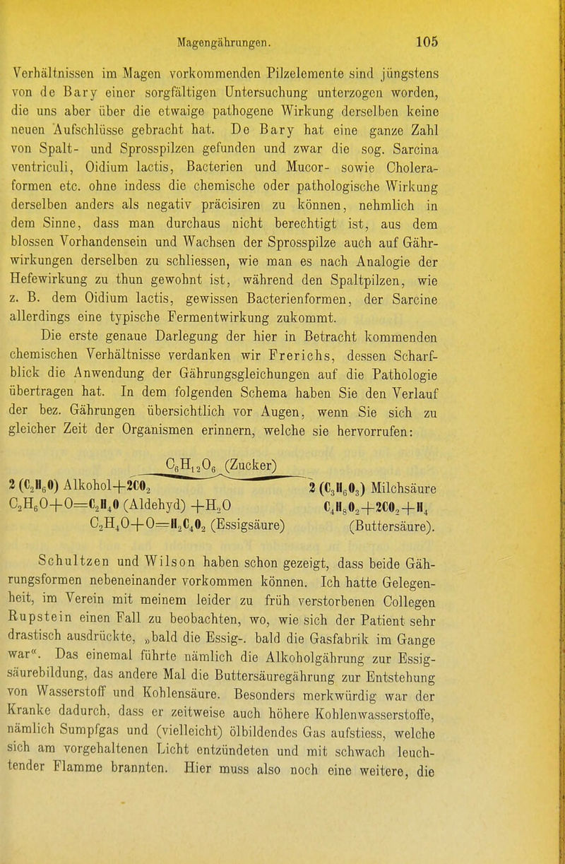 Verhältnissen im Magen vorkommenden Pilzeleraente sind jüngstens von de Bary einer sorgfältigen Untersuchung unterzogen worden, die uns aber über die etwaige pathogene Wirkung derselben keine neuen Aufschlüsse gebracht hat. De Bary hat eine ganze Zahl von Spalt- und Sprosspilzen gefunden und zwar die sog. Sarcina ventriculi, Oidium lactis, Bacterien und Mucor- sowie Cholera- forraen etc. ohne indess die chemische oder pathologische Wirkung derselben anders als negativ präcisiren zu können, nehmlich in dem Sinne, dass man durchaus nicht berechtigt ist, aus dem blossen Vorhandensein und Wachsen der Sprosspilze auch auf Gähr- wirkungen derselben zu schliessen, wie man es nach Analogie der Hefewirkung zu thun gewohnt ist, während den Spaltpilzen, wie z. B. dem Oidium lactis, gewissen Bacterien formen, der Sarcine allerdings eine typische Fermentwirkung zukommt. Die erste genaue Darlegung der hier in Betracht kommenden chemischen Verhältnisse verdanken wir Frerichs, dessen Scharf- blick die Anwendung der Gährungsgleichungen auf die Pathologie übertragen hat. In dem folgenden Schema haben Sie den Verlauf der bez. Gährungen übersichtlich vor Augen, wenn Sie sich zu gleicher Zeit der Organismen erinnern, welche sie hervorrufen: Schultzen und Wilson haben schon gezeigt, dass beide Gäh- rungsformen nebeneinander vorkommen können. Ich hatte Gelegen- heit, im Verein mit meinem leider zu früh verstorbenen Collegen Rupstein einen Fall zu beobachten, wo, wie sich der Patient sehr drastisch ausdrückte, „bald die Essig-, bald die Gasfabrik im Gange war«. Das einemal führte nämlich die Alkoholgährung zur Essig- säurebildung, das andere Mal die Buttersäuregährung zur Entstehung von Wasserstoff und Kohlensäure. Besonders merkwürdig war der Kranke dadurch, dass er zeitweise auch höhere Kohlenwasserstoffe, nämlich Sumpfgas und (vielleicht) Ölbildendes Gas aufstiess, welche sich am vorgehaltenen Licht entzündeten und mit schwach leuch- tender Flamme brannten. Hier muss also noch eine weitere, die 2 (CjllgOg) Milchsäure (Buttersäure).