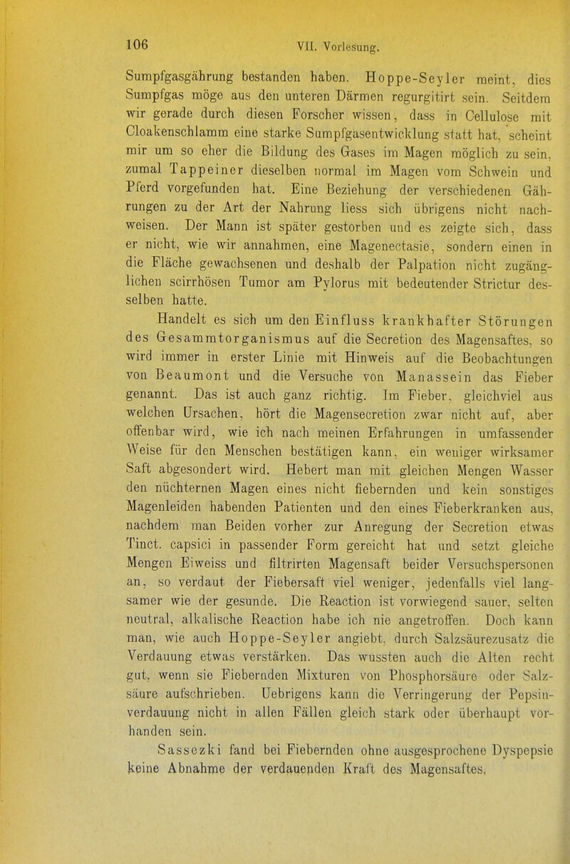 Surapfgasgährung bestanden haben. Hoppe-Seyler raeint, dies Sumpfgas möge aus den unteren Därmen regurgitirt sein. Seitdem wir gerade durch diesen Forscher wissen, dass in Cellulose mit Cloakenschiamm eine starke Surapfgasentwicklung statt hat, scheint mir um so eher die Bildung des Gases im Magen möglich zu sein, zumal Tappeiner dieselben normal im Magen vom Schwein und Pferd vorgefunden hat. Eine Beziehung der verschiedenen Gäh- rungen zu der Art der Nahrung Hess sich übrigens nicht nach- weisen. Der Mann ist später gestorben und es zeigte sich, dass er nicht, wie wir annahmen, eine Magenectasie, sondern einen in die Fläche gewachsenen und deshalb der Palpation nicht zugäng- lichen scirrhösen Tumor am Pylorus mit bedeutender Strictur des- selben hatte. Handelt es sich um den Einfluss krankhafter Störungen des Gesammtorganismus auf die Secretion des Magensaftes, so wird immer in erster Linie mit Hinweis auf die Beobachtungen von Beaumont und die Versuche von Manassein das Fieber genannt. Das ist auch ganz richtig. Im Fieber, gleichviel aus welchen Ursachen, hört die Magensecretiou zwar nicht auf, aber offenbar wird, wie ich nach meinen Erfahrungen in umfassender Weise für den Menschen bestätigen kann, ein weniger wirksamer Saft abgesondert wird. Hebert man mit gleichen Mengen Wasser den nüchternen Magen eines nicht fiebernden und kein sonstiges Magenleiden habenden Patienten und den eines Fieberkranken aus, nachdem man Beiden vorher zur Anregung der Secretion etwas Tinct. capsici in passender Form gereicht hat und setzt gleiche Mengen Ei weiss und filtrirten Magensaft beider Versuchspersonen an, so verdaut der Fiebersaft viel weniger, jedenfalls viel lang- samer wie der gesunde. Die Reaction ist vorwiegend sauer, selten neutral, alkalische Reaction habe ich nie angetroffen. Doch kann man, wie auch Hoppe-Seyler angiebt. durch Salzsäurezusatz die Verdauung etwas verstärken. Das wussten auch die Alten recht gut, wenn sie Fiebernden Mixturen von Phosphorsäure oder Salz- säure aufschrieben. Uebrigens kann die Verringerung der Pepsiii- verdauuug nicht in allen Fällen gleich stark oder überhaupt vor- handen sein. Sassezki fand bei Fiebernden ohne ausgesprochene Dyspepsie keine Abnahme der verdauenden Kraft des Magensaftes,