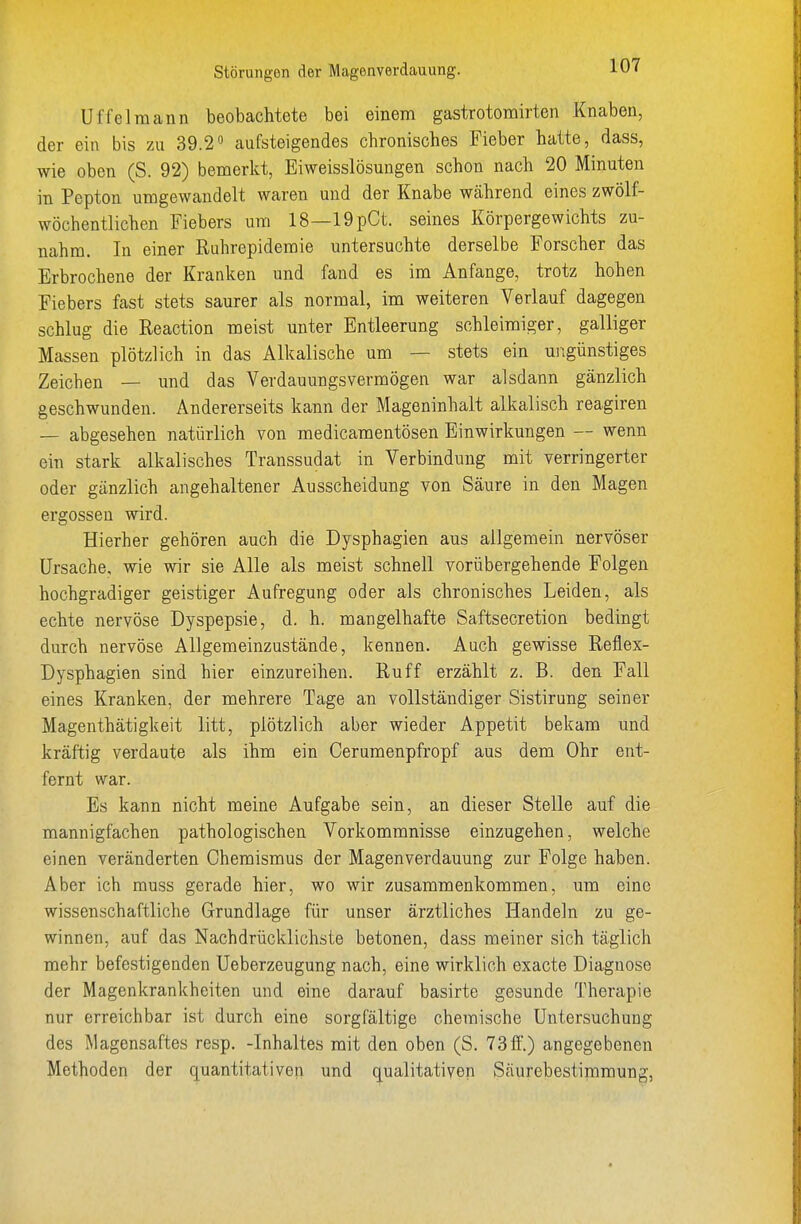 Uf fei mann beobachtete bei einem gastrotomirten Knaben, der ein bis zu 39.2 aufsteigendes chronisches Fieber hatte, dass, wie oben (S. 92) bemerkt, Eiweisslösungen schon nach 20 Minuten in Pepton umgewandelt waren und der Knabe während eines zwölf- wöchentlichen Fiebers um 18—19pCL seines Körpergewichts zu- nahm. In einer Ruhrepidemie untersuchte derselbe Forscher das Erbrochene der Kranken und fand es im Anfange, trotz hohen Fiebers fast stets saurer als normal, im weiteren Verlauf dagegen schlug die Reaction meist unter Entleerung schleimiger, galliger Massen plötzlich in das Alkalische um — stets ein ungünstiges Zeichen — und das Verdauungsvermögen war alsdann gänzlich geschwunden. Andererseits kann der Mageninhalt alkalisch reagiren — abgesehen natürlich von medicamentösen Einwirkungen — wenn ein stark alkalisches Transsudat in Verbindung mit verringerter oder gänzlich angehaltener Ausscheidung von Säure in den Magen ergossen wird. Hierher gehören auch die Dysphagien aus allgemein nervöser Ursache, wie wir sie Alle als meist schnell vorübergehende Folgen hochgradiger geistiger Aufregung oder als chronisches Leiden, als echte nervöse Dyspepsie, d. h. mangelhafte Saftsecretion bedingt durch nervöse Allgemeinzustände, kennen. Auch gewisse Reflex- Dysphagien sind hier einzureihen. Ruff erzählt z. B. den Fall eines Kranken, der mehrere Tage an vollständiger Sistirung seiner Magenthätigkeit litt, plötzlich aber wieder Appetit bekam und kräftig verdaute als ihm ein Cerumenpfropf aus dem Ohr ent- fernt war. Es kann nicht meine Aufgabe sein, an dieser Stelle auf die mannigfachen pathologischen Vorkommnisse einzugehen, welche einen veränderten Chemismus der Magenverdauung zur Folge haben. Aber ich muss gerade hier, wo wir zusammenkommen, um eine wissenschaftliche Grundlage für unser ärztliches Handeln zu ge- winnen, auf das Nachdrücklichste betonen, dass meiner sich täglich mehr befestigenden Ueberzeugung nach, eine wirklich exacte Diagnose der Magenkrankheiten und eine darauf basirte gesunde Therapie nur erreichbar ist durch eine sorgfältige chemische Untersuchung des Magensaftes resp. -Inhaltes mit den oben (S. 73ff.) angegebenen Methoden der quantitativen und qualitativen Säurebestimmung,