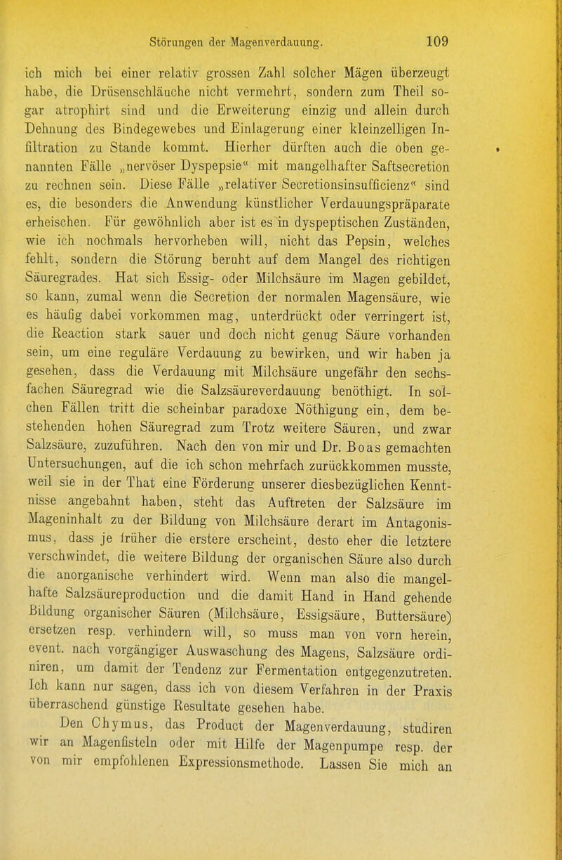 ich mich bei einer relativ grossen Zahl solcher Mägen überzeugt habe, die Drüsenschläuche nicht vermehrt, sondern zum Theil so- gar atrophirt sind und die Erweiterung einzig und allein durch Dehnung des Bindegewebes und Einlagerung einer kleinzelligen In- filtration zu Stande kommt. Hierher dürften auch die oben ge- nannten Fälle „nervöser Dyspepsie mit mangelhafter Saftsecretion zu rechnen sein. Diese Fälle „relativer Secretionsinsufficienz sind es, die besonders die Anwendung künstlicher Verdauungspräparate erheischen. Für gewöhnlich aber ist es in dyspeptischen Zuständen, wie ich nochmals hervorheben will, nicht das Pepsin, welches fehlt, sondern die Störung beruht auf dem Mangel des richtigen Säuregrades. Hat sich Essig- oder Milchsäure im Magen gebildet, so kann, zumal wenn die Secretion der normalen Magensäure, wie es häufig dabei vorkommen mag, unterdrückt oder verringert ist, die Reaction stark sauer und doch nicht genug Säure vorhanden sein, um eine reguläre Verdauung zu bewirken, und wir haben ja gesehen, dass die Verdauung mit Milchsäure ungefähr den sechs- fachen Säuregrad wie die Salzsäureverdauung benöthigt. In sol- chen Fällen tritt die scheinbar paradoxe Nöthigung ein, dem be- stehenden hohen Säuregrad zum Trotz weitere Säuren, und zwar Salzsäure, zuzuführen. Nach den von mir und Dr. Boas gemachten Untersuchungen, auf die ich schon mehrfach zurückkommen musste, weil sie in der That eine Förderung unserer diesbezüglichen Kennt- nisse angebahnt haben, steht das Auftreten der Salzsäure im Mageninhalt zu der Bildung von Milchsäure derart im Antagonis- mus, dass je Irüher die erstere erscheint, desto eher die letztere verschwindet, die weitere Bildung der organischen Säure also durch die anorganische verhindert wird. Wenn man also die mangel- hafte Salzsäureproduction und die damit Hand in Hand gehende Bildung organischer Säuren (Milchsäure, Essigsäure, Buttersäure) ersetzen resp. verhindern will, so muss man von vorn herein, event. nach vorgängiger Auswaschung des Magens, Salzsäure ordi- niren, um damit der Tendenz zur Fermentation entgegenzutreten. Ich kann nur sagen, dass ich von diesem Verfahren in der Praxis überraschend günstige Resultate gesehen habe. Den Chymus, das Product der Magen Verdauung, studiren wir an Magenfisteln oder mit Hilfe der Magenpumpe resp. der von mir empfohlenen Expressionsmethode. Lassen Sie mich an