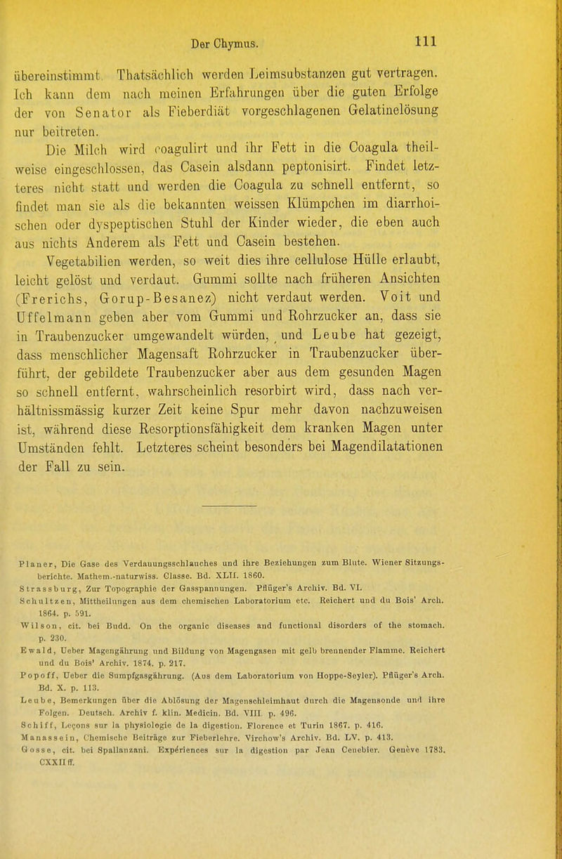 Der Chymus. übereinstimmt. Thatscächlich werden Leimsubstanzen gut vertragen. Ich kann dem nacli meinen Erfahrungen über die guten Erfolge der von Senator als Fieberdiät vorgeschlagenen Gelatinelösung nur beitreten. Die Milch wird coagulirt und ihr Fett in die Coagula theil- weise eingeschlossen, das Casein alsdann peptonisirt. Findet letz- teres nicht statt und werden die Coagula zu schnell entfernt, so findet man sie als die bekannten weissen Klümpchen im diarrhoi- schen oder dyspeptischen Stuhl der Kinder wieder, die eben auch aus nichts Anderem als Fett und Casein bestehen. Vegetabilien werden, so weit dies ihre cellulose Hülle erlaubt, leicht gelöst und verdaut. Gummi sollte nach früheren Ansichten (Frerichs, Gorup-Besanez) nicht verdaut werden. Voit und Uffelmann geben aber vom Gummi und Rohrzucker an, dass sie in Traubenzucker umgewandelt würden, und Leube hat gezeigt, dass menschlicher Magensaft Rohrzucker in Traubenzucker über- führt, der gebildete Traubenzucker aber aus dem gesunden Magen so schnell entfernt, wahrscheinlich resorbirt wird, dass nach ver- hältnissmässig kurzer Zeit keine Spur mehr davon nachzuweisen ist, während diese Resorptionsfähigkeit dem kranken Magen unter Umständen fehlt. Letzteres scheint besonders bei Magendilatationen der Fall zu sein. Planer, Die Gase des VerdauungBSchlauches und ihre Beziehungen zum Blute. Wiener Sitzungs- berichte. Mathem.-naturwlss. Glasse. Bd. XLTX. 1860. Strassburg, Zur Topographie der Gasspannmigen. Pflüger's Archiv. Bd. VI. Schnitzen, Mittheilungen aus dem chemischen Laboratorium etc. Reichert und du Bois' Arch. 1864. p. .i91. Wilson, cit. bei Budd. On the organic diseases and functional disorders of the stomach. p. 230. Ewald, Ueber Magengährung und Bildung von Magengasen mit gelb brennender Flamme. Reichert und du Bois' Archiv. 1874. p. 217. Popoff, Deber die Sumpfgasgährung. (Aus dem Laboratorium von Hoppe-Seyler). Pflüger's Arch. Bd. X. p. 113. Leabe, Bemerkungen über die Ablösung der Magenschleimhaut durch die Magensonde und ihre Folgen. Deutsch. Archiv f. klin. Medicin. Bd. VIII. p. 496. Schiff, Le(;ons snr la Physiologie de la digestion. Florence et Turin 1867. p. 416. Manassein, Chemische Beiträge zur Fieberlehre. Virchow's Archiv. Bd. LV. p. 413. Gosse, cit. bei Spallanzani. Exp^rienoes Sur la digestion par Jean Ccnebier. Geneve IT83. cxxnir.