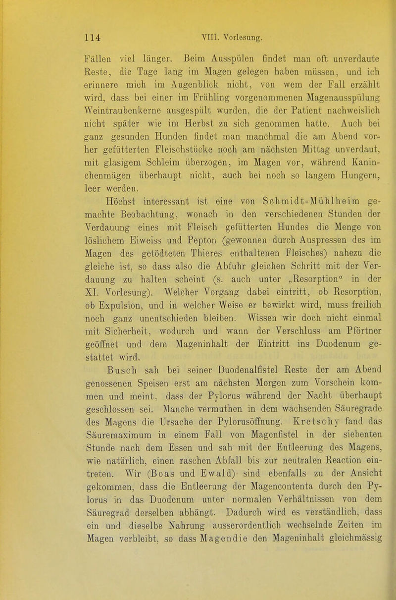 Fällen viel länger. Beim Ausspülen findet man oft unverdaute Reste, die Tage lang im Magen gelegen haben müssen, und ich erinnere mich im Augenblick nicht, von wem der Fall erzählt wird, dass bei einer im Frühling vorgenommenen Magenausspülung Weintraubenkerne ausgespült wurden, die der Patient nachweislich nicht später wie im Herbst zu sich genommen hatte. Auch bei ganz gesunden Hunden findet man manchmal die am Abend vor- her gefütterten Fleischstücke noch am nächsten Mittag unverdaut, mit glasigem Schleim überzogen, im Magen vor, während Kanin- chenmägen überhaupt nicht, auch bei noch so langem Hungern, leer werden. Höchst interessant ist eine von Schmidt-Mühlheira ge- machte Beobachtung, wonach in den verschiedenen Stunden der Verdauung eines mit Fleisch gefütterten Hundes die Menge von löslichem Eiweiss und Pepton (gewonnen durch Auspressen des im Magen des getödteten Thieres enthaltenen Fleisches) nahezu die gleiche ist, so dass also die Abfuhr gleichen Schritt mit der Ver- dauung zu halten scheint (s. auch unter „Resorption« in der XI. Vorlesung). Welcher Vorgang dabei eintritt, ob Resorption, ob Expulsion, und in welcher Weise er bewirkt wird, muss freilich noch ganz unentschieden bleiben. Wissen wir doch nicht einmal mit Sicherheit, wodurch und wann der Verschluss am Pförtner geöffnet und dem Mageninhalt der Eintritt ins Duodenum ge- stattet wird. Busch sah bei seiner Duodenalfistel Reste der am Abend genossenen Speisen erst am nächsten Morgen zum Vorschein kom- men und meint, dass der Pylorus während der Nacht überhaupt geschlossen sei. Manche yermuthen in dem wachsenden Säuregrade des Magens die Ursache der Pylorusöffnung. Kretschy fand das Säuremaximum in einem Fall von Magenfistel in der siebenten Stunde nach dem Essen und sah mit der Entleerung des Magens, wie natürlich, einen raschen Abfall bis zur neutralen Reaction ein- treten. Wir (Boas und Ewald)' sind ebenfalls zu der Ansicht gekommen, dass die Entleerung der Magencontenta durch den Py- lorus in das Duodenum unter normalen Verhältnissen von dem Säuregrad derselben abhängt. Dadurch wird es verständlich, dass ein und dieselbe Nahrung ausserordentlich wechselnde Zeiten im Magen verbleibt, so dass Magen die den Mageninhalt gleichmässig