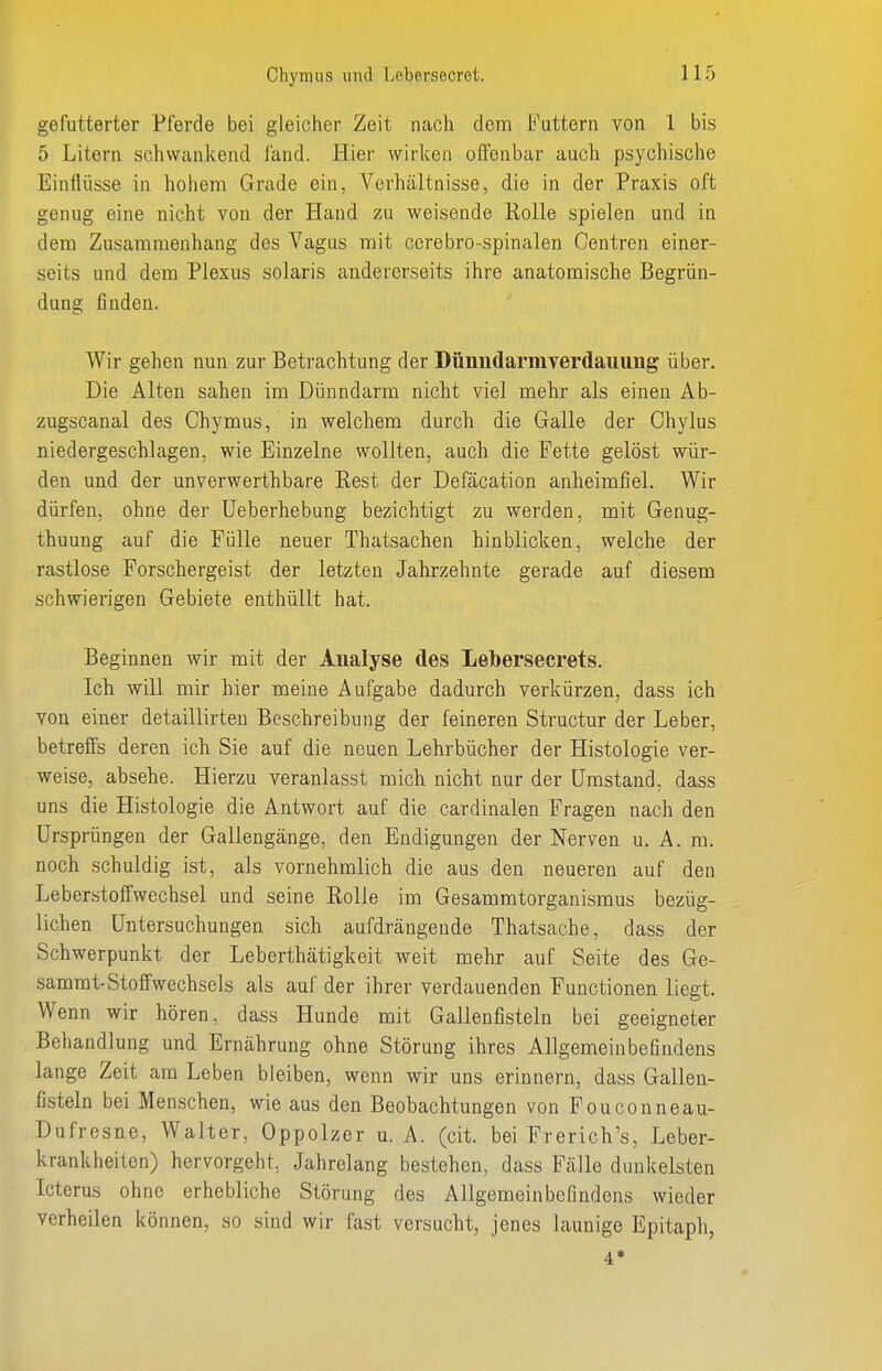 gefutterter Pferde bei gleicher Zeit nach dem Futtern von 1 bis 5 Litern schwankend fand. Hier wirlcen offenbar auch psychische Einflüsse in hohem Grade ein, Verhältnisse, die in der Praxis oft genug eine nicht von der Hand zu weisende Rolle spielen und in dem Zusammenhang des Vagus mit cerebro-spinalen Oentren einer- seits und dem Plexus solaris andererseits ihre anatomische Begrün- dung finden. Wir gehen nun zur Betrachtung der DünndarniYerdaiiung über. Die Alten sahen im Dünndarm nicht viel mehr als einen Ab- zugscanal des Chymus, in welchem durch die Galle der Chylus niedergeschlagen, wie Einzelne wollten, auch die Fette gelöst wür- den und der unverwerthbare Rest der Defäcation anheimfiel. Wir dürfen, ohne der üeberhebung bezichtigt zu werden, mit Genug- thuung auf die Fülle neuer Thatsachen hinblicken, welche der rastlose Forschergeist der letzten Jahrzehnte gerade auf diesem schwierigen Gebiete enthüllt hat. Beginnen wir mit der Analyse des Lebersecrets. Ich will mir hier meine Aufgabe dadurch verkürzen, dass ich von einer detaillirten Beschreibung der feineren Structur der Leber, betreffs deren ich Sie auf die neuen Lehrbücher der Histologie ver- weise, absehe. Hierzu veranlasst mich nicht nur der Umstand, dass uns die Histologie die Antwort auf die cardinalen Fragen nach den Ursprüngen der Gallengänge, den Endigungen der Nerven u. A. ra. noch schuldig ist, als vornehmlich die aus den neueren auf den Leberstoffwechsel und seine Rolle im Gesammtorganismus bezüg- lichen Untersuchungen sich aufdrängende Thatsache, dass der Schwerpunkt der Leberthätigkeit weit mehr auf Seite des Ge- sammt-Stoffwechsels als auf der ihrer verdauenden Functionen liegt. Wenn wir hören, dass Hunde mit Gallenfisteln bei geeigneter Behandlung und Ernährung ohne Störung ihres Allgemeinbefindens lange Zeit am Leben bleiben, wenn wir uns erinnern, dass Gallen- fisteln bei Menschen, wie aus den Beobachtungen von Fouconneau- Dufresne, Walter, Oppolzer u. A. (cit. bei Frerich's, Leber- krankheiten) hervorgeht, Jahrelang bestehen, dass Fälle dunkelsten Icterus ohne erhebliche Störung des Allgemeinbefindens wieder verheilen können, so sind wir fast versucht, jenes launige Epitaph, 4*