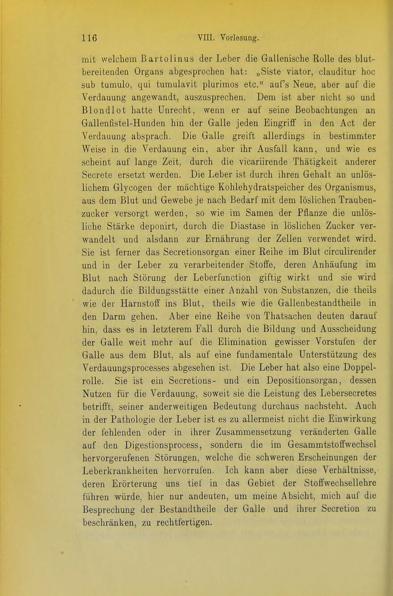 mit welchem Bartolinus der Leber die Gallenische Rolle des blut- bereiteaden Organs abgesprochen hat: „Siste viator, clauditur hoc sab tumulo, qui tumulavit plurimos etc. aufs Neue, aber auf die Verdauung angewandt, auszusprechen. Dem ist aber nicht so und Blondlot hatte Unrecht, wenn er auf seine Beobachtungen an Gallenfistel-Hunden hin der Galle jeden Eingriff in den Act der Verdauung absprach. Die Galle greift allerdings in bestimmter Weise in die Verdauung ein, aber ihr Ausfall kann, und wie es scheint auf lange Zeit, durch die vicariirende Thätigkeit anderer Secrete ersetzt werden. Die Leber ist durch ihren Gehalt an unlös- lichem Glycogen der mächtige Kohlehydratspeicher des Organismus, aus dem Blut und Gewebe je nach Bedarf mit dem löslichen Trauben- zucker versorgt werden, so wie im Samen der Pflanze die unlös- liche Stärke deponirt, durch die Diastase in löslichen Zucker ver- wandelt und alsdann zur Ernährung der Zellen verwendet wird. Sie ist ferner das Secretionsorgan einer Reihe im Blut circulirender und in der Leber zu verarbeitender Stoffe, deren Anhäufung im Blut nach Störung der Leberfunction giftig wirkt und sie wird dadurch die Bildungsstätte einer Anzahl von Substanzen, die theils wie der Harnstoff ins Blut, theils wie die Gallenbestandtheile in den Darm gehen. Aber eine Reihe von Thatsachen deuten darauf hin, dass es in letzterem Fall durch die Bildung und Ausscheidung der Galle weit mehr auf die Elimination gewisser Vorstufen der Galle aus dem Blut, als auf eine fundamentale Unterstützung des Verdauungsprocesses abgesehen ist. Die Leber hat also eine Doppel- rolle. Sie ist ein Secretions- und ein Depositionsorgan, dessen Nutzen für die Verdauung, soweit sie die Leistung des Lebersecretes betrifft, seiner anderweitigen Bedeutung durchaus nachsteht. Auch in der Pathologie der Leber ist es zu allermeist nicht die Einwirkung der fehlenden oder in ihrer Zusammensetzung veränderten Galle auf den Digestionsprocess, sondern die im Gesammtstoffwechsel hervorgerufenen Störungen, welche die schweren Erscheinungen der Leberkrankheiten hervorrufen. Ich kann aber diese Verhältnisse, deren Erörterung uns tief in das Gebiet der Stoffwechsellehre führen würde, hier nur andeuten, um meine Absicht, mich auf die Besprechung der Bestaudtheile der Galle und ihrer Secretion zu beschränken, zu rechtfertigen.