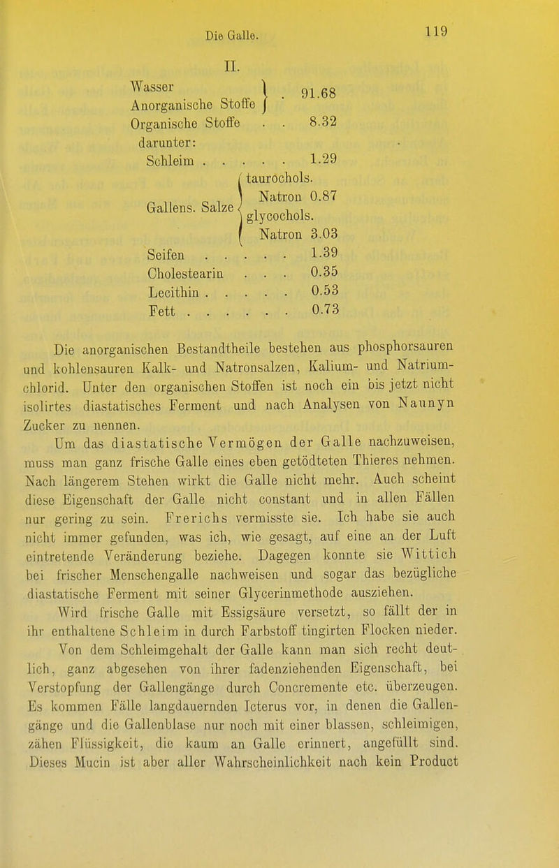 II. Wasser Anorganische Stoffe Organische Steife darunter: 91.68 8.32 Gallens. Salze Schleim . . . . 1.29 / taurochols. ] Natron 0.87 ] glycochols. Natron 3.03 Seifen Cholestearin Lecithin . Fett . . 1.39 0.35 0.53 0.73 Die anorganischen Bestandtheile bestehen aus phosphorsauren und kohlensauren Kalk- und Natronsalzen, Kalium- und Natrmm- chlorid. Unter den organischen Stoffen ist noch ein bis jetzt nicht isolirtes diastatisches Ferment und nach Analysen von Naunyn Zucker zu nennen. Um das diastatische Vermögen der Galle nachzuweisen, rauss man ganz frische Galle eines eben getödteten Thieres nehmen. Nach längerem Stehen wirkt die Galle nicht mehr. Auch scheint diese Eigenschaft der Galle nicht constant und in allen Fällen nur gering zu sein. Fr er ich s vermisste sie. Ich habe sie auch nicht immer gefunden, was ich, wie gesagt, auf eine an der Luft eintretende Veränderung beziehe. Dagegen konnte sie Wittich bei frischer Menschengalle nachweisen und sogar das bezügliche diastatische Ferment mit seiner Glycerinmethode ausziehen. Wird frische Galle mit Essigsäure versetzt, so fällt der in ihr enthaltene Schleim in durch Farbstoff tingirten Flocken nieder. Von dem Schleimgehalt der Galle kann man sich recht deut- lich, ganz abgesehen von ihrer fadenziehenden Eigenschaft, bei Verstopfung der Gallengänge durch Ooncremente etc. überzeugen. Bs kommen Fälle langdauernden Icterus vor, in denen die Gallen- gänge und die Gallenblase nur noch mit einer blassen, schleimigen, zähen Flüssigkeit, die kaum an Galle erinnert, angefüllt sind. Dieses Mucin ist aber aller Wahrscheinlichkeit nach kein Product