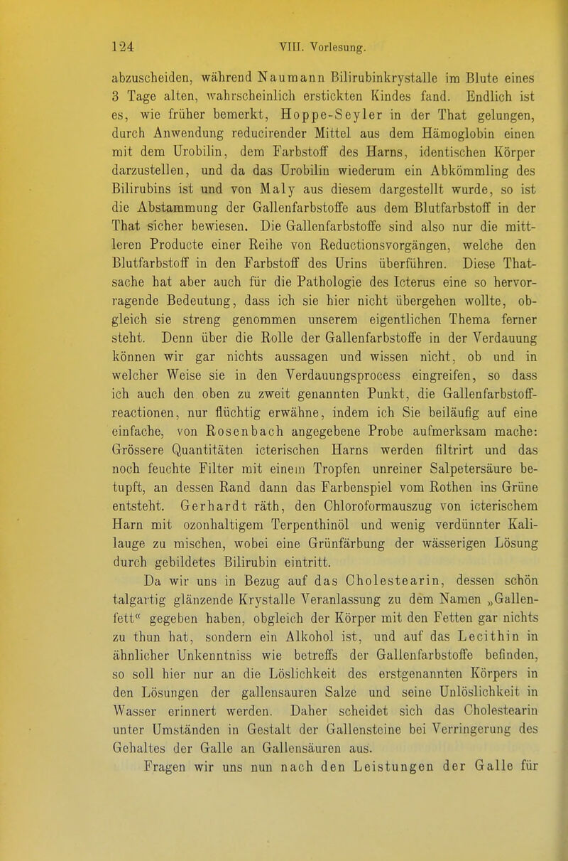 abzuscheiden, während Naumann Bilirubinkrystalle im Blute eines 3 Tage alten, wahrscheinlich erstickten Kindes fand. Endlich ist es, wie früher bemerkt, Hoppe-Seyler in der That gelungen, durch Anwendung reducirender Mittel aus dem Hämoglobin einen mit dem Urobilin, dem Farbstoff des Harns, identischen Körper darzustellen, und da das ürobilin wiederum ein Abkömmling des Bilirubins ist und von Maly aus diesem dargestellt wurde, so ist die Abstammung der Gallenfarbstoffe aus dem Blutfarbstoff in der That sicher bewiesen. Die Gallenfarbstoffe sind also nur die mitt- leren Producte einer Reihe von Reductionsvorgängen, welche den Blutfarbstoff in den Farbstoff des Urins überführen. Diese That- sache hat aber auch für die Pathologie des Icterus eine so hervor- ragende Bedeutung, dass ich sie hier nicht übergehen wollte, ob- gleich sie streng genommen unserem eigentlichen Thema ferner steht. Denn über die Rolle der Gallenfarbstoffe in der Verdauung können wir gar nichts aussagen und wissen nicht, ob und in welcher Weise sie in den Verdauungsprocess eingreifen, so dass ich auch den oben zu zweit genannten Punkt, die Gallenfarbstoff- reactionen, nur flüchtig erwähne, indem ich Sie beiläufig auf eine einfache, von Rosenbach angegebene Probe aufmerksam mache: Grössere Quantitäten icterischen Harns werden filtrirt und das noch feuchte Filter mit einem Tropfen unreiner Salpetersäure be- tupft, an dessen Rand dann das Farbenspiel vom Rothen ins Grüne entsteht. Gerhardt räth, den Chloroformauszug von icterischem Harn mit ozonhaltigem Terpenthinöl und wenig verdünnter Kali- lauge zu mischen, wobei eine Grünfärbung der wässerigen Lösung durch gebildetes Bilirubin eintritt. Da wir uns in Bezug auf das Cholestearin, dessen schön talgartig glänzende Krystalle Veranlassung zu dem Namen „Gallen- fett gegeben haben, obgleich der Körper mit den Fetten gar nichts zu thun hat, sondern ein Alkohol ist, und auf das Lecithin in ähnlicher Unkenntniss wie betreffs der Gallenfarbstoffe befinden, so soll hier nur an die Löslichkeit des erstgenannten Körpers in den Lösungen der gallensauren Salze und seine Unlöslichkeit in Wasser erinnert werden. Daher scheidet sich das Cholestearin unter Umständen in Gestalt der Gallensteine bei Verringerung des Gehaltes der Galle an Gallensäuren aus. Fragen wir uns nun nach den Leistungen der Galle für