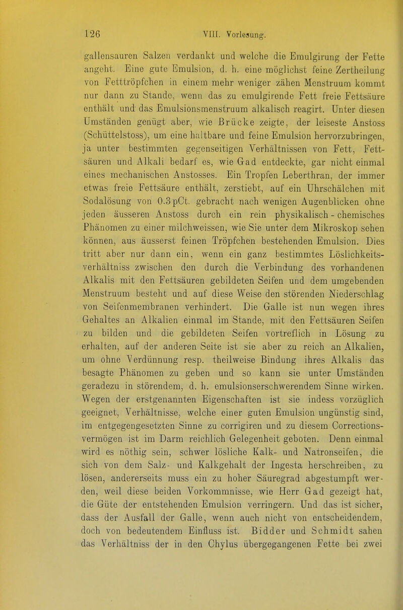 gallensauren Salzen verdankt und welche die Emulgirung der Fette angeht. Eine gute Emulsion, d. h. eine möglichst feine Zertheilung von Fetttröpfchen in einem mehr weniger zähen Mcnstruum kommt nur dann zu Stande, wenn das zu emulgirende Fett freie Fettsäure enthält und das Emulsionsmenstruum alkalisch reagirt. Unter diesen Umständen genügt aber, wie Brücke zeigte, der leiseste Anstoss (Schüttelstoss), um eine haltbare und feine Emulsion hervorzubringen, ja unter bestimmten gegenseitigen Verhältnissen von Fett, Fett- säuren und Alkali bedarf es, wie Gad entdeckte, gar nicht einmal eines mechanischen Anstosses. Ein Tropfen Leberthran, der immer etwas freie Fettsäure enthält, zerstiebt, auf ein Uhrschälchen mit Sodalösung von 0.3 pCt. gebracht nach wenigen Augenblicken ohne jeden äusseren Anstoss durch ein rein physikalisch - chemisches Phänomen zu einer milchweissen, wie Sie unter dem Mikroskop sehen können, aus äusserst feinen Tröpfchen bestehenden Emulsion. Dies tritt aber nur dann ein, wenn ein ganz bestimmtes Löslichkeits- verhältniss zwischen den durch die Verbindung des vorhandenen Alkalis mit den Fettsäuren gebildeten Seifen und dem umgebenden Menstruum besteht und auf diese Weise den störenden Niederschlag von Seifenmembranen verhindert. Die Galle ist nun wegen ihres Gehaltes an Alkalien einmal im Stande, mit den Fettsäuren Seifen zu bilden und die gebildeten Seifen vortreflich in Lösung zu erhalten, auf der anderen Seite ist sie aber zu reich an Alkalien, um ohne Verdünnung resp. theilweise Bindung ihres Alkalis das besagte Phänomen zu geben und so kann sie unter Umständen geradezu in störendem, d. h. emulsionserschwerendem Sinne wirken. Wegen der erstgenannten Eigenschaften ist sie indess vorzüglich geeignet, Verhältnisse, welche einer guten Emulsion ungünstig sind, im entgegengesetzten Sinne zu corrigiren und zu diesem Corrections- vermögen ist im Darm reichlich Gelegenheit geboten. Denn einmal wird es nöthig sein, schwer lösliche Kalk- und Natronseifen, die sich von dem Salz- und Kalkgehalt der Ingesta herschreiben, zu lösen, andererseits muss ein zu hoher Säuregrad abgestumpft wer- den, weil diese beiden Vorkommnisse, wie Herr Gad gezeigt hat, die Güte der entstehenden Emulsion verringern. Und das ist sicher, dass der Ausfall der Galle, wenn auch nicht von entscheidendem, doch von bedeutendem Einfluss ist. Bidder und Schmidt sahen das Verhältniss der in den Chylus übergegangenen Fette bei zwei