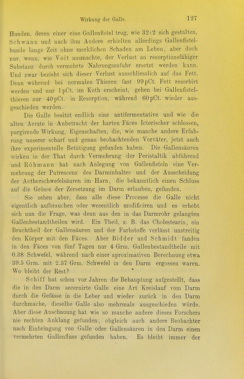 Hunden, deren einer eine Gallenfistel trug, wie 32:2 sich gestalten, Schwann und nach ihm Andere erhielten allerdings Gallenfistel- hunde lange Zeit ohne merklichen Schaden am Leben, aber doch nur, wenn, wie Voit ausmachte, der Verlust an resorptionsfähiger Substanz durch vermehrte Nahrungszufuhr ersetzt werden kann. Und zwar bezieht sich dieser Verlust ausschliesslich auf das Fett. Denn während bei normalen Thieren fast 99pCt. Fett resorbirt werden und nur 1 pCt. im Koth erscheint, gehen bei Gallenfistel- thieren nur 40pCt. in Resorption, während 60pCt. wieder aus- geschieden werden. Die Galle besitzt endlich eine antifermentative und wie die alten Aerzte in Anbetracht der harten Fäces Icterischer schlössen, purgirende Wirkung, Eigenschaften, die, wie manche andere Erfah- rung unserer scharf und genau beobachtenden Vorväter, jetzt auch ihre experimentelle Betätigung gefunden haben. Die Gallensäuren wirken in der That durch Vermehrung der Peristaltik abführend und Röhmann hat nach Anlegung von Gallenfisteln eine Ver- mehrung der Putrescenz des Darminhaltes und der Ausscheidung der Aetherschwefelsäuren im Harn, die bekanntlich einen Schluss auf die Grösse der Zersetzung im Darm erlauben, gefunden. Sie sehen aber, dass alle diese Processe die Galle nicht eigentlich aufbrauchen oder wesentlich modificiren und es erhebt sich nun die Frage, was denn aus den in das Darmrohr gelangten Gallenbestandtheilen wird. Ein Theil, z. ß. das Cholestearin, ein Bruchtheil der Gallensäuren und der Farbstoffe verlässt unstreitig den Körper mit den Fäces. Aber Bidder und Schmidt fanden in den Fäces von fünf Tagen nur 4 Grm. Gallenbestandtheile mit 0.38 Schwefel, während nach einer aproximativen Berechnung etwa 39.5 Grm. mit 2.37 Grm. Schwefel in den Darm ergossen waren. Wo bleibt der Rest? Schiff hat schon vor Jahren die Behauptung aufgestellt, dass die in den Darm secernirte Galle eine Art Kreislauf vom Darm durch die Gefässe in die Leber und wieder zurück in den Darm durchmache, dieselbe Galle also mehrmals ausgeschieden würde. Aber diese Anschauung hat wie so manche andere dieses Forschers nie rechten Anklang gefunden, obgleich auch andere Beobachter nach Einbringung von Galle oder Gallensäuren in den Darm einen vermehrten Gallenfluss gefunden haben. Es bleibt immer der