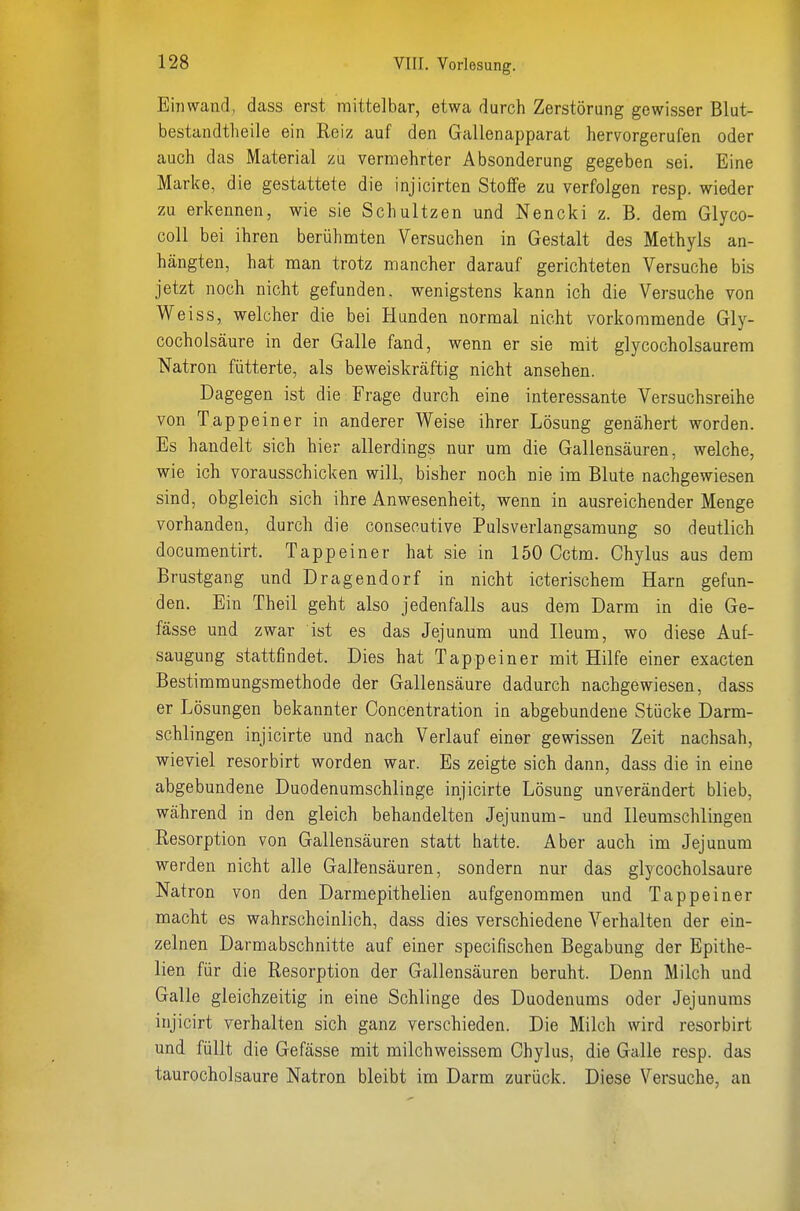 Einwand, dass erst mittelbar, etwa durch Zerstörung gewisser Blut- bestandtheile ein Reiz auf den Gallenapparat hervorgerufen oder auch das Material zu vermehrter Absonderung gegeben sei. Eine Marke, die gestattete die injicirten Stoffe zu verfolgen resp. wieder zu erkennen, wie sie Schultzen und Nencki z. B. dem Glyco- coll bei ihren berühmten Versuchen in Gestalt des Methyls an- hängten, hat man trotz mancher darauf gerichteten Versuche bis jetzt noch nicht gefunden, wenigstens kann ich die Versuche von Weiss, welcher die bei Hunden normal nicht vorkommende Gly- cocholsäure in der Galle fand, wenn er sie mit glycocholsaurem Natron fütterte, als beweiskräftig nicht ansehen. Dagegen ist die Frage durch eine interessante Versuchsreihe von Tappeiner in anderer Weise ihrer Lösung genähert worden. Es handelt sich hier allerdings nur um die Gallensäuren, welche, wie ich vorausschicken will, bisher noch nie im Blute nachgewiesen sind, obgleich sich ihre Anwesenheit, wenn in ausreichender Menge vorhanden, durch die consecutive Pulsverlangsamung so deutlich documentirt. Tapp ein er hat sie in 150 Cctm. Chylus aus dem Brustgang und Dragendorf in nicht icterischem Harn gefun- den. Ein Theil geht also jedenfalls aus dem Darm in die Ge- fässe und zwar ist es das Jejunum und Heum, wo diese Auf- saugung stattfindet. Dies hat Tappeiner mit Hilfe einer exacten Bestimmungsmethode der Gallensäure dadurch nachgewiesen, dass er Lösungen bekannter Concentration in abgebundene Stücke Darm- schlingen injicirte und nach Verlauf einer gewissen Zeit nachsah, wieviel resorbirt worden war. Es zeigte sich dann, dass die in eine abgebundene Duodenumschlinge injicirte Lösung unverändert blieb, während in den gleich behandelten Jejunum- und Ileumschlingen Resorption von Gallensäuren statt hatte. Aber auch im Jejunum werden nicht alle Gallensäuren, sondern nur das glycocholsaure Natron von den Darmepithelien aufgenommen und Tappeiner macht es wahrscheinlich, dass dies verschiedene Verhalten der ein- zelnen Darmabschnitte auf einer specifischen Begabung der Epithe- lien für die Resorption der Gallensäuren beruht. Denn Milch und Galle gleichzeitig in eine Schlinge des Duodenums oder Jejunums injicirt verhalten sich ganz verschieden. Die Milch wird resorbirt und füllt die Gefässe mit milchweissem Chylus, die Galle resp. das taurocholsaure Natron bleibt im Darm zurück. Diese Versuche, an