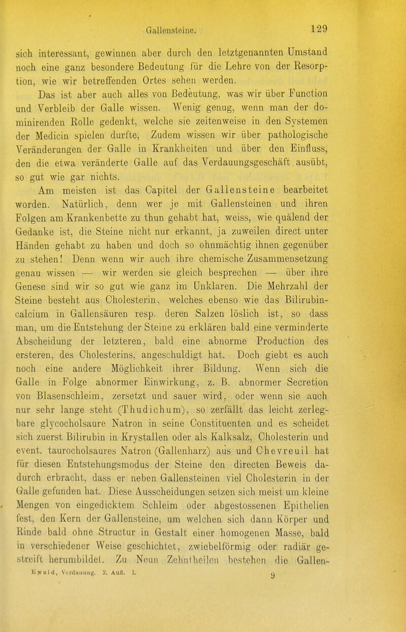 sich interessant, gewinnen aber durcli den letztgenannten Umstand noch eine ganz besondere Bedeutung für die Lehre von der Resorp- tion, wie wir betreifenden Ortes sehen werden. Das ist aber auch alles von Bedeutung, was wir über Function und Verbleib der Galle wissen. Wenig genug, wenn man der do- minirenden Rolle gedenkt, welche sie zeitenweise in den Systemen der Medicin spielen durfte, Zudem wissen wir über pathologische Veränderungen der Galle in Krankiieiten und über den Einfluss, den die etwa veränderte Galle auf das Verdauungsgeschäft. ausübt, so gut wie gar nichts. Am meisten ist das Capitel der Gallensteine bearbeitet worden. Natürlich, denn wer je mit Gallensteinen und ihren Folgen am Krankenbette zu thun gehabt hat, weiss, wie quälend der Gedanke ist, die Steine nicht nur erkannt, ja zuweilen direct unter Händen gehabt zu haben und doch so ohnmächtig ihnen gegenüber zu stehen! Denn wenn wir auch ihre chemische Zusammensetzung genau wissen — wir werden sie gleich besprechen — über ihre Genese sind wir so gut wie ganz im Unklaren. Die Mehrzahl der Steine besteht aus Cholesterin, welches ebenso wie das Bilirubin- calcium in Gallensäuren resp. deren Salzen löslich ist, so dass man, um die Entstehung der Steine zu erklären bald eine verminderte Abscheidung der letzteren, bald eine abnorme Production des ersteren, des Cholesterins, angeschuldigt hat. Doch giebt es auch noch eine andere Möglichkeit ihrer Bildung. Wenn sich die Galle in Folge abnormer Einwirkung, z. B. abnormer Secretion von Blasenschleim, zersetzt und sauer wird, oder wenn sie auch nur sehr lange steht (Thudichum), so zerfällt das leicht zerleg- bare glycocholsaure Natron in seine Constituenten und es scheidet sich zuerst Bilirubin in Krystallen oder als Kalksalz, Cholesterin und event. taurocholsaures Natron (Gallenharz) aus und Chevreuil hat für diesen Entstehungsmodus der Steine den directen Beweis da- durch erbracht, dass er neben Gallensteinen viel Cholesterin in der Galle gefunden hat. Diese Ausscheidungen setzen sich meist um kleine . Mengen von eingedicktem Schleim oder abgestosseneu Epithelien fest, den Kern der Gallensteine, um welchen sich dann Körper und Rinde bald ohne Structur in Gestalt einer homogenen Masse, bald in verschiedener Weise geschichtet, zwiebeiförmig oder radiär ge- streift herumbildei. Zu Neun Zchniheilon bestehen die Gallen- lijvald, Vf; 1(1 all 11 IIg. 'J. Aufl. I. u