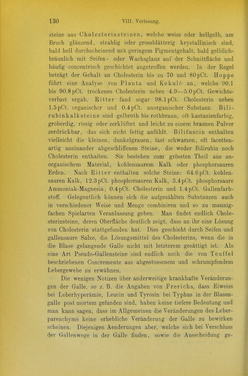 steine aus Cholesterinsteinen, welche weiss oder hellgelb, am Bruch glänzend, strahlig oder grossblätterig krystallinisch sind, bald hell durchscheinend mit geringem Pigmentgehalt, bald gelblich- bräunlich mit Seifen- oder Wachsglanz auf der Schnittfläche und häufig concentrisch geschichtet angetrofl'en werden. In der Regel beträgt der Gehalt an Cholesterin bis zu 70 und 80pCt. Hoppe führt eine Analyse von Planta und Kekulc an, welche 90.1 bis 90.8pCt. trockenes Cholesterin neben 4.9—5.0pCt. Gewichts- verlust ergab. Ritter fand sogar 98.1pCt. Cholesterin neben 1.5pCt. organischer und 0.4pCt. anorganischer Substanz. Bili- rubinkalksteine sind gelbroth bis rothbraun, oft kastanienfarbig, groberdig, rissig oder zerklüftet und leicht zu einem braunen Pulver zerdrückbar, das sich nicht fettig anfühlt. Bilifuscin enthalten vielleicht die kleinen, dunkelgrauen, fast schwarzen, oft facetten- artig aneinander abgeschlifienen Steine, die weder Bilirubin noch Cholesterin enthalten. Sie bestehen zum grössten Theil aus an- organischem Material, kohlensaurem Kalk oder phosphorsauren Erden. Nach Ritter enthalten solche Steine: 64.6pCt. kohlen- sauren Kalk, r2.3pCt. phosphorsauren Kalk, 3.4pCt. phosphorsaure Ammoniak-Magnesia, 0.4pCt. Cholesterin und 1.4pCt. Gallenfarb- stoff. Gelegentlich können sich die aufgezählten Substanzen auch in verschiedener Weise und Menge combiniren und so zu mannig- fachen Spielarten Veranlassung geben. Man findet endlich Chole- sterinsteine, deren Oberfläche deutlich zeigt, dass an ihr eine Lösung von Cholesterin stattgefunden hat. Dies geschieht durch Seifen und gallensaure Salze, die Lösungsmittel des Cholesterins, wenn die in die Blase gelangende Galle nicht mit letzterem gesättigt ist. Als eine Art Pseudo-Gallensteine sind endlich noch die von Teuffei beschriebenen Concremente aus abgestossenem und schrumpfendem Lebergewebe zu erwähnen. Die wenigen Notizen über anderweitige krankhafte Veränderun- gen der Galle, so z. B. die Angaben von Frerichs, dass Eiweiss bei Leberhyperämie, Leucin und Tyrosin bei Typhus in der Blasen- galle post mortem gefunden sind, haben keine tiefere Bedeutung und man kann sagen, dass im Allgemeinen die Veränderungen des Leber- parenchyms keine erhebliche Veränderung der Galle zu bewirken scheinen. Diejenigen Aenderungen aber, welche sich bei Verschluss der Gallenwege in der Galle finden, sowie die Ausscheidung ge-