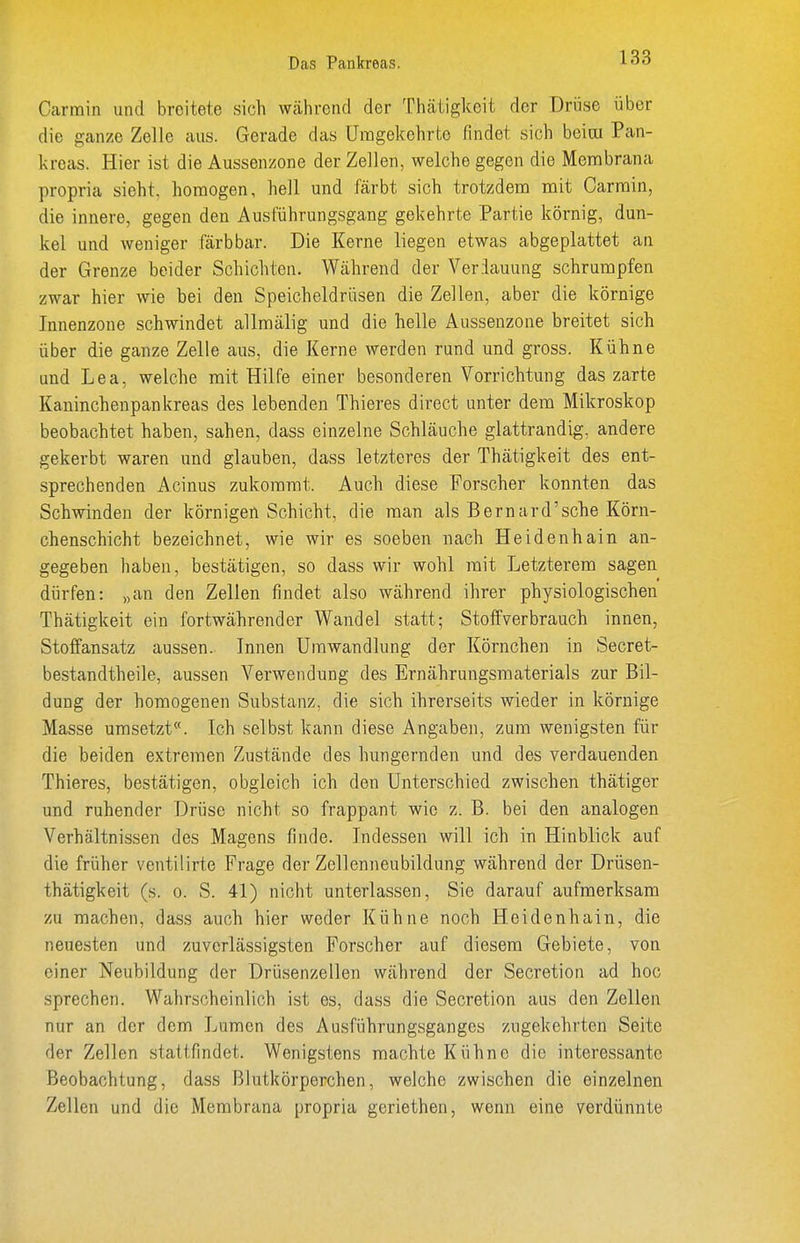 Das Pankreas. Carmin und breitete sich während der Thätigkeit der Drüse über die ganze Zelle aus. Gerade das Umgekehrte findet sich beim Pan- kreas. Hier ist die Aussenzone der Zellen, welche gegen die Menibrana propria sieht, homogen, hell und färbt sich trotzdem mit Oarmin, die innere, gegen den Ausführungsgang gekehrte Partie körnig, dun- kel und weniger färb bar. Die Kerne liegen etwas abgeplattet an der Grenze beider Schichten. Während der Veriauung schrumpfen zwar hier wie bei den Speicheldrüsen die Zellen, aber die körnige Innenzone schwindet allmälig und die helle Aussenzone breitet sich über die ganze Zelle aus, die Kerne werden rund und gross. Kühne und Lea, welche mit Hilfe einer besonderen Vorrichtung das zarte Kaninchenpankreas des lebenden Thieres direct unter dem Mikroskop beobachtet haben, sahen, dass einzelne Schläuche glattrandig, andere gekerbt waren und glauben, dass letzteres der Thätigkeit des ent- sprechenden Acinus zukommt. Auch diese Forscher konnten das Schwinden der körnigen Schicht, die man als Bernard'sche Körn- chenschicht bezeichnet, wie wir es soeben nach Heidenhain an- gegeben haben, bestätigen, so dass wir wohl mit Letzterem sagen dürfen: „an den Zellen findet also während ihrer physiologischen Thätigkeit ein fortwährender Wandel statt; Stoffverbrauch innen, Stoffansatz aussen. Innen Umwandlung der Körnchen in Secret- bestandtheile, aussen Verwendung des Ernährungsmaterials zur Bil- dung der homogenen Substanz, die sich ihrerseits wieder in körnige Masse umsetzt. Ich selbst kann diese Angaben, zum wenigsten für die beiden extremen Zustände des hungernden und des verdauenden Thieres, bestätigen, obgleich ich den Unterschied zwischen thätiger und ruhender Drüse nicht so frappant wie z. B. bei den analogen Verhältnissen des Magens finde. Indessen will ich in Hinblick auf die früher ventilirte Frage der Zellenneubildung während der Drüsen- thätigkeit (s. o. S. 41) nicht unterlassen, Sie darauf aufmerksam zu machen, dass auch hier weder Kühne noch Heidenhain, die neuesten und zuverlässigsten Forscher auf diesem Gebiete, von einer Neubildung der Drüsenzellen während der Secretion ad hoc sprechen. Wahrscheinlich ist es, dass die Secretion aus den Zellen nur an der dem Lumen des Ausführungsganges zugekehrten Seite der Zellen stattfindet. Wenigstens machte Kühne die interessante Beobachtung, dass Blutkörperchen, welche zwischen die einzelnen Zellen und die Membrana propria geriethen, wenn eine verdünnte