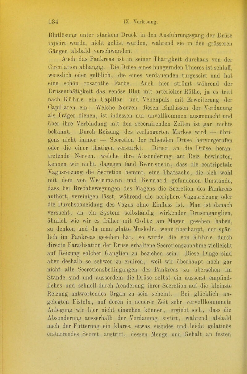 Blutlösung unter starkem Druck in den Ausführungsgang der Drüse injicirt wurde, nicht gelöst wurden, während sie in den grösseren Gängen alsbald verschwanden. Auch das Pankreas ist in seiner Thätigkeit durchaus von der Circulation abhängig. Die Drüse eines hungernden Thieres ist schlaff, weisslich oder gelblich, die eines verdauenden turgescirt und hat eine schön rosarothe Farbe. Auch hier strömt während der Drüsenthätigkeit das venöse Blut mit arterieller Röthe, ja es tritt nach Kühne ein Capillar- und Venenpuls mit Erweiterung der Capillaren ein. Welche Nerven diesen Einflüssen der Verdauung als Träger dienen, ist indessen nur unvollkommen ausgemacht und über ihre Verbindung mit den secernirenden Zellen ist gar nichts bekannt. Durch Reizung des verlängerten Markes wird — übri- gens nicht immer — Secretion der ruhenden Drüse hervorgerufen oder die einer thätigen verstärkt. Direct an die Drüse heran- tretende Nerven, welche ihre Absonderung aut Reiz bewirkten, kennen wir nicht, dagegen fand Bernstein, dass die centripetale Vagusreizung die Secretion hemmt, eine Thatsache, die sich wohl mit dem von Weinmann und Bernard gefundenen Umstände, dass bei Brechbewegungen des Magens die Secretion des Pankreas aufhört, vereinigen lässt, während die periphere Vagusreizung oder die Durchschneidung des Vagus ohne Einfluss ist. Man ist danach versucht, an ein System selbständig wirkender Drüsenganglien, ähnlich wie wir es früher mit Goltz am Magen gesehen haben, zu denken und da man glatte Muskeln, wenn überhaupt, nur spär- lich im Pankreas gesehen hat, so würde die von Kühne durch directe Faradisation der Drüse erhaltene Secretionszanahme vielleicht auf Reizung solcher Ganglien zu beziehen sein. Diese Dinge sind aber deshalb so schwer zu eruiren, weil wir überhaupt noch gar nicht alle Secretionsbedingungen des Pankreas zu übersehen im Stande sind und ausserdem die Drüse selbst ein äusserst empfind- liches und schnell durch Aenderung ihrer Secretion auf die kleinste Reizung antwortendes Organ zu sein scheint. Bei glücklich an- gelegten Fisteln, auf deren in neuerer Zeit sehr vervollkommnete Anlegung wir hier nicht eingehen können, ergiebt sich, dass die Absonderung ausserhalb der Verdauung sistirt, während alsbald nach der Fütterung ein klares, etwas viscides und leicht gelatinös erstarrendes Secret austritt, dessen Menge und Gehalt an festen