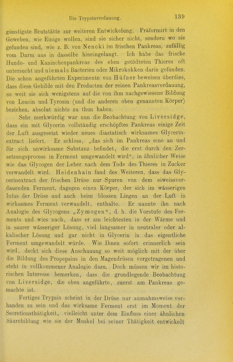 günstigste Brutstätte zur weiteren Entwickelung. Prärormirt in den Geweben, wie Einige wollen, sind sie sicher nicht, sondern wo sie gefunden sind, wie z. B. von Nencki im frischen Pankreas, zufällig vom Darm aus in dasselbe hineingelangt. Ich habe das frische Hunde- und Kaninchenpankreas des eben getödteten Thieres oft untersucht und niemals Bacterien oder Mikrokokken darin gefunden. Die schon angeführten Experimente von Hüfner beweisen überdies, dass diese Gebilde mit den Producten der reinen Pankreasverdauung, so weit sie sich wenigstens auf die von ihm nachgewiesene Bildung von Leucin und Tyrosin (und die anderen oben genannten Körper) beziehen, absolut nichts zu thun haben. Sehr merkwürdig war nmi die Beobachtung von Liversidge, dass ein mit Glycerin vollständig erschöpftes Pankreas einige Zeit der Luft ausgesetzt wieder neues diastatisch wirksames Glycerin- extract liefert. Er schloss, „das sich im Pankreas eine an und für sich unwirksame Substanz befindet, die erst durch den Zer- setzungsprocess in Ferment umgewandelt wird, in ähnlicher Weise wie das Glycogen der Leber nach dem Tode des Thieres in Zucker verwandelt wird. Heidenhain fand des Weiteren, dass das Gly- cerinextract der frischen Drüse nur Spuren von dem eiweissver- dauenden Ferment, dagegen einen Körper, der sich im wässerigen Infus der Drüse und auch beim blossen Liegen an der L,uft in wirksames Ferment verwandelt, enthalte. Er nannte ihn nach Analogie des Glycogens „Zymogen«, d.h. die Vorstufe des Fer- ments und wies nach, dass er am leichtesten in der Wärme und in saurer wässeriger Lösung, viel langsamer in neutraler oder al- kalischer Lösung und gar nicht in Glycerin in das eigentliche Ferment umgewandelt würde. Wie Ihnen sofort erinnerlich sein wird, deckt sich diese Anschauung so weit möglich mit der über die Bildung des Propepsins in den Magendrüsen vorgetragenen und steht in vollkommener Analogie dazu. Doch müssen wir im histo- rischen Interesse bemerken, dass die grundlegende Beobachtung von Liversidge, die oben angeführte, zuerst am Pankreas ge- machte ist. Fertiges Trypsin scheint in der Drüse nur ausnahmsweise vor- handen zu sein und das wirksame Ferment erst im Moment der Secretionsthätigkeit, vielleicht unter dem Einfluss einer ähnlichen Säurebildung wie sie der Muskel bei seiner Thätigkeit entwickelt