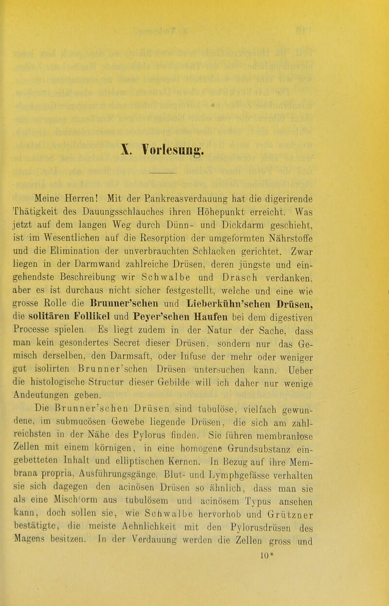 Meine Herren! Mit der Eankreasverdauung hat die digerirende Thätigkeit des Dauungsschlauches ihren Höhepunkt erreicht. Was jetzt auf dem langen Weg durch Dünn- und Dickdarm geschieht, ist im Wesentlichen auf die Resorption der umgeformten Nährstoffe und die Elimination der unverbrauchten Schlacken gerichtet. Zwar liegen in der Darmwand zahlreiche Drüsen, deren jüngste und ein- gehendste Beschreibung wir Schwalbe und Drasch verdanken, aber es ist durchaus nicht sicher festgestellt, welche und eine wie grosse Rolle die Brunner'schen und Lleberkühii'scheii Drüsen, die solitären Follikel und Peyer'sclien Haufen bei dem digestiven Processe spielen. Es liegt zudem in der Natur der Sache, dass man kein gesondertes Secret dieser Drüsen, sondern nur das Ge- misch derselben, den Darmsaft, oder Infuse der mehr oder weniger gut isolirten Brunner'schen Drüsen untersuchen kann. Ueber die histologische Structur dieser Gebilde will ich daher nur wenige Andeutungen geben. Die Brunner'schen Drüsen sind tubulöse, vielfach gewun- dene, im submucösen Gewebe liegende Drüsen, die sich am zahl- reichsten in der Nähe des Pylorus finden. Sie führen membranlose Zellen mit einem körnigen, in eine homogene Grundsubstanz ein- gebetteten Inhalt und elliptischen Kernen. In Bezug auf ihre Mem- brana propria, Ausführungsgänge, Blut- und Lymphgefässe verhalten sie sich dagegen den acinöscn Drüsen so ähnlich, dass man sie als eine Misch'orm aus tubulösem und acinösem Typus ansehen kann, doch sollen sie, wie Schwalbe hervorhob und Grützner bestätigte, die meiste Aehnlichkeit mit den Pyiorusdrüsen des Magens be.sit/en. In der Verdauung werden die Zellen gross und 10*