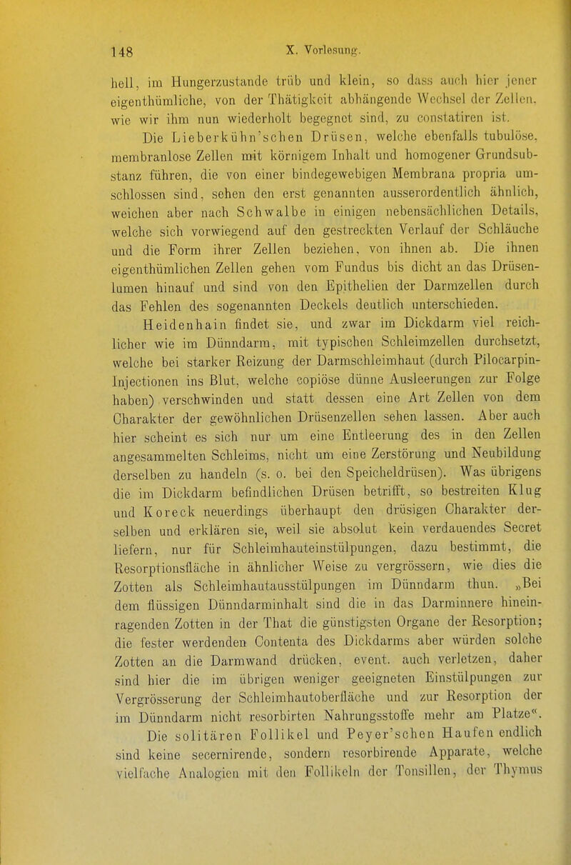 hell, im Hungerzustande trüb und klein, so dass auch hier jener eigenthümliche, von der Thätigkcit abhängende Wechsel der Zellen, wie wir ihm nun wiederholt begegnet sind, zu constatiren ist. Die Lieberkühn'schen Drüsen, welche ebenfalls tubulöse, membranlose Zellen mit körnigem Inhalt und homogener Grundsub- stanz führen, die von einer bindegewebigen Membrana propria um- schlossen sind, sehen den erst genannten ausserordentlich ähnlich, weichen aber nach Schwalbe in einigen nebensächlichen Details, welche sich vorwiegend auf den gestreckten Verlauf der Schläuche und die Form ihrer Zellen beziehen, von ihnen ab. Die ihnen eigenthümlichen Zellen gehen vom Fundus bis dicht an das Drüsen- lumen hinauf und sind von den Epithelien der Darrazellen durch das Fehlen des sogenannten Deckels deutlich unterschieden. Heidenhain findet sie, und zwar im Dickdarm viel reich- licher wie im Dünndarm, mit typischen Schleimzellen durchsetzt, welche bei starker Reizung der Darmschleimhaut (durch Pilocarpin- Injectionen ins Blut, welche copiöse dünne Ausleerungen zur Folge haben) verschwinden und statt dessen eine Art Zellen von dem Charakter der gewöhnlichen Drüsenzellen sehen lassen. Aber auch hier scheint es sich nur um eine Entleerung des in den Zellen angesammelten Schleims, nicht um eine Zerstörung und Neubildung derselben zu handeln (s. o. bei den Speicheldrüsen). Was übrigens die im Dickdarm befindlichen Drüsen betrifft, so bestreiten Klug und Kor eck neuerdings überhaupt den drüsigen Charakter der- selben und erklären sie, weil sie absolut kein verdauendes Secret liefern, nur für Schleimhauteinstülpungen, dazu bestimmt, die Resorptionsfläche in ähnlicher Weise zu vergrössern, wie dies die Zotten als Schleimhautausstülpungen im Dünndarm thuu. „Bei dem flüssigen Dünndarminhalt sind die in das Darminnere hinein- ragenden Zotten in der That die günstigsten Organe der Resorption; die fester werdenden Conteuta des Dickdarms aber würden solche Zotten an die Darm wand drücken, event. auch verletzen, daher sind hier die im übrigen weniger geeigneten Einstülpungen zur Vergrösserung der Schleimhautoberfläche und zur Resorption der im Dünndarm nicht resorbirten Nahrungsstoffe mehr am Platze«. Die solitären Follikel und Peyer'schen Haufen endlich sind keine secernirende, sondern resorbireude Apparate, welche vielfache Analogien mit den Follikeln der Tonsillen, der Thymus