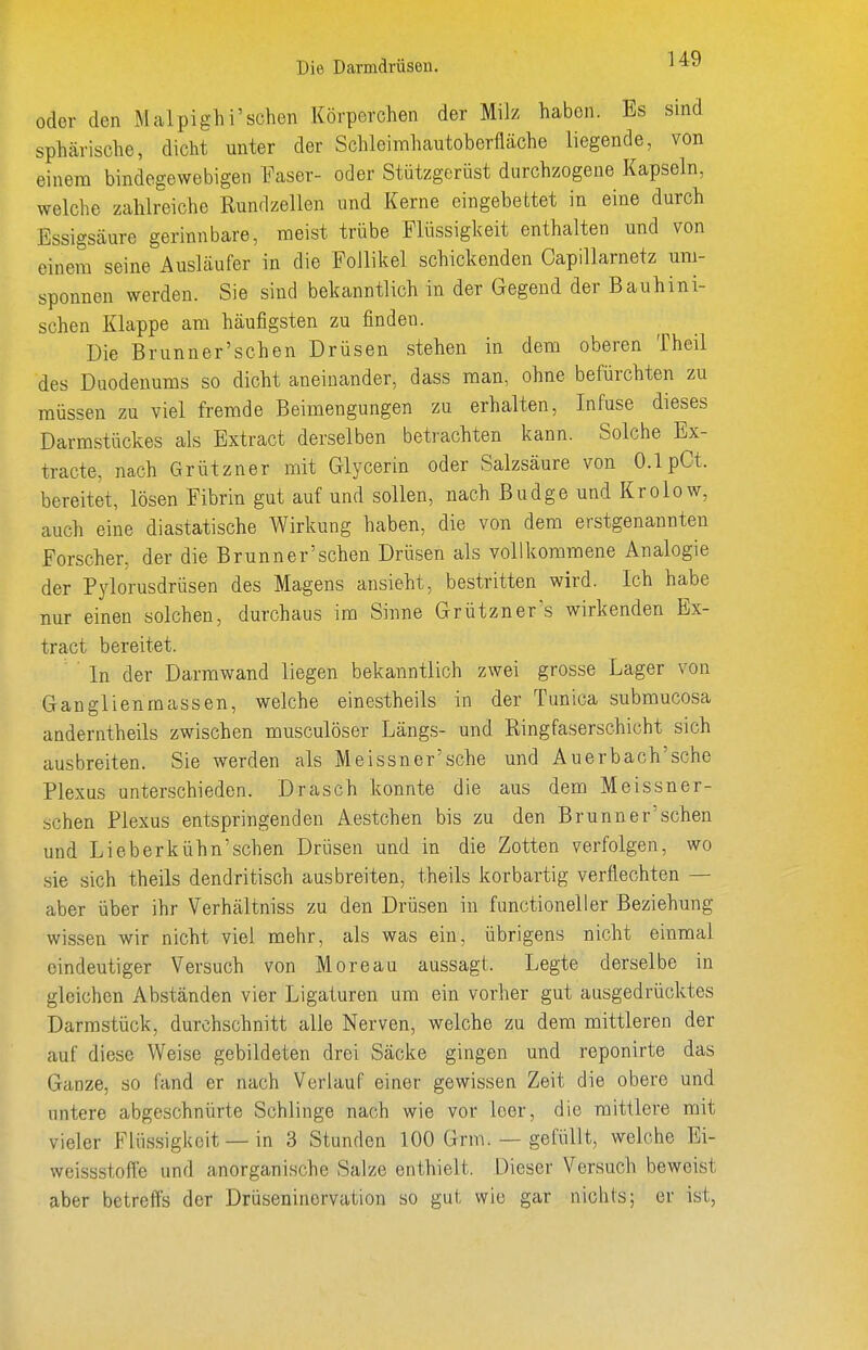 Die Damdrüsen. U9 oder den Malpighi'sehen Körperchen der Milz haben. Es sind sphärische, dicht unter der Schleimhautoberfläche liegende, von einem bindegewebigen Faser- oder Stützgerüst durchzogene Kapseln, welche zahlreiche Rundzellen und Kerne eingebettet in eine durch Essigsäure gerinnbare, raeist trübe Flüssigkeit enthalten und von einem seine Ausläufer in die Follikel schickenden Gapillarnetz um- sponnen werden. Sie sind bekanntlich in der Gegend der Bauhini- schen Klappe am häufigsten zu finden. Die Brunn er'sehen Drüsen stehen in dem oberen Theil des Duodenums so dicht aneinander, dass man, ohne befürchten zu müssen zu viel fremde Beimengungen zu erhalten, Infuse dieses Darmstückes als Extract derselben betrachten kann. Solche Ex- tracte, nach Grützner mit Glycerin oder Salzsäure von 0.1 pCt. bereitet, lösen Fibrin gut auf und sollen, nach ßudge und Krolow, auch eine diastatische Wirkung haben, die von dem erstgenannten Forscher, der die Brunner'schen Drüsen als vollkommene Analogie der Pj'lorusdrüsen des Magens ansieht, bestritten wird. Ich habe nur einen solchen, durchaus im Sinne Grützner's wirkenden Ex- tract bereitet. ^ ' In der Darmwand liegen bekanntlich zwei grosse Lager von Ganglienmassen, welche einestheils in der Tunica submucosa anderntheils zwischen musculöser Längs- und Ringfaserschicht sich ausbreiten. Sie werden als Meissner'sche und Auerbach'sche Plexus unterschieden. Drasch konnte die aus dem Meissner- schen Plexus entspringenden Aestchen bis zu den Brunner'schen und Lieberkühn'schen Drüsen und in die Zotten verfolgen, wo sie sich theils dendritisch ausbreiten, theils korbartig verflechten — aber über ihr Verhältniss zu den Drüsen in functionelier Beziehung wissen wir nicht viel mehr, als was ein, übrigens nicht einmal eindeutiger Versuch von Moreau aussagt. Legte derselbe in gleichen Abständen vier Ligaturen um ein vorher gut ausgedrücktes Darmstück, durchschnitt alle Nerven, welche zu dem mittleren der auf diese Weise gebildeten drei Säcke gingen und reponirte das Ganze, so fand er nach Verlauf einer gewissen Zeit die obere und untere abgeschnürte Schlinge nach wie vor leer, die mittlere mit vieler Flüssigkeit — in 3 Stunden 100 Grm. — gefüllt, welche Ei- weissstofle und anorganische Salze enthielt. Dieser Versuch beweist aber betreffs der Drüseninervation so gut wie gar nichts; er ist,