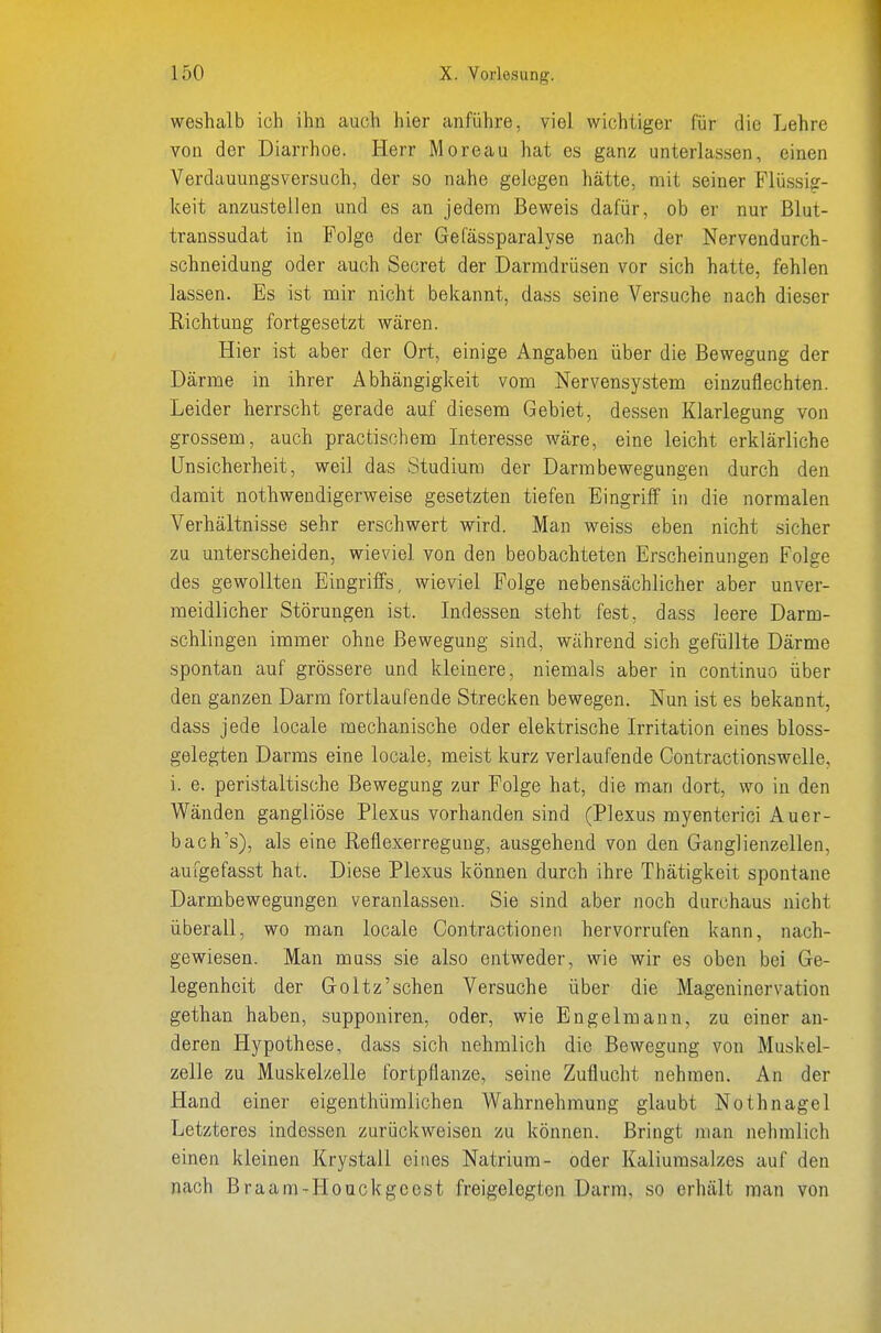weshalb ich ihn auch hier anführe, viel wichtiger für die Lehre von der Diarrhoe. Herr Moreau hat es ganz unterlassen, einen Verdauungsversuch, der so nahe gelegen hätte, mit seiner Flüssiff- keit anzustellen und es an jedem Beweis dafür, ob er nur Blut- transsudat in Folge der Gefässparalyse nach der Nervendurch- schneidung oder auch Secret der Darmdrüsen vor sich hatte, fehlen lassen. Es ist mir nicht bekannt, dass seine Versuche nach dieser Eichtung fortgesetzt wären. Hier ist aber der Ort, einige i^ngahen über die Bewegung der Därme in ihrer Abhängigkeit vom Nervensystem einzuflechten. Leider herrscht gerade auf diesem Gebiet, dessen Klarlegung von grossem, auch practischem Interesse wäre, eine leicht erklärliche Unsicherheit, weil das Studium der Darmbewegungen durch den damit nothwendigerweise gesetzten tiefen Eingriff in die normalen Verhältnisse sehr erschwert wird. Man weiss eben nicht sicher zu unterscheiden, wieviel von den beobachteten Erscheinungen Folge des gewollten Eingriffs, wieviel Folge nebensächlicher aber unver- meidlicher Störungen ist. Indessen steht fest, dass leere Darm- schlingen immer ohne Bewegung sind, während sich gefüllte Därme spontan auf grössere und kleinere, niemals aber in continuo über den ganzen Darm fortlaufende Strecken bewegen. Nun ist es bekannt, dass jede locale mechanische oder elektrische Irritation eines bloss- gelegten Darms eine locale, meist kurz verlaufende Contractionswelle, i. e. peristaltische Bewegung zur Folge hat, die man dort, wo in den Wänden gangliöse Plexus vorhanden sind (Plexus myenterici Auer- bach's), als eine Reflexerregung, ausgehend von den Ganglienzellen, aufgefasst hat. Diese Plexus können durch ihre Thätigkeit spontane Darmbewegungen veranlassen. Sie sind aber noch durchaus nicht überall, wo man locale Contractionen hervorrufen kann, nach- gewiesen. Man muss sie also entweder, wie wir es oben bei Ge- legenheit der Goltz'sehen Versuche über die Mageninervation gethan haben, supponiren, oder, wie Engelmann, zu einer an- deren Hypothese, dass sich nehmlich die Bewegung von Muskel- zelle zu Muskelzelle fortpflanze, seine Zuflucht nehmen. An der Hand einer eigenthümlichen Wahrnehmung glaubt Nothnagel Letzteres indessen zurückweisen zu können. Bringt man nehmlich einen kleinen Krystall eines Natrium- oder Kaliumsalzes auf den nach Braam-Houckgcest freigelegten Darm, so erhält man von