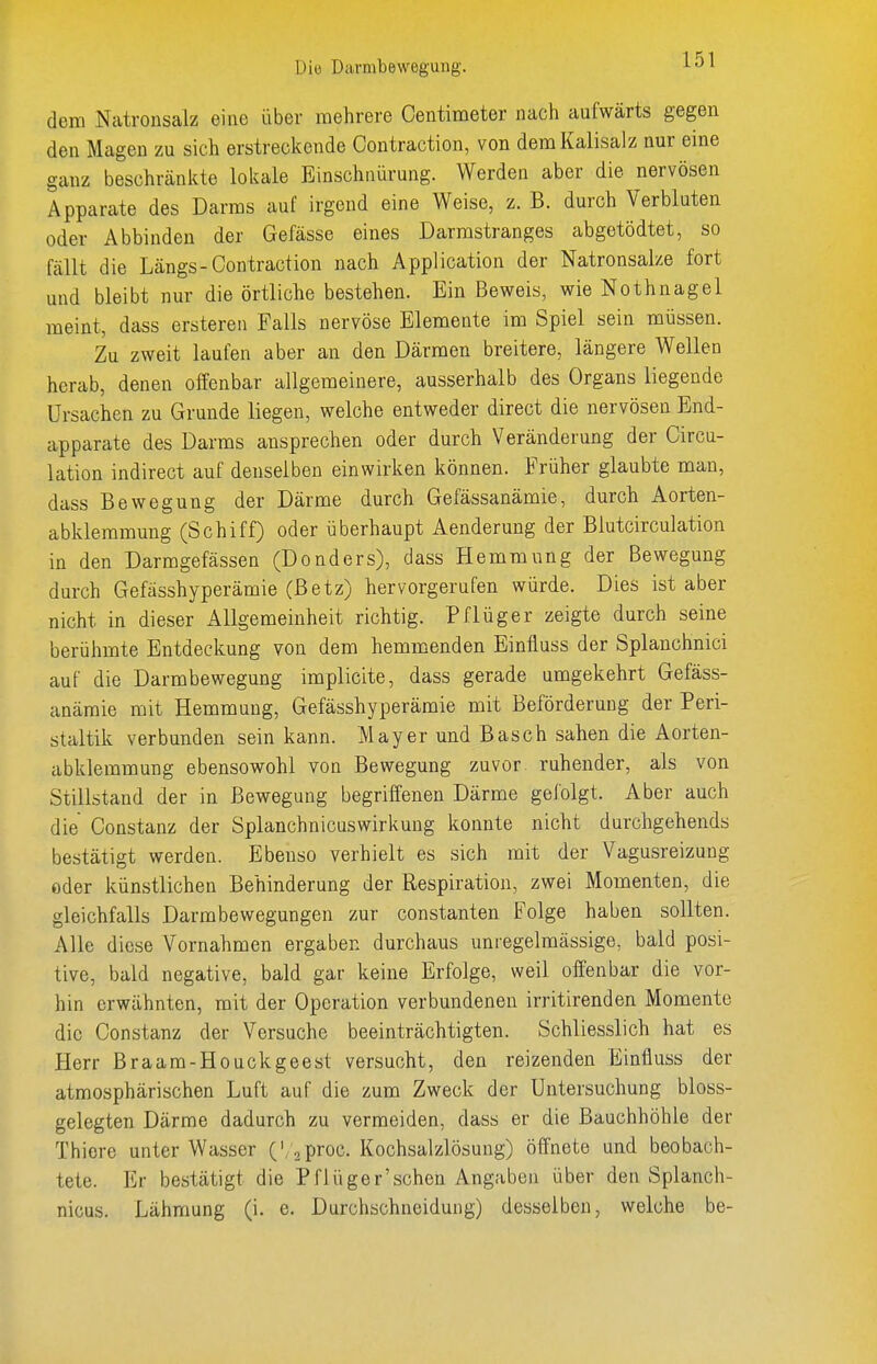 dem Natronsalz eine über mehrere Centimeter nach aufwärts gegen den Magen zu sich erstreckende Contraction, von dem Kalisalz nur eine ganz beschränkte lokale Einschnürung. Werden aber die nervösen Apparate des Darms auf irgend eine Weise, z. B. durch Verbluten oder Abbinden der Gefässe eines Darmstranges abgetödtet, so fällt die Längs-Contraction nach Application der Natronsalze fort und bleibt nur die örtliche bestehen. Ein Beweis, wie Nothnagel meint, dass erstereii Falls nervöse Elemente im Spiel sein müssen. Zu zweit laufen aber an den Därmen breitere, längere Wellen herab, denen offenbar allgemeinere, ausserhalb des Organs liegende Ursachen zu Grunde liegen, welche entweder direct die nervösen End- apparate des Darms ansprechen oder durch Veränderung der Circu- lation indirect auf denselben einwirken können. Früher glaubte man, dass Bewegung der Därme durch Gefässanämie, durch Aorten- abklemmung (Schiff) oder überhaupt Aenderung der Blutcirculation in den Darmgefässen (Donders), dass Hemmung der Bewegung durch Gefässhyperämie (Betz) hervorgerufen würde. Dies ist aber nicht in dieser Allgemeinheit richtig. Pflüger zeigte durch seine berühmte Entdeckung von dem hemmenden Einfiuss der Splanchnici auf die Darmbewegung implicite, dass gerade umgekehrt Gefäss- anämie mit Hemmung, Gefässhyperämie mit Beförderung der Peri- staltik verbunden sein kann. Mayer und Bäsch sahen die Aorten- abklemmung ebensowohl von Bewegung zuvor ruhender, als von Stillstand der in Bewegung begriffenen Därme gefolgt. Aber auch die Constanz der Splanchnicuswirkung konnte nicht durchgehends bestätigt werden. Ebenso verhielt es sich mit der Vagusreizung oder künstlichen Behinderung der Respiration, zwei Momenten, die gleichfalls Darmbewegungen zur constanten Folge haben sollten. Alle diese Vornahmen ergaben durchaus unregelmässige, bald posi- tive, bald negative, bald gar keine Erfolge, weil offenbar die vor- hin erwähnten, mit der Operation verbundenen irritirenden Momente die Constanz der Versuche beeinträchtigten. Schliesslich hat es Plerr Braam-Houckgeest versucht, den reizenden Einfiuss der atmosphärischen Luft auf die zum Zweck der Untersuchung bloss- gelegten Därme dadurch zu vermeiden, dass er die Bauchhöhle der Thiere unter Wasser ./proc. Kochsalzlösung) öffnete und beobach- tete. Er bestätigt die Pflüger'sehen Angaben über den Splanch- nicus. Lähmung (i. e. Durchschneidung) desselben, welche be-