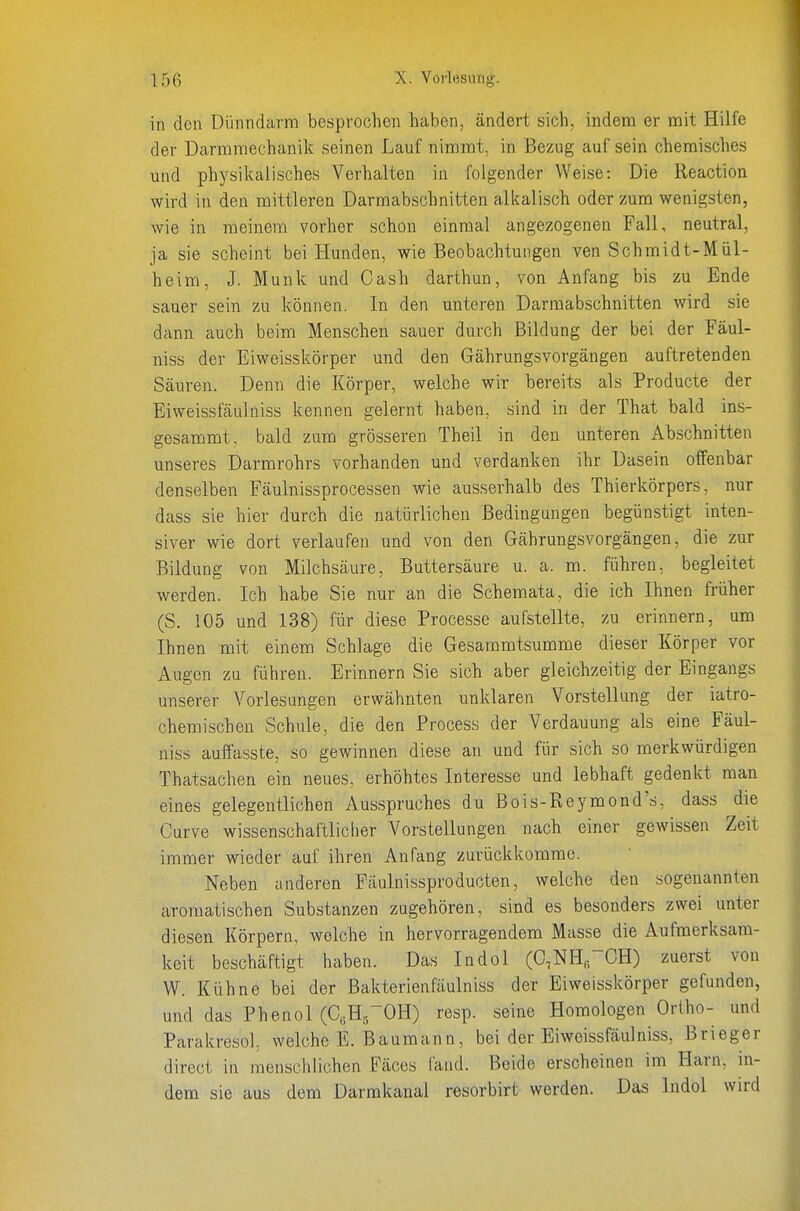 in den Dünndarm besprochen haben, ändert sich, indem er mit Hilfe der Darmmeehanik seinen Lauf nimmt, in Bezug auf sein chemisches und physikalisches Verhalten in folgender Weise: Die Reaction wird in den mittleren Darmabschnitten alkalisch oder zum wenigsten, wie in meinem vorher schon einmal angezogenen Fall, neutral, ja sie scheint bei Hunden, wie Beobachtungen ven Schmidt-Mül- heim, J. Münk und Cash darthun, von Anfang bis zu Ende sauer sein zu können. In den unteren Darmabschnitten wird sie dann auch beim Menschen sauer durch Bildung der bei der Fäul- niss der Eiweisskörper und den Gährungsvorgängen auftretenden Säuren. Denn die Körper, welche wir bereits als Producte der Eiweissfäulniss kennen gelernt haben, sind in der That bald ins- gesammt, bald zum grösseren Theil in den unteren Abschnitten unseres Darmrohrs vorhanden und verdanken ihr Dasein offenbar denselben Fäulnissprocessen wie ausserhalb des Thierkörpers, nur dass sie hier durch die natürlichen Bedingungen begünstigt inten- siver wie dort verlaufen und von den Gährungsvorgängen, die zur Bildung von Milchsäure, Buttersäure u. a. m. führen, begleitet werden. Ich habe Sie nur an die Schemata, die ich Ihnen früher (S. 105 und 138) für diese Processe aufstellte, zu erinnern, um Ihnen mit einem Schlage die Gesammtsumme dieser Körper vor Augen zu führen. Erinnern Sie sich aber gleichzeitig der Eingangs unserer Vorlesungen erwähnten unklaren Vorstellung der iatro- chemischen Schule, die den Process der Verdauung als eine Fäul- niss aufiasste, so gewinnen diese an und für sich so merkwürdigen Thatsachen ein neues, erhöhtes Interesse und lebhaft gedenkt man eines gelegentlichen Ausspruches du ßois-Reymond's, dass die Curve wissenschaftlicher Vorstellungen nach einer gewissen Zeit immer wieder auf ihren Anfang zurückkomme. Neben anderen Fäulnissproducten, welche den sogenannten aromatischen Substanzen zugehören, sind es besonders zwei unter diesen Körpern, welche in hervorragendem Masse die Aufmerksam- keit beschäftigt haben. Das Indol (C.NHrOH) zuerst von W. Kühne bei der Bakterienfäulniss der Eiweisskörper gefunden, und das Phenol (CeHg^OH) resp. seine Homologen Ortho- und Parakresol, welche E. Baumann, bei der Eiweissfäulniss, Brieger direct in menschlichen Fäces fand. Beide erscheinen im Harn, in- dem sie aus dem Darmkanal resorbirt werden. Das Indol wird