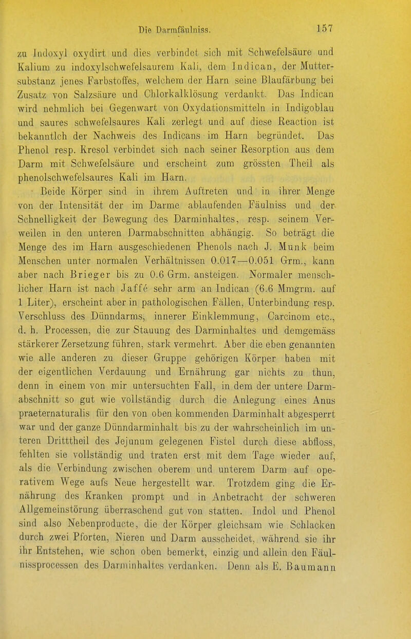 zu liuloxyl oxydirt und dies verbindoi sich mit Schwefelsäure und Kalium zu indoxylschwefelsaurem Kali, dem Indican, der Mutter- substauz jenes Farbstoffes, welchem der Harn seine Blaufärbung bei Zusatz von Salzsäure und Clilorkalklösung verdankt. Das Indican wird nehmlich bei Gegenwart von Oxydationsmitteln in Indigoblau und saures schwefelsaures Kali zerlegt und auf diese üeactiou ist bekanutlch der Nachweis des Indicans im Harn begründet. Das Phenol resp. Kresol verbindet sich nach seiner Resorption aus dem Darm mit Schwefelsäure und erscheint zum grÖssten Theil als phenolschwefelsaures Kali im Harn. ■ Beide Körper sind in ihrem Auftreten und in ihrer Menge von der Intensität der im Darme ablaufenden Fäulniss und der Schnelligkeit der Bewegung des Darminhaltes, resp. seinem Ver- weilen in den unteren Darmabschnitten abhängig. So beträgt die Menge des im Harn ausgeschiedenen Phenols nach J. Münk beim Menschen unter normalen Verhältnissen 0.017—0.051 Grm., kann aber nach Brieger bis zu 0.6 Grm. ansteigen. Normaler mensch- licher Harn ist nach Jaffe sehr arm an Indican (6.6 Mmgrm. auf 1 Liter), erscheint aber in pathologischen Fällen, Unterbindung resp. Verschluss des Dünndarms, innerer Einklemmung, Carcinom etc., d. h. Processen, die zur Stauung des Darminhaltes und demgemäss stärkerer Zersetzung führen, stark vermehrt. Aber die eben genannten wie alle anderen zu dieser Gruppe gehörigen Körper haben mit der eigentlichen Verdauung und Ernährung gar nichts zu thun, denn in einem von mir untersuchten Fall, in dem der untere Darm- abschnitt so gut wie vollständig durch die Anlegung eines Anus praeternaturalis für den von oben kommenden Darminhalt abgesperrt war und der ganze Dünndarminhalt bis zu der wahrscheinlich im un- teren Dritttheil des Jejunum gelegenen Fistel durch diese abiioss, fehlten sie vollständig und traten erst mit dem Tage wieder auf, als die Verbindung zwischen oberem und unterem Darm auf ope- rativem Wege aufs Neue hergestellt war. Trotzdem ging die Er- nährung des Kranken prompt und in Anbetracht der schweren Allgemeinstörung überraschend gut von statten. Indol und Phenol sind also Nebenproducte, die der Körper gleichsam wie Schlacken durch zwei Pforten, Nieren und Darm ausscheidet, während sie ihr ihr Entstehen, wie schon oben bemerkt, einzig und allein den Fäul- nissprocessen des Darminhaltes verdanken. Denn als E. Bauraann