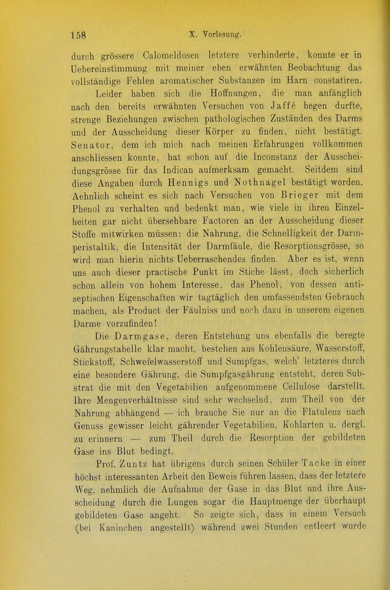durch grössere Calomeldosen letztere verhinderte, konnte er in Uebereinstimraung mit meiner eben erwähnten Beobachtung das vollständige Fehlen aromatischer Substanzen im Harn constatiren. Leider haben sich die Hoffnungen, die man anfänglich nach den bereits erwähnten Versuchen von Jaffe hegen durfte, strenge Beziehungen zwischen pathologischen Zuständen des Darms und der Ausscheidung dieser Körper zu finden, nicht bestätigt. Senator, dem ich mich nach meinen Erfahrungen vollkommen anschliessen konnte, hat schon auf die Inconstanz der Ausschei- dungsgrösse für das Indican aufmerksam gemacht. Seitdem sind diese Angaben durch Hennigs und Nothnagel bestätigt worden. Aehnlich scheint es sich nach Versuchen von Brieger mit dem Phenol zu verhalten und bedenkt man, wie viele in ihren Einzel- heiten gar nicht übersehbare Factoren an der Ausscheidung dieser Stoffe mitwirken müssen: die Nahrung, die Schnelligkeit der Darm- peristaltik, die Intensität der Darmfäule, die K-esorptionsgrösse, so wird man hierin nichts üeberraschendes finden. Aber es ist, wenn uns auch dieser practische Punkt im Stiche lässt, doch sicherlich schon allein von hohem Interesse, das Phenol, von dessen anti- septischen Eigenschaften wir tagtäglich den umfassendsten Gebrauch machen, als Product der Fäulniss und noch dazu in unserem eigenen Darme vorzufinden! Die Darmgase, deren Entstehung uns ebenfalls die beregte Gährungstabelle klar macht, bestehen aus Kohlensäure, Wasserstoff, Stickstoff, Schwefelwasserstoff und Sumpfgas, welch' letzteres durch eine besondere Gährung, die Sumpfgasgährung entsteht, deren Sub- strat die mit den Vegetabilien aufgenommene Cellulose darstellt. Ihre Mengenverhältnisse sind sehr wechselnd, zum Theil von der Nahrung abhängend — ich brauche Sie nur an die Flatulenz nach Genuss gewisser leicht gährender Vegetabilien, Kohlarten u. dergl. zu erinnern — zum Theil durch die Resorption der gebildeten Gase ins Blut bedingt. Prof. Zuntz hat übrigens durch seinen Schüler Tacke in einer höchst interessanten Arbeit den Beweis führen lassen, dass der letztere Weg, nehmlich die Aufnahme der Gase in das Blut und ihre Aus- scheidung durch die Lungen sogar die Hauptmenge der überhaupt gebildeten Gase angeht. So zeigte sich, dass in einem Versuch (bei Kaninchen angestellt) während zwei Stunden entleert wurde