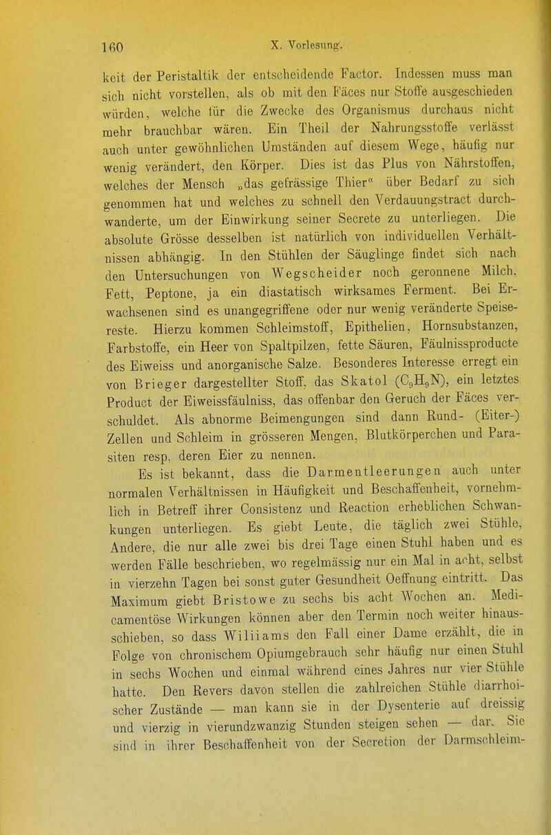 keit der Peristaltik der entscheidende Factor. Indessen muss man sich nicht vorstellen, als ob mit den Fäces nur Stoffe ausgeschieden würden, welche lür die Zwecke des Organismus durchaus nicht mehr brauchbar wären. Ein Theil der Nahrungsstoffe veriässt auch unter gewöhnlichen Umständen auf diesem Wege, häufig nur wenig verändert, den Körper. Dies ist das Plus von Nährstoffen, welches der Mensch „das gefrässige Thier« über Bedarf zu sich genommen hat und welches zu schnell den Verdauungstract durch- wanderte, um der Einwirkung seiner Secrete zu unterliegen. Die absolute Grösse desselben ist natürlich von individuellen Verhält- nissen abhängig. In den Stühlen der Säuglinge findet sich nach den Untersuchungen von Wegscheider noch geronnene Milch, Fett, Peptone, ja ein diastatisch wirksames Ferment. Bei Er- wachsenen sind es uuangegriffene oder nur wenig veränderte Speise- reste. Hierzu kommen Schleimstoff, Epithelien, Hornsubstanzen, Farbstoffe, ein Heer von Spaltpilzen, fette Säuren, Fäulnissproducte des Eiweiss und anorganische Salze. Besonderes Interesse erregt ein von Brieger dargestellter Stoff, das Skatol (C9H9N), ein letztes Product der Eiweissfäulniss, das offenbar den Geruch der Fäces ver- schuldet. Als abnorme Beimengungen sind dann Rund- (Eiter-) Zellen und Schleim in grösseren Mengen, Blutkörperchen und Para- siten resp, deren Eier zu nennen. Es ist bekannt, dass die Darmentleerungen auch unter normalen Verhältnissen in Häufigkeit und Beschaffenheit, vornehm- lich in Betreff ihrer Consistenz und ßeaction erheblichen Schwan- kungen unterliegen. Es giebt Leute, die täglich zwei Stühle, Andere, die nur alle zwei bis drei Tage einen Stuhl haben und es werden Fälle beschrieben, wo regelmässig nur ein Mal in acht, selbst in vierzehn Tagen bei sonst guter Gesundheit Oeffnung eintritt. Das Maximum giebt Bristowe zu sechs bis acht Wochen an. Medi- camentöse Wirkungen können aber den Termin noch weiter hinaus- schieben, so dass Williams den Fall einer Dame erzählt, die in Folge von chronischem Opiumgebrauch sehr häufig nur einen Stuhl in sechs Wochen und einmal während eines Jahres nur vier Stühle hatte. Den Revers davon stellen die zahlreichen Stühle diarrhoi- scher Zustände — man kann sie in der Dysenterie auf dreissig und vierzig in vierundzwanzig Stunden steigen sehen — dar. Sie sind in ihrer Beschaffenheit Yon der Secretion der Darmschleim-