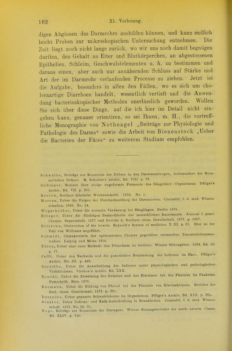 digen Abgüssen des Darrarohrs ausbilden können, und kann endlich leicht Proben zur mikroskopischen Untersuchung entnehmen. Die Zeit liegt noch nicht lange zurück, wo wir uns noch damit begnügen durften, den Gehalt an Eiter und Blutkörperchen, an abgestossenen Epithelien, Schleim, Geschwulstelementen u. A. zu bestimmen und daraus einen, aber auch nur annähernden Schluss auf Stärke und Art der im Darmrohr verlaufenden Processe zu ziehen. Jetzt ist die Aufgabe, besonders in allen den Fällen, wo es sich um cho- leraartige Diarrhoen handelt, wesentlich vertieft und die Anwen- dung bacterioskopischer Methoden unerlässlich geworden. Wollen Sie sich über diese Dinge, auf die ich hier im Detail nicht ein- gehen kann, genauer orientiren, so sei Ihnen, m. H., die vortreff- liche Monographie von Nothnagel „Beiträge zur Physiologie und Pathologie des Darms« sowie die Arbeit von Bienenstock .»Ueber die Bacterien der Fäces zu weiterem Studium empfohlen. Schwalbe, Beiträge zur Kenntniss der Drüsen in den Darmwnndungeu, insbesondere der Brun- ner'schen Drüsen. M. Schultze's Archiv. Bd. VIIX. p. 92. Grützner, Notizen über einige ungeformte Fermente des Säugethier - Organismus. Pflnger's Archiv. Bd. VII. p. 285. Krolow, Berliner klinische Woohensolirift. 1870. No. 1. Moreau, Ueber die Folgen der Durchsohneldung der Darmnerven. Centralbl. f. d. med. Wissen- schaften. 1868. No. 14. Wegscheider, Ueber die normale Verdauung bei Säuglingen. Berlin 1875. Brieger, Ueber die flüchtigen Bestandtheile der menschlichen Excremente. Journal f. praet. Chemie. Separatabdr. 1877 und Bericht d. Berliner ehem. Gesellschaft. 1877. p. 1027. Bristowe, Obstruction of the bowels. Reynold's System of medicine. T. III. p. 67. Hier ist der Fall von Williams angeführt. Schmidt, Charakteristilc der epidemischen Cholera gegenüber verwandten Traussudatiousano- malien. Leipzig und Mltau 1850. Thiry, Ueber eine neue Methode den Dünndarm zu isoliren. Wiener Sitznngsber. 1864. Bd. 50. Jaff(!, Ueber den Nachweis und die quantitative Bestimmung des Indicans im Harn. Pflugers Archiv. Bd. III. p. 448. Derselbe, Ueber die Ausscheidung des Indicans unter physiologischen uud pathologischen Verhältnissen. Virchow's Archiv. Bd. LXX. Nencki, Ueber die Zersetzung der Gelatine und des Eiweisses bei der Fäulniss im Pankreas. Festschrift. Bern 1876. Baumann, Ueber die Bildung von Phenol bei der Fäulniss von Eiweisskörpern. Berichte der Berl. ehem. Gesellschaft. 1877. p. 685. Derselbe, Ueber gepaarte Schwefelsäuren im Organismus. Pflüger's Archiv. Bd. XIII. p. 285. Senator, Ueber Indicau- und Kalk-Ausscheidung in Krankheiten. Centralbl. f. d. med. Wissen- schaft. 1877. No. 20. 21. , . ^, Rüge, Beiträge zur Kenntniss der Darmgaso. Wiener Sitzungsberichte der math.-naturw. Classe. Bd. XLIV. p. 740.