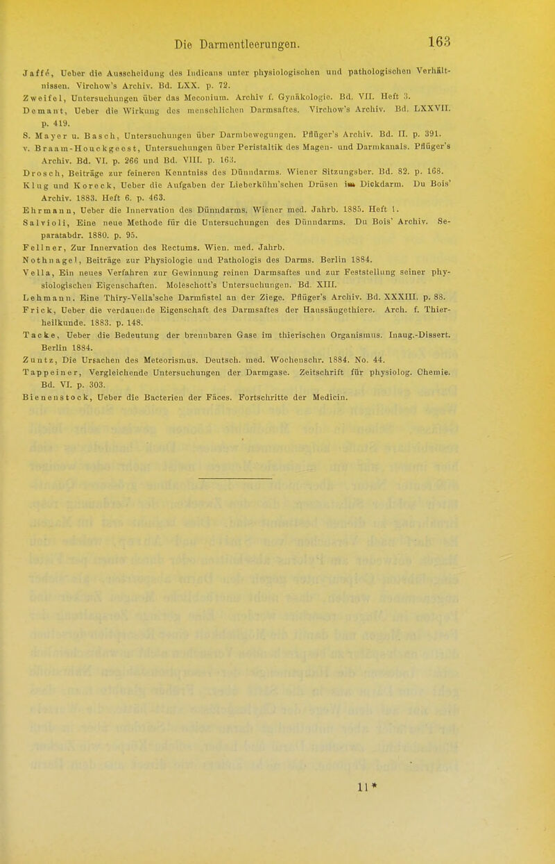 Jaff^, Ueber die Ausscheidung des Iiidicans unter physiologischen und pathologischen Verhält- nissen. Virchow's Archiv. Bd. LXX. p. 72. Zweifel, Untersuchungen über das Meconium. Archiv 1'. Gynäkologie. Bd. VIT. Heft ^^. Demant, Ueber die Wirkung dos menschlichen Darmsaftes. Virehow's Archiv. Bd. LXXVII. p. 419. S. Mayer u. Bäsch, Untersuchungen über Darmbewegungen. Pflüger's Arcliiv. Bd. II. p. 391. V. Braam-Houckgeost, Untersuchungen iibcr Peristaltik des Magen- und Darmkanals. Pflüger's Archiv. Bd. \1. p. 266 und Bd. Vlll. p. WA. Drosch, Beiträge zur feineren Konntniss des Dünndarms. Wiener Sitzung.sber. Ud. 82. p. 168. Klug und Koreck, Ueber die Aufgaben der Lieberkiilin'schen Drüsen iw Dickdarm. Du Bois' Archiv. 1883. Heft 6. p. 463. Ehrmanu, Ueber die Innervation des Dünndarms. Wiener med. Jahrb. 18S.i. Heft 1. Salvioli, Eine neue Methode für die Untersuchungen des Dünndarms. Du Bois' Archiv. 8e- paratabdr. 1880. p. 95. Fei In er. Zur Innervation des Kectums. Wien. med. Jahrb. Nothnagel, Beiträge zur Physiologie und Pathologis des Darms. Berlin 1884. VeUa, Ein neues Verfahren zur Gewinnung reinen Darmsaftes und zur Feststellung seiner phy- siologischen Eigenschaften. Moleschott's Untersuchungen. Bd. XIII. Lehmann. Eine Thiry-Vella'sche Darmfistel an der Ziege. Pflüger's Archiv. Bd. XXXIII. p. 88. Frick, Ueber die verdauende Eigenschaft des Darmsaftes der Haussäugetiiiere. Arch. f. Thier- heilknnde. 1883. p. 148. Tacke, Ueber die Bedeutung der brennbaren Gase im thierischeu Organismus. Inaug.-Dissert. Berlin 1884. Zuntz, Die Ursachen des Meteorismus. Deutsch, med. Wochenschr. 1884. No. 44. Tappeiner, Vergleichende Untersuchungen der Darmgase. Zeitschrift für physiolog. Chemie. Bd. VI. p. 303. Bienenstock, Ueber die Bacterien der Fäces. Fortschritte der Medicin. 11»